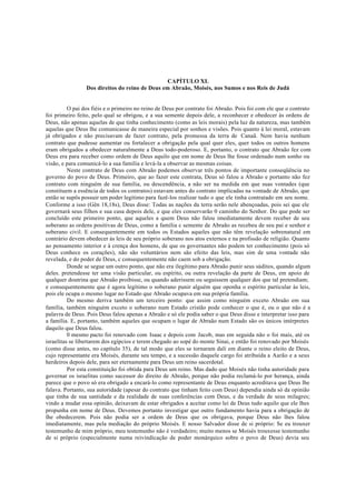 CAPÍTULO XL
Dos direitos do reino de Deus em Abraão, Moisés, nos Sumos e nos Reis de Judá
O pai dos fiéis e o primeiro no reino de Deus por contrato foi Abraão. Pois foi com ele que o contrato
foi primeiro feito, pelo qual se obrigou, e a sua semente depois dele, a reconhecer e obedecer às ordens de
Deus, não apenas aquelas de que tinha conhecimento (como as leis morais) pela luz da natureza, mas também
aquelas que Deus lhe comunicasse de maneira especial por sonhos e visões. Pois quanto à lei moral, estavam
já obrigados e não precisavam de fazer contrato, pela promessa da terra de Canaã. Nem havia nenhum
contrato que pudesse aumentar ou fortalecer a obrigação pela qual quer eles, quer todos os outros homens
eram obrigados a obedecer naturalmente a Deus todo-poderoso. E, portanto, o contrato que Abraão fez com
Deus era para receber como ordem de Deus aquilo que em nome de Deus lhe fosse ordenado num sonho ou
visão, e para comunicá-lo a sua família e levá-la a observar as mesmas coisas.
Neste contrato de Deus com Abraão podemos observar três pontos de importante conseqüência no
governo do povo de Deus. Primeiro, que ao fazer este contrata, Deus só falou a Abraão e portanto não fez
contrato com ninguém de sua família, ou descendência, a não ser na medida em que suas vontades (que
constituem a essência de todos os contratos) estavam antes do contrato implicadas na vontade de Abraão, que
então se supôs possuir um poder legítimo para fazê-los realizar tudo o que ele tinha contratado em seu nome.
Conforme a isso (Gên 18,18s), Deus disse: Todas as nações da terra serão nele abençoadas, pois sei que ele
governará seus filhos e sua casa depois dele, e que eles conservarão 0 caminho do Senhor. Do que pode ser
concluído este primeiro ponto, que aqueles a quem Deus não falou imediatamente devem receber de seu
soberano as ordens positivas de Deus, como a família c semente de Abraão as recebeu de seu pai e senhor e
soberano civil. E consequentemente em todos os Estados aqueles que não têm revelação sobrenatural em
contrário devem obedecer às leis de seu próprio soberano nos atos externos e na profissão de religião. Quanto
ao pensamento interior e à crença dos homens, de que os governantes não podem ter conhecimento (pois só
Deus conhece os corações), não são voluntários nem são efeito das leis, mas sim de uma vontade não
revelada, e do poder de Deus, c consequentemente não caem sob a obrigação.
Donde se segue um outro ponto, que não era ilegítimo para Abraão punir seus súditos, quando algum
deles. pretendesse ter uma visão particular, ou espírito, ou outra revelação da parte de Deus, em apoio de
qualquer doutrina que Abraão proibisse, ou quando aderissem ou seguissem qualquer dos que tal pretendiam;
e consequentemente que é agora legítimo o soberano punir alguém que oponha o espírito particular às leis,
pois ele ocupa o mesmo lugar no Estado que Abraão ocupava em sua própria família.
Do mesmo deriva também um terceiro ponto: que assim como ninguém exceto Abraão em sua
família, também ninguém exceto o soberano num Estado cristão pode conhecer o que é, ou o que não é a
palavra de Deus. Pois Deus falou apenas a Abraão e só ele podia saber o que Deus disse e interpretar isso para
a família. E, portanto, também aqueles que ocupam o lugar de Abraão num Estado são os únicos intérpretes
daquilo que Deus falou.
0 mesmo pacto foi renovado com Isaac e depois com Jacob, mas em seguida não o foi mais, até os
israelitas se libertarem dos egípcios e terem chegado ao sopé do monte Sinai, e então foi renovado por Moisés
(como disse antes, no capítulo 35), de tal modo que eles se tornaram dali em diante o reino eleito de Deus,
cujo representante era Moisés, durante seu tempo, e a sucessão daquele cargo foi atribuída a Aarão e a seus
herdeiros depois dele, para ser eternamente para Deus um reino sacerdotal.
Por esta constituição foi obtida para Deus um reino. Mas dado que Moisés não tinha autoridade para
governar os israelitas como sucessor do direito de Abraão, porque não podia reclamá-lo por herança, ainda
parece que o povo só era obrigado a encará-lo como representante de Deus enquanto acreditava que Deus lhe
falava. Portanto, sua autoridade (apesar do contrato que tinham feito com Deus) dependia ainda só da opinião
que tinha de sua santidade e da realidade de suas conferências com Deus, e da verdade de seus milagres;
vindo a mudar essa opinião, deixavam de estar obrigados a aceitar como lei de Deus tudo aquilo que ele lhes
propunha em nome de Deus. Devemos portanto investigar que outro fundamento havia para a obrigação de
lhe obedecerem. Pois não podia ser a ordem de Deus que os obrigava, porque Deus não lhes falou
imediatamente, mas pela mediação do próprio Moisés. E nosso Salvador disse de si próprio: Se eu trouxer
testemunho de mim próprio, meu testemunho não é verdadeiro; muito menos se Moisés trouxesse testemunho
de si próprio (especialmente numa reivindicação de poder monárquico sobre o povo de Deus) devia seu
 