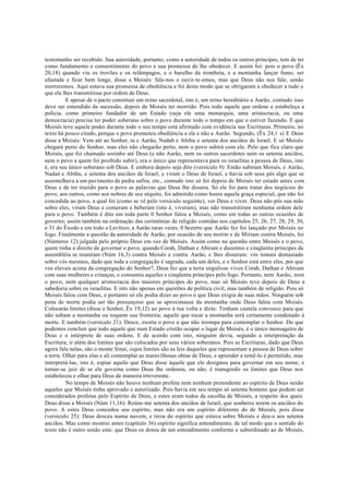 testemunho ser recebido. Sua autoridade, portanto, como a autoridade de todos os outros príncipes, tem de ter
como fundamento o consentimento do povo e sua promessa de lhe obedecer. E assim foi: pois o povo (Êx
20,18) quando viu os trovões e os relâmpagos, e o barulho da trombeta, e a montanha lançar fumo, ser
afastada e ficar bem longe, disse a Moisés: fala-nos e ouvir-te-emos, mas que Deus não nos fale, senão
morreremos. Aqui estava sua promessa de obediência e foi deste modo que se obrigaram a obedecer a tudo o
que ele lhes transmitisse por ordem de Deus.
E apesar de o pacto constituir um reino sacerdotal, isto é, um reino hereditário a Aarão, contudo isso
deve ser entendido da sucessão, depois de Moisés ter morrido. Pois todo aquele que ordene e estabeleça a
polícia, como primeiro fundador de um Estado (seja ele uma monarquia, uma aristocracia, ou uma
democracia) precisa ter poder soberano sobre o povo durante todo o tempo em que o estiver fazendo. E que
Moisés teve aquele poder durante todo o seu tempo está afirmado com evidência nas Escrituras. Primeiro, no
texto há pouco citado, porque o povo prometeu obediência a ele e não a Aarão. Segundo, (Êx 24,1 s) E Deus
disse a Moisés: Vem até ao Senhor, tu e Aarão, Nadab e Abihu e setenta dos anciãos de Israel. E só Moisés
chegará perto do Senhor, mas eles não chegarão perto, nem o povo subirá com ele. Pelo que fica claro que
Moisés, que foi chamado sozinho até Deus (e não Aarão, nem os outros sacerdotes nem os setenta anciãos,
nem o povo a quem foi proibido subir), era o único que representava para os israelitas a pessoa de Deus, isto
é, era seu único soberano sob Deus. E embora depois seja dito (versículo 9): Então subiram Moisés, e Aarâo,
Nadaó e Abihu, e setenta dos anciãos de Israel, e viram o Deus de Israel, e havia sob seus pés algo que se
assemelhava a um pavimento de pedra safira, ete., contudo isto só foi depois de Moisés ter estado antes com
Deus e de ter trazido para o povo as palavras que Deus lhe dissera. Só ele foi para tratar dos negócios do
povo; aos outros, como aos nobres de seu séquito, foi admitida como honra aquela graça especial, que não foi
concedida ao povo, a qual foi (como se vê pelo versículo seguinte), ver Deus e viver. Deus não pós sua mão
sobre eles, viram Deus e comeram e beberam (isto é, viveram), mas não transmitiram nenhuma ordem dele
para o povo. Também é dito em toda parte 0 Senhor falou a Moisés, como em todas as outras ocasiões de
governo; assim também na ordenação das cerimônias de religião contidas nos capítulos 25, 26, 27, 28, 29, 30,
e 31 do Êxodo e em todo o Levítico; a Aarão raras vezes. 0 bezerro que Aarão fez foi lançado por Moisés no
fogo. Finalmente a questão da autoridade de Aarão, por ocasião de seu motim e de Míriam contra Moisés, foi
(Números 12) julgada pelo próprio Deus em vez de Moisés. Assim como na questão entre Moisés e o povo,
quem tinha o direito de governar o povo, quando Corah, Dathan e Abiram e duzentos e cinqüenta príncipes da
assembléia se reuniram (Núm 16,3) contra Moisés e contra Aarão, e lhes disseram: vós tomais demasiado
sobre vós mesmos, dado que toda a congregação é sagrada, cada um deles, e o Senhor está entre eles, por que
vos elevais acima da congregação do Senhor?, Deus fez que a terra engulisse vivos Corah, Dathan e Abiram
com suas mulheres e crianças, e consumiu aqueles e cinqüenta príncipes pelo fogo. Portanto, nem Aarão, nem
o povo, nem qualquer aristocracia dos maiores príncipes do povo, mas só Moisés teve depois de Deus a
sabedoria sobre os israelitas. E isto não apenas em questões de política civil, mas também de religião. Pois só
Moisés falou com Deus, e portanto só ele podia dizer ao povo o que Deus exigia de suas mãos. Ninguém sob
pena de morte podia ser tão presunçoso que se aproximasse da montanha onde Deus falou com Moisés.
Colocarás limites (disse o Senhor, Êx 19,12) ao povo à tua volta e dirás: Tenham cautela convosco para que
não subam a montanha ou toquem sua fronteira; aquele que tocar a montanha será certamente condenado à
morte. E também (versículo 21): Desce, exorta o povo a que não irrompa para contemplar o Senhor. Do que
podemos concluir que todo aquele que num Estado cristão ocupar o lugar de Moisés, é o único mensageiro de
Deus e o intérprete de suas ordens. E de acordo com isto, ninguém devia, segundo a interpretação da
Escritura, ir além dos limites que são colocados por seus vários soberanos. Pois as Escrituras, dado que Deus
agora fala nelas, são o monte Sinai, cujos limites são as leis daqueles que representam a pessoa de Deus sobre
a terra. Olhar para elas e ali contemplar as maravilhosas obras de Deus, e aprender a temê-lo é permitido, mas
interpretá-las, isto é, espiar aquilo que Deus disse àquele que ele designou para governar em seu nome, e
tornar-se juiz de se ele governa como Deus lhe ordenou, ou não, é transgredir os limites que Deus nos
estabeleceu e olhar para Deus de maneira irreverente.
No tempo de Moisés não houve nenhum profeta nem nenhum pretendente ao espírito de Deus senão
aqueles que Moisés tinha aprovado e autorizado. Pois havia em seu tempo só setenta homens que podem ser
considerados profetas pelo Espírito de Deus, e estes eram todos da escolha de Moisés, a respeito dos quais
Deus disse a Moisés (Núm 11,16): Reúne-me setenta dos anciãos de Israel, que souberes serem os anciãos do
povo. A estes Deus concedeu seu espírito, mas não era um espírito diferente do de Moisés, pois disse
(versículo 25): Deus desceu numa nuvem, e tirou do espírito que estava sobre Moisés e deu-o aos setenta
anciãos. Mas como mostrei antes (capítulo 36) espírito significa entendimento, de tal modo que o sentido do
texto não é outro senão este: que Deus os dotou de um entendimento conforme e subordinado ao de Moisés,
 
