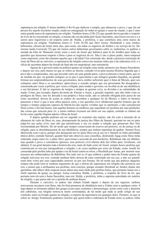 supremacia em religião. E lemos também (1 Rs 8) que dedicou o templo, que abençoou o povo, e que ele em
pessoa fez aquela excelente oração, usada na consagração de todas as igrejas e casas de oração, o que é uma
outra grande marca de supremacia em religião. Também lemos (2 Rs 22) que quando havia questão a respeito
do livro da lei encontrado no templo, a mesma não era decidida pelo Sumo Sacerdote, mas Josias enviou-o e a
outros para inquirirem a tal respeito junto de Hulda, a profetiza, o que constituiu uma outra marca da
supremacia em religião. Finalmente lemos (1 Crôn 26,30) que Davi tornou Hashabiah e seus irmãos,
hebronitas, oficiais de Israel entre eles, para oeste, em todos os negócios do Senhor e no serviço do rei. Do
mesmo modo (versículo 32) que ele tornou outros hebronitas governantes sobre os reubenitas, os gaditas e
metade da tribo de Manassés (estes eram o resto de Israel que habitava para lá do Jordão) para todas as
questões que dissessem respeito a Deus e para os negócios do rei. Não é isto o pleno poder, tanto temporal
como espiritual, como lhe chamam aqueles que o dividem? Em conclusão são: desde a primeira instituição do
reino de Deus até ao cativeiro, a supremacia da religião estava nas mesmas mãos que a da soberania civil, e o
oficio de sacerdote depois da eleição de Saul não era magisterial, mas ministerial.
Apesar de o governo tanto na política quanto na religião estar unido, primeiro nos Sumos Sacerdotes
e depois nos reis, pelo menos no que se refere ao direito, contudo vê-se pela mesma História Sagrada que o
povo não o compreendeu, mas que havendo entre ele uma grande parte, e provavelmente a maior parte, que só
na medida em que via grandes milagres ou (o que é equivalente a um milagre) grandes façanhas, ou grande
fortuna nos empreendimentos de seus governantes, dava crédito suficiente quer à fama de Moisés, quer aos
colóquios entre Deus e os sacerdotes; aproveitava a ocasião sempre que seu governante lhe desagradava,
censurando por vezes a política, por vezes a religião, para mudar o governo, ou revoltar-se de sua obediência
a seu bel-prazer. E daí se seguiram de tempos a tempos as guerras civis, as divisões e as calamidades da
nação. Como, por exemplo, depois da morte de Eleazar e Josué, a geração seguinte, que não tinha visto os
prodígios de Deus, mas foi deixada à sua própria e fraca razão, não se sabendo obrigada pelo pacto de um
reino sacerdotal, deixou de acatar as ordens do sacerdote e qualquer lei de Moisés, e todos os homens
passaram a fazer o que a seus olhos parecia certo, e nas questões civis obedeciam àqueles homens que de
tempos a tempos julgavam capazes de libertá-los das nações vizinhas que os oprimiam, e não consultavam
Deus (como o deviam fazer), mas aqueles homens ou mulheres que supunham ser profetas por suas predições
das coisas que estavam para vir, e muito embora tivessem um ídolo em sua capela, contudo se tinham um
levita como capelão fingiam adorar o Deus de Israel.
E depois quando pediram um rei segundo os costumes das nações, não foi com a intenção de se
afastarem do culto de Deus rei, mas, desesperando da justiça dos filhos de Samuel, queriam ter um rei para
julgá-los nas ações civis, mas não que permitissem a seu rei mudar a religião que pensavam lhes fora
recomendada por Moisés. De tal modo que sempre conservaram de reserva um pretexto, ou de justiça ou de
religião, para se desembaraçarem de sua obediência, sempre que tinham esperança de ganhar. Samuel ficou
aborrecido com o povo, porque eles desejaram um rei (pois Deus era já seu rei e Samuel só tinha autoridade
abaixo dele); contudo Samuel, quando Saul não observou seus conselhos, destruindo Agag como Deus tinha
ordenado, ungiu outro rei, a saber, Davi, para tomar a sucessão de seus herdeiros. Rehoboam não era idólatra,
mas quando o povo o considerou opressor, esse pretexto civil afastou dele dez tribos para Jeroboam, um
idólatra. E em geral durante toda a história dos reis, tanto de Judá como de Israel, sempre houve profetas que
controlavam os reis por transgredirem a religião, e às vezes também por erros de Estado, como Josafá foi
censurado pelo profeta Jehu por ajudar o rei de Israel contra os sírios, e Hezekiah por Isaías, por mostrar seus
tesouros aos embaixadores de Babilônia. Por tudo isto se vê que embora o poder tanto do Estado quanto da
religião estivesse nos reis, contudo nenhum deles deixou de estar controlado em seu uso, a não ser quando
eram bem vistos por suas capacidades naturais ou por sua fortuna. De tal modo que das práticas daqueles
tempos não pode tirar-se nenhum argumento de que o direito de supremacia em religião não pertencia aos
reis, a menos que o atribuamos aos profetas; nem concluir, porque rezando Hezekiah ao Senhor diante dos
querubins, não obteve dele resposta nessa altura mas mais tarde pelo profeta Isaías, que portanto Isaías era o
chefe supremo da igreja; ou, porque Josias consultou Hulda, a profetiza, a respeito do livro da lei, que
portanto nem ele nem o Sumo Sacerdote, mas sim Hulda, a profetiza, tinha a suprema autoridade em matéria
de religião, o que penso não ser a opinião de nenhum doutor.
Durante o cativeiro, os judeus não tinham Estado algum e depois de seu regresso, embora
renovassem seu pacto com Deus, não foi feita promessa de obediência nem a Esdras nem a qualquer outro. E
logo depois se tornaram súditos dos gregos (com cujos costumes e demonologia, assim como com a doutrina
dos cabalistas, sua religião tornou-se muito corrompida), de tal modo que nada se pode coligir de sua
confusão, tanto no Estado quanto na religião, a respeito da supremacia em qualquer deles. Portanto, no que se
refere ao Antigo Testamento podemos concluir que quem tinha a soberania do Estado entre os judeus, tinha
 