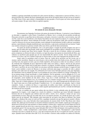 também a suprema autoridade em matéria de culto exterior de Deus, e representava a pessoa de Deus, isto é, a
pessoa de Deus Pai, embora não fosse chamado pelo nome de Pai até àquela altura em que enviou ao mundo a
seu Filho Jesus Cristo, para redimir a humanidade de seus pecados e levá-la para seu reino eterno para ser
salva para sempre. Do que vamos falar no capítulo seguinte.
CAPÍTULO XLI
DA missão de nosso abençoado Salvador
Encontramos nas Sagradas Escrituras três partes da missão do Messias. A primeira é como Redentor
ou Salvador; a segunda é como Pastor, Conselheiro ou Mestre, isto é, a missão de um profeta enviado por
Deus para converter os que Deus havia eleito para a salvação; a terceira é como Rei, e um rei eterno, mas sob
seu Pai, como foi o caso de Moisés e dos Sumos Sacerdotes em suas respectivas épocas. E a essas três partes
correspondem três épocas. Nossa redenção foi levada a cabo em sua primeira vinda, pelo sacrifício mediante
o qual se ofereceu na cruz por nossos pecados; nossa redenção foi parcialmente levada a cabo por sua própria
pessoa, e parcialmente efetuada atualmente por seus ministros, o que assim continuará até seu retorno. E após
esse retorno começará seu glorioso reinado sobre seus eleitos, que há de durar eternamente.
Faz parte da missão de Redentor, isto é, de quem pagou o resgate do pecado (resgate esse que é a
morte), que ele tenha sido sacrificado, tendo assim carregado em sua própria cabeça e afastado de nós nossas
iniqüidade, da maneira que Deus havia exigido. Não que a morte de um só homem, embora sem pecado,
possa compensar as ofensas de todos os homens, no rigor da justiça, mas apenas na misericórdia de Deus, que
ordenou os sacrifícios pelo pecado que em sua misericórdia lhe aprouve aceitar. Na lei antiga (como está
escrito no Levítico, eap.16) o Senhor exigia que se fizesse todos os anos uma reparação dos pecados de todo
Israel, tanto os sacerdotes como os outros. Para tal, Aarão devia sacrificar um boi jovem, por si
mesmo e pelos sacerdotes. Quanto ao resto do povo, devia receber deste dois bodes jovens, dos quais devia
sacrificar um, mas quanto ao outro, que era o bode expiatório, devia pousar as mãos em sua cabeça, e através
da confissão das iniqüidade do povo depositá-las todas sobre essa cabeça, e depois, através de uma pessoa
adequada, fazer que o bode fosse levado para o deserto e lá fugisse, levando consigo as iniqüidade do povo.
Tal como o sacrifício de um só dos bodes era um preço suficiente (porque aceitável) para o resgate de todo
Israel, assim também a morte do Messias é um preço suficiente para pagar os pecados de todo o gênero
humano, pois nada mais foi exigido. Os sofrimentos de Cristo nosso Salvador parecem estar aqui figurados,
tão claramente como na oblação de Israel, ou em qualquer de seus outros símbolos no Antigo Testamento. Ele
foi ao mesmo tempo ó bode sacrificado e o bode expiatório. Ele foi oprimido, e ele foi afligido (Is 53,7); ele
não abriu a boca; foi levado como um cordeiro para a matança, e assim como um cordeiro fica mudo diante
do tosquiador, assim também ele não abriu a boca. Aqui ele é o bode sacrificado. Ele suportou nossos
agravos, e levou nossas aflições (vers. 4), E também (vers. 6): o Senhor carregou sobre si as iniqüidade de nós
todos. Aqui ele é o bode expiatório. Ele foi separado da terra dos vivos, pela transgressão de meu povo (vers.
8). Aqui é mais uma vez o bode sacrificado. E também (vers. 11): ele suportará seus pecados. Aqui é o bode
expiatório. Assim, o cordeiro de Deus é o equivalente de ambos esses bodes: sacrificado no fato de ter
morrido, e escapando` em sua ressurreição, sendo erguido oportunamente por seu Pai e retirado da habitação
dos homens em sua Ascensão.
Assim, na medida em que quem redime não tem direito à coisa redimida antes da redenção e do
pagamento do resgate, e este resgate era a morte do redentor, é manifesto que nosso Salvador (enquanto
homem) não era rei daqueles que redimiu antes de sofrer a morte, isto é, durante o tempo em que viveu
corporalmente na terra. Digo que ele então não era rei, de maneira presente, em virtude do pacto que os fiéis
fazem com ele no batismo. Não obstante, pela renovação de seu pacto com Deus no batismo, eles ficam
obrigados a obedecer-lhe como rei (sob seu Pai), a qualquer momento em que lhe aprouver assumir o Reino.
Conformemente a isto, nosso Salvador disse expressamente ele mesmo (João 18,36): Meu Reino não é deste
mundo. Ora, dado que nas Escrituras se encontra referência somente a dois mundos, aquele que existe agora, e
durará até ao dia do juízo (que portanto se chama também o último dia), e aquele que existirá depois do dia do
juízo, quando haverá um novo céu e uma nova terra, dado isso, o Reino do Cristo só vai começar depois da
ressurreição geral. E foi isso que disse nosso Salvador (Mt 16,27):0 Filho do homem virá na glória de seu Pai,
com seus anjos, e então recompensará a cada homem conforme seus atos. Recompensar a cada homem
conforme seus atos é a função de um rei, e isso não acontecerá antes de ele vir na glória de seu Pai, com seus
anjos. Quando nosso Salvador disse (Mt 23,2): Os escribas e fariseus estão sentados na cadeira de Moisés,
 