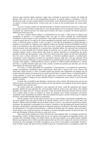 palavras, para encontrar algum momento e lugar certo e limitado no qual possa começar um método de
procura. Mais uma vez, daí os seus pensamentos percorrem os mesmos lugares e momentos, a fim de
descobrir que ação, ou outra ocasião o podem ter feito perder. A isto chamamos recordarão, ou o ato de trazer
ao espírito; os latinos chamavam-lhe reminiscentia, por se tratar de um reconhecimento das nossas ações
passadas.
Às vezes o homem conhece um lugar determinado, no âmbito do qual ele deve procurar, e então seus
pensamentos acorrem de todos os lados para ali, como quando alguém varre uma sala para encontrar uma jóia,
ou quando um cachorro percorre um campo para encontrar um rastro, ou quando um homem percorre o
alfabeto para iniciar uma rima.
Às vezes o homem deseja conhecer o acontecimento de uma ação, e então pensa em alguma ação
semelhante no passado, e os acontecimentos dela, uns após os outros, supondo que acontecimentos
semelhantes se devem seguir a ações semelhantes. Como aquele que prevê o que acontecerá a um criminoso
reconhece aquilo que ele viu seguir-se de crimes semelhantes no passado, tendo esta ordem de pensamentos: o
crime, o oficial de justiça, a prisão, o juiz e as galés. A este tipo de pensamentos se chama previsão, e
prudência, ou providência, e algumas vezes sabedoria, embora tal conjetura, devido à dificuldade de observar
todas as circunstâncias, seja muito falaciosa. Mas isto é certo: quanto mais experiência das coisas passadas
tiver um homem, tanto mais prudente é, e suas previsões raramente falham. Só o presente tem existência na
natureza; as coisas passadas têm existência apenas na memória, mas as coisas que estão para vir não têm
existência alguma, sendo o futuro apenas uma ficção do espírito, aplicando as conseqüências das ações
passadas às ações que são presentes, o que é feito com muita certeza por aquele que tem mais experiência,
mas não com a certeza suficiente. E muito embora se denomine prudência quando o acontecimento
corresponde a nossa expectativa, contudo, em sua própria natureza, nada mais é do que suposição. Poisa
previsão das coisas que estão para vir, que é providência, só compete àquele por cuja vontade as coisas devem
acontecer. Dele apenas, e sobrenaturalmente, deriva a profecia. O melhor profeta naturalmente é o melhor
adivinho, e o melhor adivinho aquele que é mais versado e erudito nas questões que adivinha, pois ele tem
maior número de sinais pelos quais se guiar.
Um sinal é o evento antecedente do conseqüente, e contrariamente, o conseqüente do antecedente,
quando conseqüências semelhantes foram anteriormente observadas. E quanto mais vezes tiverem sido
observadas, menos incerto é o sinal. E portanto aquele que possuir mais experiência em qualquer tipo de
assunto tem maior número de sinais por que se guiar para adivinhar os tempos futuros, e consequentemente é
o mais prudente. E muito mais prudente do que aquele que é novato nesse assunto, desde que não seja
igualado por qualquer vantagem de uma sabedoria natural e extemporária, muito embora os jovens possam
pensar o contrário.
Contudo não é a prudência que distingue o homem dos outros animais. Há animais que com um ano
observam mais e alcançam aquilo que é bom para eles de uma maneira mais prudente do que jamais alguma
criança poderia fazer com dez anos.
Do mesmo modo que a prudência é uma suposição do futuro, tirada da experiência dos tempos
passados, também há uma suposição das coisas passadas tirada de outras coisas, não futuras, mas também
passadas. Pois aquele que tiver visto por que graus e fases um Estado florescente primeiro entra em guerra
civil e depois chega à ruína, ao observar as ruínas de qualquer outro Estado, pressuporá uma guerra
semelhante e fases semelhantes ali também. Mas esta conjetura tem quase a mesma incerteza que a conjetura
do futuro, sendo ambas baseadas apenas na experiência.
Não há qualquer outro ato do espírito humano que eu possa lembrar, naturalmente implantado nele,
que exija alguma coisa mais além do fato de ter nascido homem e de ter vivido com o uso de seus cinco
sentidos. Aquelas outras faculdades das quais falarei a pouco e pouco, e que parecem características apenas
do homem, são adquiridas e aumentadas com o estudo e a indústria, e são aprendidas pelo homem através da
instrução e da disciplina, e procedem todas da invenção das palavras e do discurso. Pois além da sensação e
dos pensamentos e, da cadeia de pensamentos, o espírito do homem não tem qualquer outro movimento,
muito embora, com a ajuda do discurso e do método, as mesmas faculdades possam ser desenvolvidas a tal
ponto que distinguem os homens de todos os outros seres vivos.
Seja o que for que imaginemos é finito. Portanto não existe qualquer idéia. ou concepção, de algo que
denominamos infinito. Nenhum homem pode ter em seu espírito uma imagem de magnitude infinita, nem
conceber uma velocidade infinita, um tempo infinito, ou uma força infinita, ou um poder infinito. Quando
dizemos que alguma coisa é infinita, queremos apenas dizer que não somos capazes de conceber os limites e
fronteiras da coisa designada, não tendo concepção da coisa, mas de nossa própria incapacidade. Portanto o
nome de Deus é usado, não para nos fazer concebê-lo (pois ele é incompreensível e sua grandeza e poder são
 