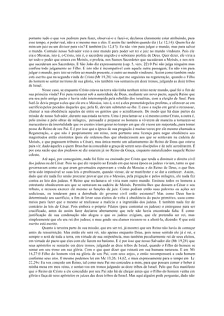 portanto tudo o que vos pedirem para fazer, observai-o e fazei-o; declarou claramente estar atribuindo, para
esse tempo, o poder real, não a si mesmo mas a eles. E assim faz também quando diz (Lc 12,14): Quem fez de
mim um juiz ou um divisor para vós? E também (Jo 12,47): Eu não vim para julgar o mundo, mas para salvar
o mundo. Contudo nosso Salvador veio a este mundo para poder ser rei e juiz no mundo vindouro. Pois ele
era o Messias, isto é, o Cristo, isto é, o sacerdote ungido e o soberano profeta de Deus. Quer dizer, ele viria a
ter todo o poder que estava em Moisés, o profeta, nos Sumos Sacerdotes que sucederam a Moisés, e nos reis
que sucederam aos Sacerdotes. E São João diz expressamente (cap. 5, vers. 22):0 Pai não julga ninguém mas
confiou todo julgamento ao Filho. E isto não é incompatível com aquela outra passagem, Eu não vim para
julgar o mundo, pois isto se refere ao mundo presente, o outro ao mundo vindouro. Assim como também onde
está escrito que na segunda vinda de Cristo (Mt 19,28) vós que me seguistes na regeneração, quando o Filho
do homem se sentar no trono de sua glória, vós também vos sentareis em doze tronos, julgando as doze tribos
de Israel.
Nesse caso, se enquanto Cristo estava na terra não tinha nenhum reino neste mundo, qual foi o fim de
sua primeira vinda? Foi para restaurar sob a autoridade de Deus, mediante um novo pacto, aquele Reino que
era seu pelo antigo pacto e havia sido interrompido pela rebelião dos israelitas, com a eleição de Saul. Para
fazê-lo devia pregar a eles que ele era o Messias, isto é, o rei a eles prometido pelos profetas, e oferecer-se em
sacrifício pelos pecados daqueles que, pela fé, deviam submeter-se-lhe. E caso a nação em geral o recusasse,
chamar a sua obediência aqueles de entre os gentios que o acreditassem. De modo que há duas partes da
missão de nosso Salvador, durante sua estada na terra. Uma é proclamar-se a si mesmo como Cristo, a outra é,
pelo ensino e pelo obrar de milagres, persuadir e preparar os homens a viverem de maneira a tornarem-se
merecedores da imortalidade que os crentes iriam gozar no tempo em que ele viesse em majestade, para tomar
posse do Reino de seu Pai. E é por isso que a época de sua pregação é muitas vezes por ele mesmo chamada a
Regeneração, o que não é propriamente um reino, nem portanto uma licença para negar obediência aos
magistrados então existentes (pois ele ordenou-lhes que obedecessem aos que se sentavam na cadeira de
Moisés, e que pagassem tributos a César), mas única mente um adiantamento do Reino de Deus que estava
para vir, dado àqueles a quem Deus havia concedido a graça de serem seus discípulos e de nele acreditarem. É
por esta razão que dos piedosos se diz estarem já no Reino da Graça, enquanto naturalizados naquele Reino
celeste.
Até aqui, por conseguinte, nada foi feito ou ensinado por Cristo que tenda a diminuir o direito civil
dos judeus ou de César. Pois no que diz respeito ao Estado em que nessa época os judeus viviam, tanto os que
governavam como os que eram governados esperavam a vinda do Messias e do Reino de Deus, o que lhes
teria sido impossível se suas leis o proibissem, quando viesse, de se manifestar e se dar a conhecer. Assim,
dado que ele nada fez senão procurar provar que era o Messias, pela pregação e pelos milagres, ele nada fez
contra as leis dos judeus. 0 Reino que reclamava só viria num outro mundo. Ensinou todos os homens a
entretanto obedecerem aos que se sentavam na cadeira de Moisés. Permitiu-lhes que dessem a César o seu
tributo, e recusou exercer ele mesmo as funções de juiz. Como podiam então suas palavras ou ações ser
sediciosas, ou tenderem para a derrubada do governo civil então existente? Mas como Deus havia
determinado seu sacrifício, a fim de levar seus eleitos de volta à obediência do pacto primitivo, usou como
meios para fazer que o mesmo se realizasse a malícia e a ingratidão dos judeus. E também nada fez de
contrário às leis de César. Pois embora o próprio Pilatos (para contentar os judeus) o entregasse para ser
crucificado, antes de assim fazer declarou abertamente que nele não havia encontrada falta. E como
justificação de sua condenação não alegou o que os judeus exigiam, que ele pretendia ser rei, mas
simplesmente que ele era rei dos judeus; e mau grado seu clamor recusou-se a alterá-la, dizendo: 0 que está
escrito está escrito.
Quanto à terceira parte de sua missão, que era ser rei, já mostrei que seu Reino não havia de começar
antes da ressurreição. Mas então ele será rei, não apenas enquanto Deus, pois nesse sentido ele já é rei, e
sempre o será de toda a terra, em virtude de sua onipotência, mas também peculiarmente rei de seus eleitos,
em virtude do pacto que eles com ele fazem no batismo. E é por isso que nosso Salvador diz (Mt 19,28) que
seus apóstolos se sentarão em doze tronos, julgando as doze tribos de Israel, quando o Filho do homem se
sentar em seu trono em sua glória. Com o que quer dizer que reinará em sua humana natureza. E em Mt
16,27:0 Filho do homem virá na glória de seu Pai, com seus anjos, e então recompensará a cada homem
conforme seus atos. 0 mesmo podemos ler em Mc 13,26; 14,62, e mais expressamente para o tempo em Lc
22,29s: Eu vos concedo um Reino, tal como meu Pai mo concedeu a mim, para que possais comer e beber à
minha mesa em meu reino, e sentar-vos em tronos julgando as doze tribos de Israel. Pelo que fica manifesto
que o Reino de Cristo a ele concedido por seu Pai não há de chegar antes que o Filho do homem venha em
glória e faça de seus apóstolos os juízes das doze tribos de Israel. Mas aqui alguém pode perguntar, dado não
 