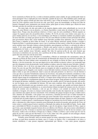 haver casamento no Reino do Céu, se então os homens poderão comer e beber; de que comida pode tratar-se
nessa passagem? Isto é explicado por nosso Salvador, quando diz (Jo 6,27): Não trabalheis pela comida que
perece, mas por aquela comida que dura uma vida eterna, e que o Filho do homem vos dará. Assim, comer à
mesa de Cristo significa comer da árvore da vida, quer dizer, gozar da imortalidade, no Reino do Filho do
homem. Passagens estas, juntamente com muitas outras, pelas quais se torna evidente que o Reino de nosso
Salvador será por ele exercido em sua humana natureza.
Por outro lado, ele não será então rei de maneira alguma senão como subordinado ou vice-rei de
Deus Pai, como Moisés o era no deserto, e os Sumos Sacerdotes o eram antes do reinado de Saul, e os reis
depois disso. Porque uma das profecias relativas a Cristo é que ele seria semelhante a Moisés (quanto ao
cargo): Eu erguerei para eles um profeta (disse o Senhor, Dt 18,18), de entre seus irmãos como para vós, e
porei minhas palavras em sua boca; e esta semelhança com Moisés se manifesta também nas próprias ações
de nosso Salvador, no tempo que passou na terra. Pois tal como Moisés escolheu os doze príncipes das tribos,
para governarem abaixo dele, assim também nosso Salvador escolheu doze apóstolos, que se sentarão em
doze tronos e julgarão as doze tribos de Israel. E tal como Moisés autorizou setenta anciãos a receber o
Espírito de Deus, e a profetizar perante o povo, isto é, (conforme já disse antes), a falar-lhe em nome de Deus,
assim também nosso Salvador ordenou setenta discípulos, para pregarem seu Reino e a salvação de todas as
nações. E tal como quando apresentaram a Moisés uma queixa contra os setenta que profetizavam no
acampamento de Israel, e ele os justificou dizendo que nisso eles estavam manifestando obediência a seu
governo, assim também nosso Salvador, quando São João foi queixar-se-lhe de um certo homem que
exorcizava os demônios em seu nome, ele o justificou de tal fato, dizendo (Lc 9,50): Não lho proíbas, pois
quem não está contra nós está do nosso lado.
Por outro lado, nosso Salvador se assemelhou a Moisés na instituição dos sacramentos, tanto de
admissão no Reino de Deus como de comemoração da libertação dos eleitos de sua miserável condição. Tal
como os filhos de Israel tinham como sacramento de sua recepção no Reino de Deus, antes do tempo de
Moisés, o rito da circuncisão, rito esse que depois de ter sido omitido no deserto voltou a ser restaurado logo
que eles chegaram à terra da promissão, assim também os judeus, antes da vinda de nosso Salvador, tinham o
rito do batismo, isto é, de lavar com água todos os que antes eram gentios e haviam abraçado ao Deus de
Israel. Era este rito que São João Batista usava na recepção de todos os quedavam seus nomes ao Cristo, o
qual ele pregava já ter chegado a este mundo; e nosso Salvador instituiu o mesmo rito como sacramenta a ser
dado a todos os que nele acreditavam. Qual a causa de onde pela primeira vez derivou o rito do batismo é
coisa que não se encontra formalmente expressa nas Escrituras, mas pode provavelmente considerar-se uma
imitação da lei de Moisés respeitante à lepra, pela qual se ordenava que o leproso fosse obrigado a afastar-se
durante algum tempo do acampamento de Israel, e se depois desse tempo fosse por um sacerdote considerado
curado era readmitido no acampamento depois de uma solene lavagem. Pode portanto ter sido este o protótipo
da lavagem do batismo, mediante a qual os homens que são curados, pela fé, da lepra do pecado, são aceites
no seio da Igreja com a solenidade do batismo. Há uma outra conjetura feita a partir das cerimônias dos
gentios, num determinado caso que raramente ocorre: e que era o seguinte, que quando um homem depois de
dado por morto conseguia restabelecer-se, os outros homens tinham escrúpulo de contatar com ele, tal como o
teriam de contatar com um fantasma, a não ser que ele voltasse a ser contado no número dos homens
mediante a lavagem, tal como as crianças recém-nascidas eram lavadas das impurezas de sua natividade, o
que constituía uma espécie do novo nascimento. Esta cerimônia dos gregos da época em que a Judéia estava
sob o domínio de Alexandre, e dos gregos seus sucessores, é bastante provável que se tenha insinuado na
religião dos judeus. Mas dado não ser verossímil que nosso Salvador fosse sancionar um rito pagão, é mais
verossímil que ele tenha origem na cerimônia legal da lavagem depois da lepra. Quanto ao outro sacramento,
o de comer o cordeiro pascal, é manifestamente imitado no sacramento da ceia do Senhor, na qual o partir do
pão e o derramar do vinho trazem à memória nossa libertação da miséria do pecado, pela paixão de Cristo, tal
como comer o cordeiro pascal trazia à memória a libertação dos judeus da escravidão do Egito. Assim, dado
que a autoridade de Moisés era apenas subordinada, e que ele era apenas o lugar-tenente de Deus, segue-se
que Cristo, cuja autoridade enquanto homem devia ser idêntica à de Moisés, não estava menos subordinado à
autoridade de seu Pai. 0 mesma se encontra mais manifestamente expresso no fato de ele nos ensinar a orar
Pai nosso, venha a nós u teu Reino e Porque teu é o Reino, o Poder e a Glória; e por se dizer que ele virá 'na
glória de seu Pai; e pelo que diz São Paulo (1 Cor 15,24), então virá o fim, quando ele terá entregue o Reino
de Deus Pai; e por muitas outras passagens inteiramente expressas.
Portanto, nosso Salvador, tanto no ensinar quanto no reinar, representa (como o fez Moisés) a pessoa
de Deus, ao qual desse momento em diante, mas n;~9 antes, se chama o Pai; e continuando a ser uma e a
mesma substância, é uma pessoa enquanto representado por Moisés, e uma outra pessoa enquanto
 