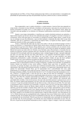 representado por seu Filho, o Cristo. Porque sendo pessoa algo relativo a um representante, é conseqüência da
pluralidade de representantes que haja uma pluralidade de pessoas, embora de uma e a mesma substância.
CAPÍTULO XLII
Do poder eclesiástico
Para compreender o que é o poder eclesiástico, e a quem pertence, é preciso fazer uma separação no
tempo desde a Ascensão de nosso Salvador, dividindo-o em duas partes: uma antes da conversão dos reis e
homens possuidores do poder civil, e a outra depois de sua conversão. Pois demorou muito, depois da
Ascensão, antes que qualquer rei ou soberano civil abraçasse e publicamente autorizasse o ensino da religião
cristã.
Quanto a esse tempo intermediário, é manifesto que o poder eclesiástico pertencia aos apóstolos, e
depois destes àqueles que haviam sido por eles ordenados para pregar o Evangelho e converter os homens ao
cristianismo, assim como para guiar os convertidos no caminho da salvação. Depois destes, o poder foi por
sua vez entregue aos que eles ordenaram, o que era feito mediante a imposição das mãos sobre os que eram
ordenados, pelo que se significava a transmissão do Espírito Santo, ou Espírito de Deus, àqueles a quem
ordenavam ministros de Deus, para ampliar seu reinado.
Assim, a imposição das mãos não era outra coisa senão o selo de sua missão de pregar a Cristo e
ensinar sua doutrina, e a transmissão do Espírito Santo através dessa cerimônia da imposição das mãos era
uma imitação do que havia feito Moisés. Porque Moisés usou a mesma cerimônia com seu ministro Josué,
conforme lemos no Deuteronômio, 34,9: E Josué, filho de Nun, estava cheio do espírito da sabedoria, porque
Moisés havia posto suas mãos sobre ele. Portanto, nosso Salvador, entre a Ressurreição e a Ascensão, deu seu
Espírito aos apóstolos, primeiro soprando sobre eles e dizendo (Jo 20,22) recebei o Espirito Santo; e depois da
Ascensão (At 2,2s) enviando sobre eles um poderoso vento, e afiadas línguas de fogo; e não pela imposição
das mãos, tal como Deus não pôs suas mãos sobre Moisés; e seus apóstolos transmitiram depois o mesmo
Espírito pela imposição das mãos, como Moisés fez com Josué. Fica por aqui manifesto com quem
permaneceu continuamente o poder eclesiástico, naqueles primeiros tempos em que não havia qualquer
Estado cristão: com os que receberam esse poder dos apóstolos, pela sucessiva imposição das mãos.
Temos portanto aqui a pessoa de Deus nascendo pela terceira vez. Pois tal como Moisés e os Sumos
Sacerdotes eram os representantes de Deus no Antigo Testamento, e também nosso Salvador, na qualidade de
homem, durante sua morada na terra, assim também o Espírito Santo, quer dizer, os apóstolos e seus
sucessores, no encargo de pregar e de ensinar que receberam do Espírito Santo, tem desde então sido seu
representante. Mas uma pessoa (conforme já mostrei, no capítulo 13) é aquele que é representado tantas vezes
quantas for representado. Portanto Deus, que foi representado (isto é, personificado) três vezes, pode
propriamente ser considerado como sendo três pessoas, embora nem a palavra pessoa nem a palavra trindade
lhe sejam atribuídas na Bíblia. Sem dúvida São João diz (1 Jo 5,7): Existem três que dão testemunho no céu, o
Pai, a Palavra e ,q Espírito Santo; e estes três são um só. Mas isto não entra em contradição, e concorda
perfeitamente com a idéia de três pessoas na significação própria de pessoas, ou seja, os que são representados
por outros. Pois Deus Pai, enquanto representado por Moisés, é uma pessoa, enquanto representado por seu
Filho é outra pessoa, e enquanto representado pelos apóstolos, e pelos doutores que ensinavam pela
autoridade deles recebida, é uma terceira pessoa; mas aqui cada uma destas pessoas é a pessoa de um e um só
Deus. No entanto, poderia aqui perguntar-se do que é que esses três prestam testemunho. E São João diz-nos
(versículo 11) que eles prestam testemunho de que Deus nos deu a vida eterna em seu Filho. Por outro lado,
se perguntarem onde se manifesta esse testemunho, a resposta é fácil, pois ele é provado pelos milagres que
Deus realizou, primeiro através de Moisés, depois através de seu próprio Filho, e por último através dos
apóstolos, que haviam recebido o Espírito Santo; todos estes, em seu tempo, representaram a pessoa de Deus,
e ou profetizaram ou pregaram a Jesus Cristo. Quanto aos apóstolos, era do caráter do apostolado, no caso dos
doze primeiros e grandes apóstolos, prestar testemunho de sua ressurreição. 0 que aparece expresso no fato de
São Pedro, quando ia ser escolhido um novo apóstolo para o lugar de Judas Iscariote, usar estas palavras (At
1,21 s): Destes homens que nos acompanharam todo o tempo que Jesus nosso Senhor esteve entre nós, desde
o batismo de João, até ao próprio dia em que foi arrebatado de entre nós, deve ser ordenado um para conosco
ser testemunha de sua ressurreição. Palavras que devem ser interpretadas como a prestação de testemunho de
que fala São João. Na mesma passagem, vem referida uma outra trindade das testemunhas na terra. Pois ele
diz (vers. 8) que há três que prestam testemunho na terra, o espírito, a água e o sangue, e estes três coincidem
 