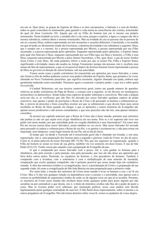 em um só. Quer dizer, as graças do Espírito de Deus e os dois sacramentos, o batismo e a ceia do Senhor,
todos os quais coincidem no testemunho, para garantir a vida eterna às consciências dos crentes, testemunho
do qual ele disse (versículo 10): Aquele que crê no Filho do homem tem em si mesmo sua própria
testemunha. Nesta trindade na terra, a unidade não é a da coisa, porque o espírito, a água e o sangue não são a
mesma substância, embora dêem o mesmo testemunho. Mas na trindade do céu as pessoas são as pessoas de
um só e mesmo Deus, embora representado em três momentos e ocasiões diferentes. Concluindo, e na medida
em que tal pode ser diretamente tirado das Escrituras, a doutrina da trindade é em substância a seguinte: Deus,
que é sempre um e o mesmo, foi a pessoa representada por Moisés, a pessoa representada por seu Filho
encarnado, e a pessoa representada pelos apóstolos. Enquanto representado pelos apóstolos, o Espírito Santo
pelo qual eles falavam é Deus; enquanto representado por seu Filho (que era Deus e homem), o Filho é esse
Deus; enquanto representado por Moisés e pelos Sumos Sacerdotes, o Pai, quer dizer, o pai de nosso Senhor
Jesus Cristo, é esse Deus. De onde podemos inferir a razão por que os nomes Pai, Filho e Espírito Santo,
significando a divindade, nunca são usados no Antigo Testamento: porque são pessoas, isto é, recebem seus
nomes do fato de representarem, o que só era possível depois de diversos homens terem representado a pessoa
de Deus no governo ou direção de outros homens, sob sua autoridade.
Vemos assim como o poder eclesiástico foi transmitido aos apóstolos por nosso Salvador, e como
eles foram (a fim de melhor poderem exercer esse poder) imbuídos do Espírito Santo, que portanto é às vezes
chamado no Novo Testamento paracletus, que significa assistente, alguém chamado em ajuda, embora seja
geralmente traduzido como consolador. Passemos agora a examinar o próprio poder, o que era e sobre quem
era exercido.
0 Cardeal Belarmino, em sua terceira controvérsia geral, tratou um grande número de questões
relativas ao poder eclesiástico do Papa de Roma, e começa com a seguinte: se ele deveria ser monárquico,
aristocrático ou democrático. Sendo todas estas espécies de poder soberanas e coercitivas. Mas toda a disputa
seria em vão, se se verificasse que não lhes foi deixado por nosso Salvador qualquer espécie de poder
coercitivo, mas apenas o poder de proclamar o Reino de Cristo e de persuadir os homens a submeterem-se-
lhe, e através de preceitos e bons conselhos ensinar aos que se submeteram o que devem fazer para serem
recebidos no Reino de Deus quando ele chegar, e que os apóstolos e outros ministros do Evangelho são
apenas nossos professores e não nossos comandantes, e que seus preceitos não são leis, mas apenas salutares
conselhos.
Já mostrei (no capítulo anterior) que o Reino de Cristo não é deste mundo, portanto seus ministros
não podem (a não ser que sejam reis) exigir obediência em seu nome. Pois se o rei supremo não tiver seu
poder real neste mundo, por que autoridade pode ser exigida obediência a seus funcionários? Tal como meu
Pai me enviou (assim disse nosso Salvador), assim também eu vos envio. Mas nosso Salvador foi enviado
para persuadir os judeus a voltarem para o Reino de seu Pai. e os gentios a aceitarem-no, e não para reinar em
majestade, nem tampouco como lugar-tenente de seu Pai, até ao dia do Juízo.
Q tempo que vai desde a Ascensão até à ressurreição geral não é chamado um reinado, e sim uma
regeneração, isto é, uma preparação dos homens para a segunda e gloriosa vinda de Cristo, no dia do juízo.
Como se vê pelas palavras de nosso Salvador (Mt 19,28): Pós que me seguistes na regeneração, quando o
Filho do homem se sentar no trono de sua glória, também vós vos sentareis em doze tronos. E nas de São
Paulo (Ef 6,15): Tendo vossos pés calçados com a preparação do Evangelho da paz.
O que é comparado por nosso Salvador com a pesca, isto é, com ganhar os homens para a
obediência, não pela coerção e pela punição, mas pela persuasão; por isso ele não disse aos apóstolos que
faria deles outros tantos Nemrods, ou caçadores de homens, e sim pescadores de homens. Também é
comparado com a levedura, com a sementeira e com a multiplicação de uma semente de mostarda,
comparação que exclui qualquer compulsão; não é portanto possível que nesse tempo haja um verdadeiro
reinado. A obra dos ministros cristãos é a evangelização, isto é, a proclamação de Cristo e a preparação de sua
segunda vinda; tal como a evangelização de São João Batista era uma preparação para a primeira vinda.
Por outro lado, a missão dos ministros de Cristo neste mundo é levar os homens a crer e ter fé em
Cristo. Mas a % não tem qualquer relação ou dependência com a coerção e a autoridade, mas apenas com a
certeza ou probabilidade de argumentos tirados da razão ou de alguma coisa em que já se acredita. Portanto,
os ministros de Cristo neste mundo não recebem desse título qualquer poder para punir alguém por não
acreditar ou por contradizer o que dizem, isto é, o título de ministros cristãos não lhes dá o poder de punir a
esses. Mas se tiverem poder civil soberano, por instituição política, nesse caso podem sem dúvida
legitimamente punir qualquer contradição de suas leis. E São Paulo disse expressamente, sobre si mesmo e os
outros pregadores do Evangelho: Nós não temos domínio sobre vossa fé, somos os ajudantes de vossa alegria.
 