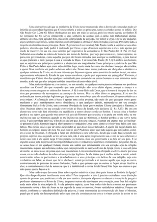Uma outra prova de que os ministros de Cristo neste mundo não têm o direito de comandar pode ser
inferida da autoridade legítima que Cristo conferiu a todos os príncipes, tanto os cristãos como os infiéis. Diz
São Paulo (Cot 3,20): Os filhos obedecerão aos pais em todas as coisas, pois isso muito agrada ao Senhor. E
no versículo 22: Os servos obedecerão a seus senhores de acordo com a carne, não trabalhando apenas
debaixo de olho, para agradar-lhes, mas com simplicidade de coração, por temor a Deus. Isto se diz daqueles
cujos senhores são infiéis, sendo mesmo assim obrigados a obedecer-lhes em todas as coisas. Por outro lado, a
respeito da obediência aos príncipes (Rom 13, primeiros 6 versículos), São Paulo exorta a sujeitar-se aos altos
poderes, dizendo que todo poder é ordenado por Deus, e que devemos sujeitar-nos a eles, não apenas por
medo de incorrer em sua ira, mas também por imperativo da consciência. E São Pedro diz (1 Pdr 2,13ss):
Submetei-vos a todas as ordens do homem, em nome do Senhor, quer seja para com o rei, como supremo, ou
para com governadores, como aqueles que por ele foram enviados para castigar os malfeitores, e para louvar
os que praticam o bem: porque é essa a vontade de Deus. E de novo São Paulo (Ti 3,1): Lembrai aos homens
que se sujeitem aos príncipes e poderes, e obedeçam aos magistrados. Esses príncipes e poderes de que São
Pedro e São Paulo falam aqui eram todos infiéis, logo, muito mais devemos nós obedecer aos que são cristãos,
a quem Deus conferiu um poder soberano sobre nós. Nesse caso, como podemos ser obrigados a obedecer a
qualquer ministro de Cristo, se ele nos ordenar que façamos alguma coisa contrária às ordens do rei, ou outro
representante soberano do Estado de que somos membros, e pelo qual esperamos ser protegidos? Portanto, é
manifesto que Cristo não deu qualquer autoridade para comandar os outros homens a seus ministros neste
mundo, a não ser que eles estejam também investidos de autoridade civil.
Mas poderia objetar-se: e se um rei, ou um senado, ou qualquer outra pessoa soberana nos proibisse
acreditar em Cristo? Ao que respondo que essa proibição não teria efeito algum, porque a crença e a
descrença nunca seguem as ordens dos homens. A fé é uma dádiva de Deus, que o homem é incapaz de dar ou
tirar por promessas de recompensa ou ameaças de tortura. Mas se além disso se perguntar: E se nos for
ordenado por nosso príncipe legítimo que digamos com nossa boca que não acreditamos, devemos obedecer a
essa ordem? A afirmação com a boca é apenas uma coisa externa, não mais do que qualquer outro gesto
mediante o qual manifestamos nossa obediência; o que qualquer cristão, mantendo-se em seu coração
firmemente fiel à fé de Cristo, tem a mesma liberdade de fazer que o profeta Eliseu concedeu a Naaman, o
sírio. Naaman estava em seu coração convertido ao Deus de Israel, pois declarou (2 Rs 5,17): De ora em
diante teu servo não fará oferendas ou sacrifícios a outros deuses senão ao Senhor. E nesta coisa o Senhor
perdoa a seu servo, que quando meu amo vai à casa de Rimmon para o culto, e se apoia em minha mão, eu me
inclino na casa de Rimmon; quando eu me inclino na casa de Rimmon, o Senhor perdoa a seu servo nesta
coisa. 0 que o profeta aprovou, e lhe disse: dai em paz. Em seu coração, Naaman era crente; mas ao inclinar-
se perante o ídolo Rimmon negava efetivamente o verdadeiro Deus tanto como se o houvesse feito com seus
lábios. Mas nesse caso o que devemos responder ao que disse nosso Salvador, A quem me negar diante dos
homens eu negarei diante de meu Pai que está no céu? Podemos dizer que tudo aquilo que um súdito, como
era o caso de Naaman, é obrigada a fazer em obediência a seu soberano, desde que o não faça segundo seu
próprio espírito, mas segundo as leis de seu país, não é uma ação propriamente sua, e sim de seu soberano; e
neste caso não é ele quem nega Cristo perante os homens, mas seu governante e as leis de seu país. E se
alguém acusar esta doutrina de incompatibilidade com o verdadeiro e autêntico cristianismo, perguntar-lhe-ei,
se acaso houver em qualquer Estado cristão um súdito que intimamente em seu coração seja da religião
maometana, a quem seu soberano ordene que esteja presente no serviço divino da Igreja cristã, e isso sob pena
de morte, se nesse caso ele pensa que esse maometano é em sã consciência obrigado a sofrer a morte por essa
causa, em vez de obedecer às ordens de seu príncipe legítimo. Se ele disser que é melhor sofrer a morte, estará
autorizando todos os particulares a desobedecerem a seus príncipes em defesa de sua religião, seja esta
verdadeira ou falsa; se disser que deve obedecer, estará permitindo a si mesmo aquilo que nega ao outro,
contrariamente às palavras de nosso Salvador, Tudo o que quiseres que os outros te façam deves fazê-lo a
eles; e contrariamente à lei de natureza (que é a indubitável e eterna lei de Deus) Não faças aos outros o que
não queres que te façam a ti.
Mas então o que devemos dizer sobre aqueles mártires acerca dos quais lemos na história da Igreja?
Que eles desperdiçaram inutilmente suas vidas? Para responder a isto é preciso estabelecer uma distinção
quanto às pessoas que perderam a vida por esse motiva, das quais algumas receberam a vocação de pregar e
professar abertamente o Reino de Cristo, enquanto outras não receberam essa vocação, nem lhes foi exigido
nada mais além de sua própria fé. As da primeira espécie, caso lhes tenha sido dada a morte por prestarem
testemunho sobre o fato de Jesus se ter erguida de entre os mortos, foram verdadeiros mártires. Porque um
mártir, conforme a verdadeira definição da palavra, é uma testemunha da ressurreição de Jesus o Messias,
papel que só pode ser desempenhado pelos que com ele conviveram na terra e o viram depois de assim se ter
 