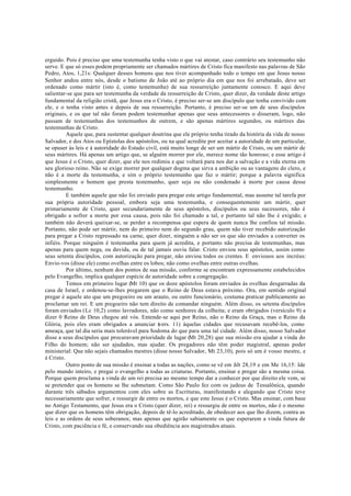 erguido. Pois é preciso que uma testemunha tenha visto o que vai atestar, caso contrário seu testemunho não
serve. E que só esses podem propriamente ser chamados mártires de Cristo fica manifesto nas palavras de São
Pedro, Atos, 1,21s: Qualquer desses homens que nos tiver acompanhado todo o tempo em que Jesus nosso
Senhor andou entre nós, desde o batismo de João até ao próprio dia em que nos foi arrebatado, deve ser
ordenado como mártir (isto é, como testemunha) de sua ressurreição juntamente conosco. E aqui deve
salientar-se que para ser testemunha da verdade da ressurreição de Cristo, quer dizer, da verdade deste artigo
fundamental da religião cristã, que Jesus era o Cristo, é preciso ser-se um discípulo que tenha convivido com
ele, e o tenha visto antes e depois de sua ressurreição. Portanto, é preciso ser-se um de seus discípulos
originais, e os que tal não foram podem testemunhar apenas que seus antecessores o disseram, logo, não
passam de testemunhas dos testemunhos de outrem, e são apenas mártires segundos, ou mártires das
testemunhas de Cristo.
Aquele que, para sustentar qualquer doutrina que ele próprio tenha tirado da história da vida de nosso
Salvador, e dos Atos ou Epístolas dos apóstolos, ou na qual acredite por aceitar a autoridade de um particular,
se opuser às leis e à autoridade do Estado civil, está muito longe de ser um mártir de Cristo, ou um mártir de
seus mártires. Há apenas um artigo que, se alguém morrer por ele, merece nome tão honroso; e esse artigo é
que Jesus é o Cristo, quer dizer, que ele nos redimiu e que voltará para nos dar a salvação e a vida eterna em
seu glorioso reino. Não se exige morrer por qualquer dogma que sirva a ambição ou as vantagens do clero, e
não é a morte da testemunha, e sim o próprio testemunho que faz o mártir; porque a palavra significa
simplesmente o homem que presta testemunho, quer seja ou não condenado à morte por causa desse
testemunho.
E também aquele que não foi enviado para pregar este artigo fundamental, mas assume tal tarefa por
sua própria autoridade pessoal, embora seja uma testemunha, e consequentemente um mártir, quer
primariamente de Cristo, quer secundariamente de seus apóstolos, discípulos ou seus sucessores, não é
obrigado a sofrer a morte por essa causa, pois não foi chamado a tal, e portanto tal não lhe é exigido; e
também não deverá queixar-se, se perder a recompensa que espera de quem nunca lhe confiou tal missão.
Portanto, não pode ser mártir, nem do primeiro nem do segundo grau, quem não tiver recebido autorização
para pregar a Cristo regressado na carne, quer dizer, ninguém a não ser os que são enviados a converter os
infiéis. Porque ninguém é testemunha para quem já acredita, e portanto não precisa de testemunhas, mas
apenas para quem nega, ou duvida, ou de tal jamais ouviu falar. Cristo enviou seus apóstolos, assim como
seus setenta discípulos, com autorização para pregar, não enviou todos os crentes. E enviouos aos incréus:
Envio-vos (disse ele) como ovelhas entre os lobos; não como ovelhas entre outras ovelhas.
Por último, nenhum dos pontos de sua missão, conforme se encontram expressamente estabelecidos
pelo Evangelho, implica qualquer espécie de autoridade sobre a congregação.
Temos em primeiro lugar (Mt 10) que os doze apóstolos foram enviados às ovelhas desgarradas da
casa de Israel, e ordenou-se-lhes pregarem que o Reino de Deus estava próximo. Ora, em sentido original
pregar é aquele ato que um pregoeiro ou um arauto, ou outro funcionário, costuma praticar publicamente ao
proclamar um rei. E um pregoeiro não tem direito de comandar ninguém. Além disso, os setenta discípulos
foram enviados (Lc 10,2) como lavradores, não como senhores da colheita; e eram obrigados (versículo 9) a
dizer 0 Reino de Deus chegou até vós. Entende-se aqui por Reino, não o Reino da Graça, mas o Reino da
Glória, pois eles eram obrigados a anunciar (
vers. 11) àquelas cidades que recusavam recebê-los, como
ameaça, que tal dia seria mais tolerável para Sodoma do que para uma tal cidade. Além disso, nosso Salvador
disse a seus discípulos que procuravam prioridade de lugar (Mt 20,28) que sua missão era ajudar a vinda do
Filho do homem; não ser ajudados, mas ajudar. Os pregadores não têm poder magistral, apenas poder
ministerial: Que não sejais chamados mestres (disse nosso Salvador, Mt 23,10), pois só um é vosso mestre, e
é Cristo.
Outro ponto de sua missão é ensinar a todas as nações, como se vê em .hlt 28,19 e em Me 16,15: Ide
pelo mundo inteiro, e pregai o evangelho a todas as criaturas. Portanto, ensinar e pregar são a mesma coisa.
Porque quem proclama a vinda de um rei precisa ao mesmo tempo dar a conhecer por que direito ele vem, se
se pretender que os homens se lhe submetam. Como São Paulo fez com os judeus de Tessalônica, quando
durante três sábados argumentou com eles sobre as Escrituras, manifestando e alegando que Cristo teve
necessariamente que sofrer, e ressurgir de entre os mortos, e que este Jesus é o Cristo. Mas ensinar, com base
no Antigo Testamento, que Jesus era o Cristo (quer dizer, rei) e ressurgiu de entre os mortos, não é o mesmo
que dizer que os homens têm obrigação, depois de tê-lo acreditado, de obedecer aos que lho dizem, contra as
leis e as ordens de seus soberanos; mas apenas que agirão sabiamente os que esperarem a vinda futura de
Cristo, com paciência e fé, e conservando sua obediência aos magistrados atuais.
 