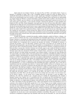 Outro ponto de sua missão é batizar, em nome do Pai, do Filho e do Espírito Santo. 0 que é o
batismo? É mergulhar na água. Mas o que é mergulhar alguém na água em nome de alguma coisa? 0
significado destas palavras do batismo é o que se segue. Aquele que é batizado é mergulhado ou lavado como
sinal de sua transformação num novo homem, e num súdito leal daquele Deus cuja pessoa era representada
nos tempos antigos por Moisés e os Sumos Sacerdotes, quando reinava sobre os judeus; e de Jesus Cristo, seu
Filho, Deus e homem, que nos redimiu e em sua humana natureza representará a pessoa de seu Pai em seu
reino eterno após a ressurreição; e como sinal de aceitação a doutrina dos apóstolos, os quais ajudados pelo
Espírito do Pai e do Filho, foram designados como guias para nos levar até esse reino, pelo único e seguro
caminho para lá. Dado que esta é nossa promessa de batismo; e dado que a autoridade dos soberanos terrenos
não deverá ser derrubada antes do dia do juízo (o que é expressamente afirmado por São Paulo, 1 Cor 15,22ss,
quando diz: Tal como em Adão todos morrem, assim também em Cristo todos serão revivificados. Mas cada
um em sua ordem, tendo Cristo os primeiros frutos, e depois os que são de Cristo em sua vinda; depois vem o
fim, quando nos será entregue o Reino de Deus Pai, depois de ele ter derrubado todo mando, todo poder e
toda autoridade), é manifesto que no batismo não constituímos acima de nós qualquer autoridade encarregada
de dirigir nossas ações externas nesta vida, apenas prometemos tomar a doutrina dos apóstolos como guia no
caminho da vida eterna.
O poder da remissão e retenção dos pecados, também chamado o poder de libertar e obrigar, e às
vezes as chaves do Reino dos Céus, é uma conseqüência da autoridade para batizar e para recusar batizar.
Porque o batismo é o sacramento de submissão dos que serão recebidos no Reino de Deus, quer dizer, na vida
eterna, quer dizer, da remissão dos pecados. Pois tal como a vida eterna se perde quando o pecado é cometido,
assim também ela é recuperada com a remissão dos pecados dos homens. A finalidade do batismo é a
remissão dos pecados, e por isso São Pedro, quando os que foram convertidos por seu sermão do dia de
Pentecostes lhe perguntaram o que deviam fazer, aconselhou-os a arrependerem-se e deixarem-se batizar em
nome de Jesus, para a remissão dos pecados. Portanto, dado que batizar é declarar a recepção dos homens no
Reino de Deus, e recusar dar o batismo é declarar sua exclusão, segue-se que o poder de declará-los expulsos
ou admitidos nele foi dado aos mesmos apóstolos, e a seus substitutos e sucessores, Assim, depois de nosso
Salvador soprar sobre eles, dizendo (Jo 20,22) recebei o Espírito Santo, acrescenta no versículo seguinte Seja
quem for que por vós tenha remido seus pecados, estes estarão remidos; e seja quem for cujos pecados por
vós sejam retidos, eles estarão retidos. Com estas palavras não é conferida a autoridade de perdoar ou de reter
os pecados simples e absolutamente, da maneira como Deus os perdoa ou os retém, pois conhece o coração do
homem e a verdade de sua penitência e conversão, mas apenas condicionalmente, ao penitente. E este perdão
ou absolvição, caso o absolvido tenha apenas um arrependimento fingido, fica imediatamente, sem qualquer
outro ato ou sentença do absolvente, nulo e sem qualquer efeito para a salvação, sendo pelo contrário uma
agravante do pecado. Portanto, os apóstolos e seus sucessores devem guiar-se apenas pelos sinais exteriores
do arrependimento, e se estes se manifestarem têm autoridade para negar a absolvição, mas se estes não se
manifestarem não têm autoridade para absolver. 0 mesmo pode também verificar-se no batismo, pois a um
judeu convertido ou a um gentio os apóstolos não têm poder para negar o batismo, nem têm o de concedê-lo a
um impenitente. Mas dado que ninguém é capaz de discernir a verdade do arrependimento de outrem, a não
ser pelos sinais exteriores de suas palavras e ações, que estão sujeitas à hipocrisia, surge uma nova questão:
quem pode ser constituído como juiz desses sinais. Questão que é decidida pelo nosso próprio Salvador: Se
teu irmão (diz ele) pecar contra ti, vai e fala-lhe de sua falta a sós entre ti e ele; se ele te ouvir, terás
conquistado a teu irmão. Mas se ele não quiser ouvir-te leva contigo mais um ou dois. E se ele recusar ouvi-
tos vai dizê-lo à Igreja, e se ele recusar ouvir a Igreja deixa que ele seja para ti como um pagão e um
publicano. Por onde fica manifesto que a decisão acerca da verdade do arrependimento não compete a
qualquer homem, mas à Igreja, isto é, à assembléia dos fiéis, ou àqueles que têm autoridade para ser seus
representantes. Mas além da decisão é também necessário que seja pronunciada uma sentença, e isto compete
sempre ao apóstolo, ou a algum pastor da Igreja, como prolocutor, do que nosso Salvador fala no versículo
18: Tudo o que ligares na terra será ligado no céu; e tudo o que desatares na terra será desatado no céu. E é
conforme a isto a prática de São Paulo, quando diz (1 Cor 5,3ss): Porque eu em verdade, ausente de corpo
mas presente em espírito, já determinei, como se estivesse presente, em relação àquele que praticou tal ato,
em nome de nosso Senhor Jesus Cristo quando estamos reunidos, e de meu espírito, com o poder de nosso
Senhor Jesus Cristo, entregar esse a Satanás; quer dizer, expulsá-lo da Igreja, como alguém cujos pecados não
foram perdoados. Neste caso foi Paulo quem pronunciou a sentença, mas primeiro a assembléia ouviu a causa
(dado que São Paulo estava ausente), e foi ela que ditou a condenação. Mas no mesmo capítulo (vers. 11 e 12)
o julgamento de um tal caso é mais expressamente atribuído à assembléia: Mas agora vos escrevi que não
aceitásseis a companhia de alguém que seja chamado irmão mas seja um fornicador, etc., que com tal pessoa
 