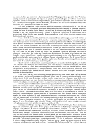 não comêsseis. Pois que me importa julgar os que estão fora? Não julgais vós os que estão fora? Portanto, a
sentença mediante a qual alguém foi expulso da Igreja foi pronunciada pelo apóstolo ou pastor, mas o
julgamento acerca do mérito da causa competiu à Igreja, quer dizer (dado que isso foi antes da conversão dos
reis e homens que tinham o poder soberano do Estado), à assembléia dos cristãos residentes na mesma cidade;
em Corinto, era a assembléia dos cristãos de Corinto.
Esta parte do poder das chaves, mediante a qual os homens são expulsos do Reino de Deus, é o que
se chama excomunhão. E excomungar, no original, é aposynágogon poieiñ, expulsar da Sinagoga; quer dizer,
expulsar do lugar do serviço divino. Palavra esta derivada do costume dos judeus, de expulsar de suas
sinagogas os que eram considerados, quanto à conduta ou à doutrina, contagiosos, do mesmo modo que os
leprosos, pela lei de Moisés, eram separados da congregação de Israel, até ao momento em que fossem
declarados sãos pelo sacerdote.
0 uso e efeito da excomunhão, no tempo em que ainda não era reforçada pelo poder civil, limitava-se
a isto: os que não eram excomungados deviam evitar a companhia dos que o eram. Não bastava considerá-los
como pagãos que nunca tivessem sido cristãos, pois com estes podia-se comer e beber, o que não se podia
com as pessoas excomungadas, conforme se vê nas palavras de São Paulo em que ele diz (1 Cor 5,9ss) que
antes lhes havia proibido a companhia dos fornicadores; no entanto (como isso não seria possível sem sair do
mundo) limitou a regra aos fornicadores e outras pessoas viciosas que fossem dos irmãos; com tal pessoa
(disse ele) não se devia andar de companhia, nem comer. E isto não é mais do que o que disse nosso Salvador
(Mt 18,17): Que ele seja para ti como um pagão e um publicano. Porque os publicanos (que eram os
colhedores e recebedores das rendas do Estado) eram tão odiados e detestados pelos judeus que eram
obrigados a pagar, que publicano e pecador eram entre eles tomados pela mesma coisa. Tanto assim era que,
quando nosso Salvador aceitou o convite do publicano Zaqueu, embora fosse com o fim de convertê-lo, isso
lhe foi assacado como um crime. Assim quando a pagão nosso Salvador acrescentou publicano, proibiu
efetivamente de se comer com uma pessoa excomungada.
Quanto a proibi-los de entrar em suas sinagogas e lugares de reunião, não tinham poder para fazê-lo,
a não ser como donos do lugar, quer como cristãos, quer como pagãos. E como todos os lugares pertenciam
de direito ao domínio do Estado, tanto o excomungado como o que nunca tinha sido batizado podia lá entrar,
com permissão do magistrado civil. Como por exemplo Paulo, antes de sua conversão, entrou em suas
sinagogas de Damasco, para prender cristãos, homens e mulheres, e levá-los a ferros para Jerusalém, com
permissão do Sumo Sacerdote.
0 que mostra que para um cristão que se tornasse apóstata, num lugar onde o poder civil perseguisse
ou não apoiasse a Igreja, os efeitos da excomunhão nada tinham capaz de causar prejuízo ou de inspirar terror.
Nenhum terror, devido a sua descrença; e nenhum prejuízo porque com isso voltavam a gozar do favor do
mundo; e no mundo futuro não iriam ficar em situação pior do que os que nunca tinham acreditado. 0 prejuízo
era mais para a Igreja, pois com isso provocava os que expulsava a um mais livre exercício de sua maldade.
Portanto, a excomunhão só tinha efeito sobre os que acreditavam que Jesus Cristo havia de voltar em
glória, para reinar para sempre, e para julgar tanto os vivos como os mortos, e que portanto ele recusaria a
entrada em seu reino àqueles cujos pecados fossem retidos, quer dizer, aos que fossem excomungados pela
Igreja. Por isso São Paulo chamou à excomunhão uma entrega da pessoa excomungada a Satanás. Porque
além do Reino de Cristo todos os outros reinos, após o juízo final, ficarão incluídos no Reino de Satanás. Era
disto que o crente tinha medo, quando ameaçado de excomunhão, quer dizer, de uma situação em que seus
pecados não seriam perdoados. De onde podemos concluir que a excomunhão, no tempo em que a religião
cristã não era autorizada pelo poder civil, era usada apenas como correção dos costumes, e não dos erros de
opinião. Porque se tratava de um castigo que só podia ser sentido pelos que acreditavam, e esperavam o
regresso de nosso Salvador para julgar o mundo. E os que em tal acreditavam não precisavam, para conseguir
a salvação, de nenhuma outra opinião, mas apenas de retidão de vida.
Existe excomunhão por injustiça, como em Mt 18: Se teu irmão te ofender, diz-lho em particular, e
depois com testemunhas, e por último di-lo à Igreja; e se ele então não te obedecer que ele seja para ti como
um pagão e um publicano. E existe excomunhão por vida escandalosa, como em I Cor 5,11: Se qualquer um
que seja chamado irmão for um fornicador, ou cobiçoso, ou idólatra, ou ébrio, ou extorsionista, com esse não
deverás comer. Mas para excomungar alguém que aceitasse este fundamento, que Jesus era o Cristo, por
causa de uma diferença de opinião quanto a outros pontos que não implicassem a destruição daquele
fundamento, não se encontra expressa qualquer autoridade nas Escrituras, nem exemplo nos apóstolos. É certo
que em São Paulo há um texto que parece irem sentido contrário (Ti 3,10): Se um homem é um herege, depois
da primeira e da segunda admoestação, rejeitai-o. Porque um herege é aquele que, sendo membro da Igreja,
ensina uma opinião pessoal que a Igreja proibiu, e é a esse que São Paulo aconselha Tito a rejeitar, depois da
 