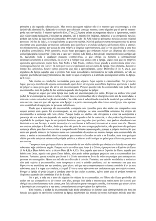 primeira e da segunda admoestação. Mas nesta passagem rejeitar não é o mesmo que excomungar, e sim
desistir de admoestá-lo, deixando-o sozinho para discutir consigo mesmo, como alguém que só por si mesmo
pode ser convencido. 0 mesmo apóstolo diz (2 Tim 2,23) para evitar as perguntas néscias e ignorantes, sendo
que evitar nesta passagem, e rejeitar na anterior, são ó mesmo no original, paraitou; e as perguntas néscias
podem ser postas de lado sem excomunhão. Por outro lado (Ti 3,9) evitar as perguntas néscias era no original
penstaso (pô-las de lado), e é o equivalente da palavra rejeitar. Não há qualquer outra passagem onde se possa
encontrar uma quantidade de matizes suficiente para justificar a expulsão da Igreja de homens fiéis, e crentes
nos fundamentos, apenas por causa de uma própria e singular superestrutura, que talvez seja devida a uma boa
e piedosa consciência. Pelo contrário, todas essas passagens que ordenam evitar tais disputas são escritas
como lição para os pastores (como era o caso de Timóteo e de Tito), a fim de não inventarem novos artigos de
fé, decidindo toda e qualquer pequena controvérsia, o que obriga os homens a sobrecarregar
desnecessariamente a consciência, ou os leva a romper sua união com a Igreja. Lição essa que os próprios
apóstolos aproveitaram muito bem, São Pedro e São Paulo, embora fosse grande a controvérsia entre eles
(como podemos ler em Gál 2,11), nem por isso se expulsaram um ao outro da Igreja. Não obstante, durante o
tempo dos apóstolos, houve outros pastores que não a aproveitaram, como Diótrefes (3 Jo 9, etc.), que
expulsou da Igreja aqueles que o próprio São João considerava merecedores de nela entrarem, devido ao
orgulho que tinha de sua preeminência; tão cedo foi que a vanglória e a ambição conseguiram entrar na Igreja
de Cristo.
São muitas as condições necessárias para que alguém fique sujeito à excomunhão. Em primeiro
lugar, que seja membro de alguma comunidade, quer dizer, de alguma assembléia legítima, que tenha o poder
de julgar a causa pela qual ele deve ser excomungado. Porque quando não há comunidade não pode haver
excomunhão, nem há poder de dar sentença quando não há poder de julgar.
Daqui se segue que uma Igreja não pode ser excomungada por outra. Porque ou ambas têm igual
poder de excomungar-se uma à outra, e neste caso a excomunhão não é disciplina nem ato de autoridade, e
sim um cisma e uma destruição da caridade. Ou então uma é subordinada à outra de modo tal que ambas têm
uma só voz, caso em que são apenas uma Igreja; e a parte excomungada não é mais uma Igreja, mas apenas
uma quantidade desagregada de pessoas individuais.
Dado que a sentença de excomunhão comporta um conselho para não andar em companhia nem
sequer comer com quem foi excomungado, se um príncipe ou uma assembléia soberana for objeto de
excomunhão a sentença não tem efeito. Porque todos os súditos são obrigados a estar na companhia e
presença de seu soberano (quando ele assim exigir) segundo a lei de natureza, e não podem legitimamente
expulsá-lo de qualquer lugar de seu próprio domínio, quer sagrado, quer profano, nem podem abandonar esse
domínio sem sua licença, e muito menos (se ele os chamar a tal honra) recusar-se a comer com ele. Quanto
aos outros príncipes e Estados, dado que não são parte de uma congregação única, não precisam de qualquer
sentença alheia para levá-los a evitar a companhia do Estado excomungado, porque a própria instituição que
uniu um grande número de homens numa só comunidade dissociou ao mesmo tempo uma comunidade da
outra, e assim a excomunhão não é necessária para manter afastados os reis e os Estados, nem tem qualquer
efeito que não esteja na natureza da própria política, a não ser o de instigar os príncipes a fazerem guerra uns
aos outros.
Tampouco tem qualquer efeito a excomunhão de um súdito cristão que obedeça às leis de seu próprio
soberano, seja cristão ou pagão. Porque se ele acreditar que Jesus é o Cristo, é porque tem o Espírito de Deus
(1 Jo 4,1), e Deus habita nele, e ele em Deus (I Jo 4,15). Ora, aquele que tem o Espírito de Deus, aquele que
habita em Deus, aquele em quem Deus habita, não pode sofrer qualquer prejuízo com a excomunhão dos
homens. Portanto, quem acredita que Jesus é o Cristo encontra-se livre de todos os perigos que ameaçam as
pessoas excomungadas. Quem em tal não acredita não é cristão. Portanto, um cristão verdadeiro e autêntico
não está sujeito à excomunhão, nem tampouco o está o cristão professo, até ao momento em que sua
hipocrisia se manifeste em sua conduta, quer dizer, até que seu comportamento se torne contrário à lei de seu
soberano, que é a regra da conduta, e à qual Cristo e seus apóstolos nos ordenaram que nos sujeitássemos.
Porque a Igreja só pode julgar a conduta através das ações externas, ações estas que só podem tornar-se
ilegítimas quando são contrárias à lei do Estado.
Se o pai, a mãe ou o amo de alguém for objeto de excomunhão, os filhos não ficam proibidos de
andar em sua companhia ou de comer com eles, porque isso seria o mesmo (na maior parte dos casos) que
obrigá-los a absolutamente não comer, por falta de meios para conseguir comida, e o mesmo que autorizá-los
a desobedecer a seus pais e a seu amo, contrariamente aos preceitos dos apóstolos.
Em resumo, o poder de excomunhão não pode ultrapassar os limites que correspondem aos fins em
função dos quais os apóstolos e pastores da Igreja receberam sua missão de nosso Salvador; missão que não
 