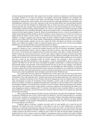 consiste em governar pelo mando e pela coação, mas em ensinar e orientar os homens no caminho da salvação
no mundo vindouro. E tal como um professor de qualquer ciência pode abandonar seu estudante que
obstinadamente se recuse a praticar suas regras, mas não pode acusá-lo de injustiça, pois ele jamais teve
obrigação de obedecer-lhe, assim também um mestre da doutrina cristã pode abandonar seus discípulos que
obstinadamente continuem a levar uma vida pouco cristã, mas não pode afirmar que eles procedam mal para
com ele, pois eles não têm obrigação de obedecer-lhe. Pois ao mestre que assim se queixe pode aplicar-se a
resposta que Deus deu a Samuel numa situação idêntica, Não foi a ti que eles rejeitaram, mas a mim. Portanto,
a excomunhão, quando lhe faltar a ajuda do poder civil, como é o caso quando um Estado ou príncipe cristão
é excomungado por uma autoridade estrangeira, não possui qualquer efeito, e consequentemente não deveria
inspirar terror de espécie alguma. 0 nome de fulmen excommunicationis (isto é, o raio da excomunhão) teve
origem numa fantasia do bispo de Roma, que foi o primeiro a usá-la, de que ele era o rei dos reis, tal como os
pagãos faziam de Júpiter o rei dos deuses, e lhe atribuíram em seus poemas e quadros um raio, com o qual
subjugou e castigou os gigantes que ousavam negar seu poder. Fantasia esta que se baseava em dois erros:
primeiro, que o Reino de Cristo é deste mundo, contrariamente às próprias palavras de nosso Salvador, Meu
Reino não é deste mundo; segundo, que ele era o vigário de Cristo, não apenas em relação a seus próprios
súditos, mas também em relação a todos os cristãos do mundo, para o que não existe nas Escrituras qualquer
fundamento; e em seu devido lugar se provará precisamente o contrário.
Quando São Paulo foi a Tessalônica, onde havia uma sinagoga dos judeus (At 17,2s), entrou como
costumava e dirigiu-se a eles, e durante três sábados discutiu com eles as Escrituras, afirmando e alegando
que Cristo necessariamente sofreu e voltou a erguer-se de entre os mortos, e que esse Jesus que ele pregava
era o Cristo. As Escrituras aqui referidas eram as Escrituras dos judeus, quer dizer, o Antigo Testamento. Os
homens a quem ele ia provar que Jesus era o Cristo e que voltara a erguer-se de entre os mortos eram todos
judeus, e já acreditavam que essas Escrituras eram a palavra de Deus. Quanto às afirmações de São Paulo, uns
acreditavam (versículo 4) e outros não acreditavam (versículo 5). Dado que todos acreditavam nas Escrituras,
qual era a razão de não acreditarem todos da mesma maneira, uns aceitando e outros recusando a
interpretação que São Paulo propunha de suas passagens, e cada um interpretando-as para si mesmo? Era a
seguinte: São Paulo foi até eles sem estar encarregado de qualquer missão legal, e à maneira de alguém que
não pretende ordenar, mas persuadir. 0 que necessariamente tem que ser feito ou por milagres, como Moisés
fez com os israelitas no Egito, para que eles pudessem ver sua autoridade nas obras de Deus; ou então por
raciocínio a partir das Escrituras já previamente aceites, para que eles pudessem ver a verdade de sua doutrina
da palavra de Deus. Mas quem persuade por raciocínio a partir de princípios escritos torna aquele a quem se
dirige um juiz, tanto do significado desses princípios como da força das 'inferências que
faz a partir deles. Se esses judeus de Tessalônica não o eram, quem mais era juiz do que São Paulo
alegava sobre as Escrituras? Se era São Pauto, para que precisava de citar quaisquer passagens para provar
sua doutrina? Teria sido suficiente dizer: Verifico que é assim nas Escrituras, quer dizer, em vossas leis, das
quais sou o intérprete enviado por Cristo. Portanto, não havia ninguém que fosse um intérprete das Escrituras
cujas interpretações os judeus de Tessalônica fossem obrigados a aceitar: cada um deles podia acreditar ou
deixar de acreditar, consoante as alegações lhe parecessem concordar ou não concordar com os significados
das passagens alegadas. E de maneira geral, em todos os casos do mundo, aquele que pretende provar alguma
coisa torna juiz de sua prova aquele a quem dirige seu discurso. Quanto ao caso particular dos judeus, eles
eram obrigados por palavras expressas (Dt 17) a aceitar a decisão de todas as questões difíceis e que fosse
apresentada pelos sacerdotes e juízes de Israel nesse momento. Mas isto aplica-se aos judeus que ainda não
haviam sido convertidos.
Para a conversão dos gentios era inútil o recurso às Escrituras, nas quais não acreditavam. Portanto,
os apóstolos trabalhavam com a razão a fim de refutar sua idolatria e, isto feito, para persuadi-los a aceitarem
a fé em Cristo, mediante seu testemunho de sua vida e ressurreição. Portanto, não podia ainda haver qualquer
controvérsia a respeito da autoridade para interpretar as Escrituras, dado que enquanto era infiel nenhum
homem era obrigado a aceitar qualquer interpretação de quaisquer Escrituras, a não ser a interpretação das leis
de seu país dada por seu soberano.
Passemos agora a examinar a própria conversão, para ver qual poderia ser a causa de uma tal
obrigação. Os homens não eram convertidos a coisa alguma a não ser à crença naquilo que os apóstolos
pregavam, e os apóstolos nada pregavam senão que Jesus era o Cristo, quer dizer, o rei que havia de salvá-los,
e reinar sobre eles eternamente no mundo vindouro. E consequentemente que ele não estava morto, mas tinha
voltado a erguer-se de entre os mortos, e subido aos céus, e havia de voltar um dia para julgar o mundo (que
também havia de voltar a erguer-se para ser julgado) e recompensar cada um conforme suas ações. Nenhum
deles pregava que ele próprio, ou qualquer dos outros apóstolos, era um intérprete das Escrituras tal que todos
 