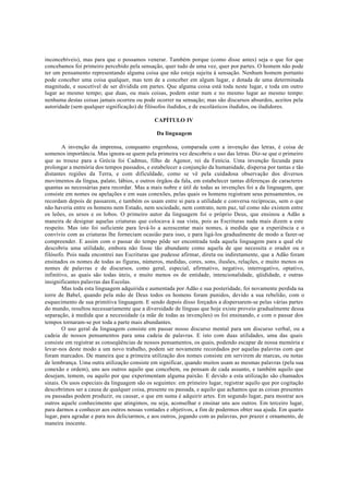 inconcebíveis), mas para que o possamos venerar. Também porque (como disse antes) seja o que for que
concebamos foi primeiro percebido pela sensação, quer tudo de uma vez, quer por partes. O homem não pode
ter um pensamento representando alguma coisa que não esteja sujeita à sensação. Nenhum homem portanto
pode conceber uma coisa qualquer, mas tem de a conceber em algum lugar, e dotada de uma determinada
magnitude, e suscetível de ser dividida em partes. Que alguma coisa está toda neste lugar, e toda em outro
lugar ao mesmo tempo; que duas, ou mais coisas, podem estar num e no mesmo lugar ao mesmo tempo:
nenhuma destas coisas jamais ocorreu ou pode ocorrer na sensação; mas são discursos absurdos, aceitos pela
autoridade (sem qualquer significação) de filósofos iludidos, e de escolásticos iludidos, ou iludidores.
CAPÍTULO IV
Da linguagem
A invenção da imprensa, conquanto engenhosa, comparada com a invenção das letras, é coisa de
somenos importância. Mas ignora-se quem pela primeira vez descobriu o uso das letras. Diz-se que o primeiro
que as trouxe para a Grécia foi Cadmus, filho de Agenor, rei da Fenícia. Uma invenção fecunda para
prolongar a memória dos tempos passados, e estabelecer a conjunção da humanidade, dispersa por tantas e tão
distantes regiões da Terra, e com dificuldade, como se vê pela cuidadosa observação dos diversos
movimentos da língua, palato, lábios, e outros órgãos da fala, em estabelecer tantas diferenças de caracteres
quantas as necessárias para recordar. Mas a mais nobre e útil de todas as invenções foi a da linguagem, que
consiste em nomes ou apelações e em suas conexões, pelas quais os homens registram seus pensamentos, os
recordam depois de passarem, e também os usam entre si para a utilidade e conversa recíprocas, sem o que
não haveria entre os homens nem Estado, nem sociedade, nem contrato, nem paz, tal como não existem entre
os leões, os ursos e os lobos. O primeiro autor da linguagem foi o próprio Deus, que ensinou a Adão a
maneira de designar aquelas criaturas que colocava à sua vista, pois as Escrituras nada mais dizem a este
respeito. Mas isto foi suficiente para levá-lo a acrescentar mais nomes, à medida que a experiência e o
convívio com as criaturas lhe forneciam ocasião para isso, e para ligá-los gradualmente de modo a fazer-se
compreender. E assim com o passar do tempo pôde ser encontrada toda aquela linguagem para a qual ele
descobriu uma utilidade, embora não fosse tão abundante como aquela de que necessita o orador ou o
filósofo. Pois nada encontrei nas Escrituras que pudesse afirmar, direta ou indiretamente, que a Adão foram
ensinados os nomes de todas as figuras, números, medidas, cores, sons, ilusões, relações, e muito menos os
nomes de palavras e de discursos, como geral, especial, afirmativo, negativo, interrogativo, optativo,
infinitivo, as quais são todas úteis, e muito menos os de entidade, intencionalidade, qüididade, e outras
insignificantes palavras das Escolas.
Mas toda esta linguagem adquirida e aumentada por Adão e sua posteridade, foi novamente perdida na
torre de Babel, quando pela mão de Deus todos os homens foram punidos, devido a sua rebelião, com o
esquecimento de sua primitiva linguagem. E sendo depois disso forçados a dispersarem-se pelas várias partes
do mundo, resultou necessariamente que a diversidade de línguas que hoje existe proveio gradualmente dessa
separação, à medida que a necessidade (a mãe de todas as invenções) os foi ensinando, e com o passar dos
tempos tornaram-se por toda a parte mais abundantes.
O uso geral da linguagem consiste em passar nosso discurso mental para um discurso verbal, ou a
cadeia de nossos pensamentos para uma cadeia de palavras. E isto com duas utilidades, uma das quais
consiste em registrar as conseqüências de nossos pensamentos, os quais, podendo escapar de nossa memória e
levar-nos deste modo a um novo trabalho, podem ser novamente recordados por aquelas palavras com que
foram marcados. De maneira que a primeira utilização dos nomes consiste em servirem de marcas, ou notas
de lembrança. Uma outra utilização consiste em significar, quando muitos usam as mesmas palavras (pela sua
conexão e ordem), uns aos outros aquilo que concebem, ou pensam de cada assunto, e também aquilo que
desejam, temem, ou aquilo por que experimentam alguma paixão. E devido a esta utilização são chamados
sinais. Os usos especiais da linguagem são os seguintes: em primeiro lugar, registrar aquilo que por cogitação
descobrimos ser a causa de qualquer coisa, presente ou passada, e aquilo que achamos que as coisas presentes
ou passadas podem produzir, ou causar, o que em suma é adquirir artes. Em segundo lugar, para mostrar aos
outros aquele conhecimento que atingimos, ou seja, aconselhar e ensinar uns aos outros. Em terceiro lugar,
para darmos a conhecer aos outros nossas vontades e objetivos, a fim de podermos obter sua ajuda. Em quarto
lugar, para agradar e para nos deliciarmos, e aos outros, jogando com as palavras, por prazer e ornamento, de
maneira inocente.
 