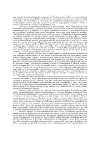 todas essas leis foram transmitidas a eles unicamente por Moisés, e portanto também só se tornaram leis em
virtude da mesma promessa de obediência a Moisés. Se essas leis foram escritas ou não o foram, mas foram
ditadas ao povo por Moisés (depois de estar quarenta dias com Deus na montanha), de boca em boca, não se
encontra expresso no texto, mas todas elas eram leis positivas, e equivalentes às Sagradas Escrituras, e
tornadas canônicas por Moisés, na qualidade de soberano civil.
Depois que os israelitas chegaram às planícies de Moab, em frente a Jericó, e estavam prontos para
entrar na terra prometida, Moisés acrescentou às primeiras leis diversas outras, as quais se chamaram portanto
o Deuteronômio, isto é, as Segundas Leis. E elas são (conforme está escrito, DT 29,1) as palavras do pacto
que Deus ordenou a Moisés que fizesse com os filhos de Israel, além do pacto que ele fez com eles em Horeb.
Porque depois de explicar essas primeiras leis, no começo do livro do Deuteronômio, ele acrescentou outras,
que começam no capítulo 12 e vão até ao final do capítulo 26 do mesmo livro. Esta lei (
Dt 27,1) lhes foi
ordenado que a escrevessem em grandes pedras emplastradas, ao atravessarem o Jordão. Esta lei foi também
escrita pelo próprio Moisés num livro, e entregue nas mãos dos sacerdotes e anciãos de Israel (Dt 31,9), com a
ordem de (
vers. 26) colocá-la ao lado da Arca, pois propriamente na Arca nada havia além dos dez
mandamentos. Foi desta lei que Moisés (Dt 17,18) ordenou aos reis de Israel que guardassem uma cópia. E foi
esta lei que, depois de durante muito tempo estar perdida, voltou a ser encontrada no templo, no tempo de
Josias, tendo por sua autoridade sido aceite como lei de Deus. Mas tanto Moisés quando a escreveu como
Josias quando a recuperou eram detentores da soberania civil. Portanto, a partir de então o poder de tornar
canônicas as Escrituras era da competência do soberano civil.
Não houve, além deste livro da lei, desde o tempo de Moisés até depois do cativeiro, qualquer outro
livro aceite entre os judeus como lei de Deus. Porque os profetas (com exceção de alguns poucos) viveram
durante o tempo do próprio cativeiro, e os restantes viveram apenas um pouco antes dele, e estavam tão longe
de ver suas profecias aceites como leis que suas pessoas eram perseguidas, em parte pelos falsos profetas e em
parte pelos reis que por estes se deixavam seduzir. E mesmo esse livro que foi confirmado por Josias como lei
de Deus, e com ele toda a história das obras de Deus, se perdeu no cativeiro e saque da cidade de Jerusalém,
como se verifica em Esdr 14,21; Tua lei foi queimada, portanto ninguém conhece as coisas que foram feitas
por ti, nem as obras que irão começar. E antes do cativeiro, entre o tempo em que a lei se perdeu (o qual não
vem referido nas Escrituras, mas pode provavelmente ser considerado o tempo de Roboão, quando Sishak, rei
do Egito," se apoderou dos despojos do templo) e o tempo de Josias, quando voltou a ser encontrada, eles não
tinham uma lei de Deus escrita, e governavam conforme sua própria discrição, ou conforme a orientação dos
que cada um deles considerava como profetas.
Podemos daqui inferir que as Escrituras do Antigo Testamento que atualmente possuímos não eram
canônicas, nem lei para os judeus, antes da renovação de seu pacto com Deus, quando de seu regresso do
cativeiro e da restauração de seu Estado sob Esdras. Mas a partir desse tempo passaram a ser consideradas
como lei dos judeus, e como tais foram traduzidas para o grego pelos setenta anciãos da Judéia, colocadas na
biblioteca de Ptolomeu em Alexandria e aprovadas como sendo a palavra de Deus. Ora, dado que Esdras era o
Sumo Sacerdote, e que o Sumo Sacerdote era seu soberano civil, é manifesto que as Escrituras só foram
tornadas leis pelo poder civil soberano.
Podemos verificar nos escritos dos padres que viveram na época anterior à aceitação da religião
cristã, e sua autorização pelo Imperador Constantino, que os livros que atualmente possuímos do Novo
Testamento eram considerados pelos cristãos desse tempo (com exceção de alguns poucos, tão poucos que
aos restantes se chamava Igreja católica, e a eles hereges) como ditames do Espírito Santo, e
consequentemente como cânone e regra da fé; tal era o respeito e elevada opinião em que tinham seus
mestres, tal como aliás não é pequena, de maneira geral, a reverência dos discípulos para com seus primeiros
mestres, quanto a toda espécie de doutrina que deles recebem. Portanto, não há dúvida que, quando São Paulo
escrevia às igrejas que havia convertido, ou qualquer outro apóstolo ou discípulo de Cristo escrevia aos que
haviam aceitado a Cristo, eles recebiam esses seus escritos como a verdadeira doutrina cristã. Mas nesse
tempo, em que não era o poder e autoridade do mestre, mas a % do ouvinte que o levava a aceitá-lo, não eram
os apóstolos que tornavam canônicos a seus escritos, era cada converso que assim os tornava para si mesmo.
Mas aqui o problema não diz respeito ao que cada cristão torna lei ou cânone para si mesmo (o que
ele pode voltar a rejeitar, pelo mesmo direito com que o aceitou), diz respeito ao que era tornado cânone para
eles, de modo tal que lhes fosse impossível fazer, sem injustiça, qualquer coisa contrária a isso. Que o Novo
Testamento seja canônico neste sentido, quer dizer, seja lei em qualquer lugar onde a lei do Estado assim não
o fez, é contrário à natureza da lei. Porque uma lei (conforme já foi mostrado) é a ordem de um homem ou
assembléia a quem demos autoridade soberana, para fazer as regras que lhe aprouver para direção de nossas
ações, e para castigar-nos quando fazemos alguma coisa contrária às mesmas. Portanto, quando algum outro
 