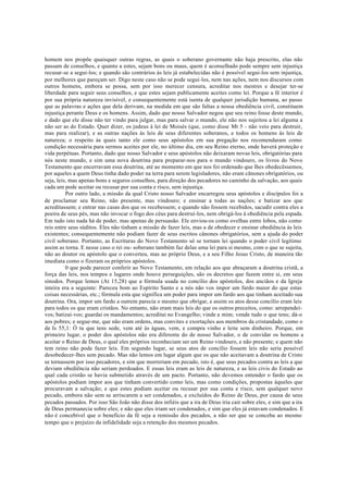 homem nos propõe quaisquer outras regras, as quais o soberano governante não haja prescrito, elas não
passam de conselhos, e quanto a estes, sejam bons ou maus, quem é aconselhado pode sempre sem injustiça
recusar-se a segui-los; e quando são contrários às leis já estabelecidas não é possível segui-los sem injustiça,
por melhores que pareçam ser. Digo neste caso não se pode segui-los, nem nas ações, nem nos discursos com
outros homens, embora se possa, sem por isso merecer censura, acreditar nos mestres e desejar ter-se
liberdade para seguir seus conselhos, e que estes sejam publicamente aceites como lei. Porque a fé interior é
por sua própria natureza invisível, e consequentemente está isenta de qualquer jurisdição humana, ao passo
que as palavras e ações que dela derivam, na medida em que são faltas a nossa obediência civil, constituem
injustiça perante Deus e os homens. Assim, dado que nosso Salvador negou que seu reino fosse deste mundo,
e dado que ele disse não ter vindo para julgar, mas para salvar o mundo, ele não nos sujeitou a lei alguma a
não ser as do Estado. Quer dizer, os judeus à lei de Moisés (que, como disse Mt 5 - não veio para destruir,
mas para realizar), e as outras nações às leis de seus diferentes soberanos, e todos os homens às leis de
natureza; o respeito às quais tanto ele como seus apóstolos em sua pregação nos recomendaram como
condição necessária para sermos aceites por ele, no último dia, em seu Reino eterno, onde haverá proteção e
vida perpétuas. Portanto, dado que nosso Salvador e seus apóstolos não deixaram novas leis, obrigatórias para
nós neste mundo, e sim uma nova doutrina para preparar-nos para o mundo vindouro, os livros do Novo
Testamento que encerravam essa doutrina, até ao momento em que nos foi ordenado que lhes obedecêssemos,
por aqueles a quem Deus tinha dado poder na terra para serem legisladores, não eram cânones obrigatórios, ou
seja, leis, mas apenas bons e seguros conselhos, para direção dos pecadores no caminho da salvação, aos quais
cada um pode aceitar ou recusar por sua conta e risco, sem injustiça.
Por outro lado, a missão da qual Cristo nosso Salvador encarregou seus apóstolos e discípulos foi a
de proclamar seu Reino, não presente, mas vindouro; e ensinar a todas as nações; e batizar aos que
acreditassem; e entrar nas casas dos que os recebessem; e quando não fossem recebidos, sacudir contra eles a
poeira de seus pés, mas não invocar o fogo dos céus para destruí-los, nem obrigá-los à obediência pela espada.
Em tudo isto nada há de poder, mas apenas de persuasão. Ele enviou-os como ovelhas entre lobos, não como
reis entre seus súditos. Eles não tinham a missão de fazer leis, mas a de obedecer e ensinar obediência às leis
existentes; consequentemente não podiam fazer de seus escritos cânones obrigatórios, sem a ajuda do poder
civil soberano. Portanto, as Escrituras do Novo Testamento só se tornam lei quando o poder civil legítimo
assim as torna. E nesse caso o rei ou- soberano também faz delas uma lei para si mesmo, com o que se sujeita,
não ao doutor ou apóstolo que o converteu, mas ao próprio Deus, e a seu Filho Jesus Cristo, de maneira tão
imediata como o fizeram os próprios apóstolos.
0 que pode parecer conferir ao Novo Testamento, em relação aos que abraçaram a doutrina cristã, a
força das leis, nos tempos e lugares onde houve perseguições, são os decretos que fazem entre si, em seus
sínodos. Porque lemos (At 15,28) que a fórmula usada no concílio dos apóstolos, dos anciãos e da Igreja
inteira era a seguinte: Pareceu bom ao Espírito Santo e a nós não vos impor um fardo maior do que estas
coisas necessárias, etc.; fórmula esta que significa um poder para impor um fardo aos que tinham aceitado sua
doutrina. Ora, impor um fardo a outrem parecia o mesmo que obrigar, e assim os atos desse concílio eram leis
para todos os que eram cristãos. No entanto, não eram mais leis do que os outros preceitos, como: arrependei-
vos; batizai-vos; guardai os mandamentos; acreditai no Evangelho; vinde a mim; vende tudo o que tens; dá-o
aos pobres; e segue-me, que não eram ordens, mas convites e exortações aos membros da cristandade, como o
de Is 55,1: Ó tu que tens sede, vem até às águas, vem, e compra vinho e leite sem dinheiro. Porque, em
primeiro lugar, o poder dos apóstolos não era diferente do de nosso Salvador, o de convidar os homens a
aceitar o Reino de Deus, o qual eles próprios reconheciam ser um Reino vindouro, e não presente; e quem não
tem reino não pode fazer leis. Em segundo lugar, se seus atos de concílio fossem leis não seria possível
desobedecer-lhes sem pecado. Mas não lemos em lugar algum que os que não aceitavam a doutrina de Cristo
se tornassem por isso pecadores, e sim que morreriam em pecado, isto é, que seus pecados contra as leis a que
deviam obediência não seriam perdoados. E essas leis eram as leis de natureza, e as leis civis do Estado ao
qual cada cristão se havia submetido através de um pacto. Portanto, não devemos entender o fardo que os
apóstolos podiam impor aos que tinham convertido como leis, mas como condições, propostas àqueles que
procuravam a salvação; e que estes podiam aceitar ou recusar por sua conta e risco, sem qualquer novo
pecado, embora não sem se arriscarem a ser condenados, e excluídos do Reino de Deus, por causa de seus
pecados passados. Por isso São João não disse dos infiéis que a ira de Deus iria cair sobre eles, e sim que a ira
de Deus permanecia sobre eles; e não que eles iriam ser condenados, e sim que eles já estavam condenados. E
não é concebível que o benefício da fé seja a remissão dos pecados, a não ser que se conceba ao mesmo
tempo que o prejuízo da infidelidade seja a retenção dos mesmos pecados.
 