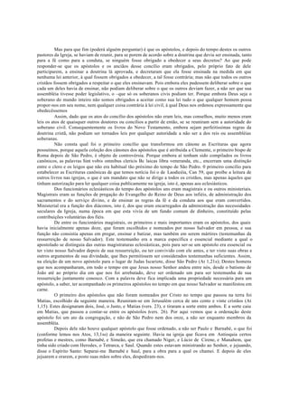 Mas para que fim (poderá alguém perguntar) é que os apóstolos, e depois do tempo destes os outros
pastores da Igreja, se haviam de reunir, para se porem de acordo sobre a doutrina que devia ser ensinada, tanto
para a fé como para a conduta, se ninguém fosse obrigado a obedecer a seus decretos? Ao que pode
responder-se que os apóstolos e os anciãos desse concílio eram obrigados, pelo próprio fato de dele
participarem, a ensinar a doutrina lá aprovada, e decretaram que ela fosse ensinada na medida em que
nenhuma lei anterior, à qual fossem obrigados a obedecer, a tal fosse contrária; mas não que todos os outros
cristãos fossem obrigados a respeitar o que eles ensinavam. Pois embora eles pudessem deliberar sobre o que
cada um deles havia de ensinar, não podiam deliberar sobre o que os outros deviam fazer, a não ser que sua
assembléia tivesse poder legislativo, o –que só os soberanos civis podiam ter. Porque embora Deus seja o
soberano do mundo inteiro não somos obrigados a aceitar como sua lei tudo o que qualquer homem possa
propor-nos em seu nome, nem qualquer coisa contrária à lei civil, à qual Deus nos ordenou expressamente que
obedecêssemos
Assim, dado que os atos do concílio dos apóstolos não eram leis, mas conselhos, muito menos eram
leis os atos de quaisquer outros doutores ou concílios a partir de então, se se reuniram sem a autoridade do
soberano civil. Consequentemente os livros do Novo Testamento, embora sejam perfeitíssimas regras da
doutrina cristã, não podiam ser tornados leis por qualquer autoridade a não ser a dos reis ou assembléias
soberanas.
Não consta qual foi o primeiro concílio que transformou em cânone as Escrituras que agora
possuímos, porque aquela coleção dos cânones dos apóstolos que é atribuída a Clemente, o primeiro bispo de
Roma depois de São Pedro, é objeto de controvérsia. Porque embora aí tenham sido compilados os livros
canônicos, as palavras Sint vobis omnibus clericis Bc laicas libra veneranda, etc., encerram uma distinção
entre o clero e os leigos que não era habitual tão próximo do tempo de São Pedro. 0 primeiro concílio para
estabelecer as Escrituras canônicas de que temos notícia foi o de Laodicéia, Can 59, que proíbe a leitura de
outros livros nas igrejas, o que é um mandato que não se dirige a todos os cristãos, mas apenas àqueles que
tinham autorização para ler qualquer coisa publicamente na igreja, isto é, apenas aos eclesiásticos.
Dos funcionários eclesiásticos do tempo dos apóstolos uns eram magistrais e ou outros ministeriais.
Magistrais eram as funções de pregação do Evangelho do Reino de Deus aos infiéis, de administração dos
sacramentos e do serviço divino, e de ensinar as regras da fé e da conduta aos que eram convertidos.
Ministerial era a função dos diáconos, isto é, dos que eram encarregados da administração das necessidades
seculares da Igreja, numa época em que esta vivia de um fundo comum de dinheiro, constituído pelas
contribuições voluntárias dos fiéis.
De entre os funcionários magistrais, os primeiros e mais importantes eram os apóstolos, dos quais
havia inicialmente apenas doze, que foram escolhidos e nomeados por nosso Salvador em pessoa, e sua
função não consistia apenas em pregar, ensinar e batizar, mas também em serem mártires (testemunhas da
ressurreição de nosso Salvador). Este testemunho era a marca específica e essencial mediante a qual o
apostolado se distinguia das outras magistraturas eclesiásticas, pois para ser-se um apóstolo era essencial ou
ter visto nosso Salvador depois de sua ressurreição, ou ter convivido com ele antes, e ter visto suas obras e
outros argumentos de sua divindade, que lhes permitissem ser considerados testemunhas suficientes. Assim,
na eleição de um novo apóstolo para o lugar de Judas Iscariote, disse São Pedro (At 1,21s); Destes homens
que nos acompanharam, em todo o tempo em que Jesus nosso Senhor andou entre nós, desde o batismo de
João até ao próprio dia em que nos foi arrebatado, deve ser ordenado um para ser testemunha de sua
ressurreição juntamente conosco. Com a palavra deve fica implicada uma propriedade necessária para um
apóstolo, a saber, ter acompanhado os primeiros apóstolos no tempo em que nosso Salvador se manifestou em
carne.
O primeiro dos apóstolos que não foram nomeados por Cristo no tempo que passou na terra foi
Matias, escolhido da seguinte maneira. Reuniram-se em Jerusalém cerca de uns cento e vinte cristãos (At
1,15). Estes designaram dois, José, o Justo, e Matias (vers. 23), e tiraram a sorte entre ambos. E a sorte caiu
em Matias, que passou a contar-se entre os apóstolos (vers. 26). Por aqui vemos que a ordenação deste
apóstolo foi um ato da congregação, e não de São Pedro nem dos onze, a não ser enquanto membros da
assembléia.
Depois dele não houve qualquer apóstolo que fosse ordenado, a não ser Paulo e Barnabé, o que foi
(conforme lemos nos Atos, 13,1ss) da maneira seguinte. Havia na igreja que ficava em Antioquia certos
profetas e mestres, como Barnabé, e Simeão, que era chamado Niger, e Lúcio de Cirene, e Manahem, que
tinha sido criado com Herodes, o Tetrarca, e Saul. Quando estes estavam ministrando ao Senhor, e jejuando,
disse o Espírito Santo: Separai-me Barnabé e Saul, para a obra para a qual os chamei. E depois de eles
jejuarem e orarem, e posto suas mãos sobre eles, despediram-nos.
 