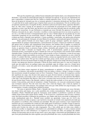 Pelo que fica manifesto que, embora fossem chamados pelo Espírito Santo, esse chamamento lhes foi
declarado, e sua missão foi autorizada pela igreja de Antioquia em especial. E que esse seu chamamento foi
para o apostolado é evidente pelo fato de a ambos se chamar apóstolos (Atos, 14,14). E que foi em virtude
desse ato da igreja de Antioquia que eles se tornaram apóstolos é claramente declarado por São Paulo (Rom
1,1), pelo fato de ter usado a palavra que o Espírito Santo usou em seu chamamento. Pois ele se definia como
um apóstolo separado para o Evangelho de Deus, aludindo às palavras do Espírito Santo, separaime Barnabé e
Saul, etc. Mas como a missão de um apóstolo era ser testemunha da ressurreição de Cristo, poderia aqui
perguntar-se como é que São Paulo, que não havia convivido com nosso Salvador antes de sua paixão, podia
saber que ele ressuscitara. Ao que facilmente se responde que nosso Salvador lhe apareceu no caminho de
Damasco, descendo do céu, após a Ascensão; e escolheu-o como expoente para levar seu nome aos gentios, e
aos reis, e aos filhos de Israel. Consequentemente (por ter visto o Senhor depois de sua paixão) ele era uma
testemunha competente de sua ressurreição. Quanto a Barnabé, era discípulo antes da paixão. É portanto
evidente que Paulo e Barnabé eram apóstolos, e foram escolhidos e autorizados, não apenas pelos primeiros
apóstolos, mas pela igreja de Antioquia, tal como Matias foi escolhido e autorizado pela igreja de Jerusalém.
Bispo, palavra formada em nossa língua a partir do grego epískopos significa um inspetor ou
superintendente de qualquer empreendimento, e particularmente um pastor. E depois por metáfora foi tomada,
não apenas entre os judeus, que originalmente eram pastores, mas também entre os pagãos, no sentido da
função de um rei ou qualquer outro dirigente ou guia do povo, quer governe pelas leis ou pela doutrina.
Assim, os apóstolos foram os primeiros bispos cristãos, instituídos pelo próprio Cristo, e neste sentido o
apostolado de Judas é chamado seu bispado (Atos, 1,20). E posteriormente, quando as igrejas cristãs
nomearam anciãos, encarregados de guiar o rebanho de Cristo com sua doutrina, esses anciãos foram também
chamados bispos. Timóteo era um ancião (sendo a palavra ancião, no Novo Testamento, o nome de um cargo,
além de indicar a idade) mas também era um bispo. E nesse tempo os bispos contentavam-se com o título de
anciãos. E o próprio São João, o apóstolo amado do Senhor, começa sua segunda Epístola com as palavras Do
ancião para a senhora eleita. Pelo que fica evidente que bispo, pastor, ancião, doutor, quer dizer, mestre, eram
apenas nomes diversos da mesma função no tempo dos apóstolos. Porque nesse tempo não havia governo por
coerção, mas apenas por doutrina e persuasão. 0 Reino de Deus ainda estava para vir, num novo mundo, de
modo que não podia haver em qualquer igreja uma autoridade capaz de obrigar, antes de o Estado haver
abraçado a fé cristã, e assim não podia haver diversidade de autoridade, embora houvesse diversidade de
funções.
Além destes cargos magistrais da Igreja, nomeadamente os apóstolos, os bispos, os anciãos, os
pastores e os doutores, cuja missão era proclamar Cristo aos judeus e incréus, e dirigir e ensinar os crentes,
não encontramos menção de qualquer outro no Novo Testamento. Porque os nomes de evangelista e profeta
não significam um cargo, mas diversos dons graças aos quais diversos homens se tornavam úteis à Igreja.
Como evangelistas, escrevendo a vida e os atos de nosso Salvador, como foi o caso dos apóstolos São Mateus
e São João, e dos discípulos São Marcos e São Lucas, e de quem mais escreveu sobre esse assunto (como se
diz que fizeram Santo Tomás e São Barnabé, embora a Igreja não tenha aceitado os livros que levavam seus
nomes). Como profetas, pelo dom de interpretar o Antigo Testamento, e às vezes por comunicarem à Igreja
suas revelações especiais. Pois não eram esses dons, nem o dom das línguas, nem o dom de expulsar os
demônios ou de curar outras doenças, nem qualquer outra coisa que vinha atribuir um cargo da Igreja, a não
ser unicamente a vocação e eleição para a função de ensinar.
Tal como os apóstolos Matias, Paulo e Barnabé não foram feitos diretamente por nosso Salvador,
mas foram eleitos pela Igreja, isto é, pela assembléia dos cristãos (nomeadamente Matias pela igreja de
Jerusalém, e Paulo e Barnabé pela igreja de Antioquia), assim também os presbíteros e pastores de outras
cidades foram eleitos pelas igrejas dessas cidades. A fim de prová-lo, examinemos antes de mais a maneira
como São Paulo procedeu à ordenação dos presbíteros, nas cidades onde havia convertido os habitantes à fé
cristã, imediatamente após ele e Barnabé terem recebido seu apostolado. Lemos que (At 14,23) eles
ordenaram anciãos em todas as igrejas; o que à primeira vista pode ser tomado como argumento provando que
eles próprios os escolhiam e lhes conferiam sua autoridade. Mas para quem examinar o texto original ficará
manifesto que era a assembléia dos cristãos de cada cidade quem os autorizava e escolhia. Porque as palavras
originais eram Xeirotonésantes autois presbytérous kat' ekklesían, isto é, Quando eles os tinham ordenado
anciãos pelo levantar das mãos em cada congregação. Ora, é bem sabido que em todas essas cidades a
maneira de escolher os magistrados e funcionários era a pluralidade de sufrágios. E como a maneira normal
de distinguir entre os votos afirmativos e os negativos era o levantar das mãos, em qualquer das cidades
ordenar um funcionário não era mais do que reunir o povo, para eleger o funcionário por pluralidade de votos,
quer fosse pela pluralidade das mãos erguidas, quer pela pluralidade das vozes, ou pela pluralidade das bolas,
 