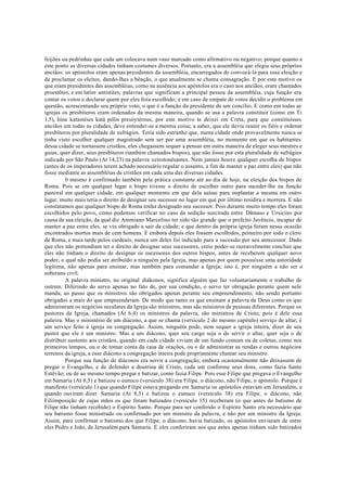 feijões ou pedrinhas que cada um colocava num vaso marcado como afirmativo ou negativo; porque quanto a
este ponto as diversas cidades tinham costumes diversos. Portanto, era a assembléia que elegia seus próprios
anciãos: os apóstolos eram apenas presidentes da assembléia, encarregados de convocá-la para essa eleição e
de proclamar os eleitos, dando-lhes a bênção, o que atualmente se chama consagração. E por este motivo os
que eram presidentes das assembléias, como na ausência aos apóstolos era o caso aos anciãos, eram chamados
proestõtes, e em latim antistites; palavras que significam a principal pessoa da assembléia, cuja função era
contar os votos e declarar quem por eles fora escolhido; e em caso de empate de votos decidir o problema em
questão, acrescentando seu próprio voto, o que é a função do presidente de um concílio. E como em todas as
igrejas os presbíteros eram ordenados da mesma maneira, quando se usa a palavra constituir (como em Ti
1,5), hina katastéses katà pólin presóytérous, por este motivo te deixei em Creta, para que constituísses
anciãos em todas as cidades, deve entender-se a mesma coisa; a saber, que ele devia reunir os fiéis e ordenar
presbíteros por pluralidade de sufrágios. Teria sido estranho que, numa cidade onde provavelmente nunca se
tinha visto escolher qualquer magistrado sem ser por uma assembléia, no momento em que os habitantes
dessa cidade se tornassem cristãos, eles chegassem sequer a pensar em outra maneira de eleger seus mestres e
guias, quer dizer, seus presbíteros (também chamados bispos), que não fosse por esta pluralidade de sufrágios
indicada por São Paulo (At 14,23) na palavra xeirotonésantes. Nem jamais houve qualquer escolha de bispos
(antes de os imperadores terem achado necessário regular o assunto, a fim de manter a paz entre eles) que não
fosse mediante as assembléias de cristãos em cada uma das diversas cidades.
0 mesmo é confirmado também pela prática constante até ao dia de hoje, na eleição dos bispos de
Roma. Pois se em qualquer lugar o bispo tivesse o direito de escolher outro para suceder-lhe na função
pastoral em qualquer cidade, em qualquer momento em que dela saísse para implantar a mesma em outro
lugar, muito mais teria o direito de designar seu sucessor no lugar em que por último residira e morrera. E não
constatamos que qualquer bispo de Roma tenha designado seu sucessor. Pois durante muito tempo eles foram
escolhidos pelo povo, como podemos verificar no caso da sedição suscitada entre Dâmaso e Ursicino por
causa de sua eleição, da qual diz Ammiano Marcelino ter sido tão grande que o prefeito Juvêncio, incapaz de
manter a paz entre eles, se viu obrigado a sair da cidade; e que dentro da própria igreja foram nessa ocasião
encontrados mortos mais de cem homens. E embora depois eles fossem escolhidos, primeiro por todo o clero
de Roma, e mais tarde pelos cardeais, nunca um deles foi indicado para a sucessão por seu antecessor. Dado
que eles não pretendiam ter o direito de designar seus sucessores, creio poder-se razoavelmente concluir que
eles não tinham o direito de designar os sucessores dos outros bispos, antes de receberem qualquer novo
poder; o qual não podia ser atribuído a ninguém pela Igreja, mas apenas por quem possuísse uma autoridade
legítima, não apenas para ensinar, mas também para comandar a Igreja; isto é, por ninguém a não ser o
soberano civil.
A palavra ministro, no original diákonos, significa alguém que faz voluntariamente o trabalho de
outrem. Diferindo do servo apenas no fato de, por sua condição, o servo ter obrigação perante quem nele
manda, ao passo que os ministros são obrigados apenas perante seu empreendimento, não sendo portanto
obrigados a mais do que empreenderam. De modo que tanto os que ensinam a palavra de Deus como os que
administram os negócios seculares da Igreja são ministros, mas são ministros de pessoas diferentes. Porque os
pastores da Igreja, chamados (At 6,4) os ministros da palavra, são ministros de Cristo, pois é dele essa
palavra. Mas o ministério de um diácono, a que se chama (versículo 2 do mesmo capítulo) serviço de altar, é
um serviço feito à igreja ou congregação. Assim, ninguém pode, nem sequer a igreja inteira, dizer de seu
pastor que ele é um ministro. Mas a um diácono, quer seu cargo seja o de servir o altar, quer seja o de
distribuir sustento aos cristãos, quando em cada cidade viviam de um fundo comum ou de coletas, como nos
primeiros tempos, ou o de tomar conta da casa de orações, ou o de administrar as rendas e outros negócios
terrenos da igreja, a esse diácono a congregação inteira pode propriamente chamar seu ministro.
Porque sua função de diáconos era servir a congregação, embora ocasionalmente não deixassem de
pregar o Evangelho, e de defender a doutrina de Cristo, cada um conforme seus dons, como fazia Santo
Estêvão; ou de ao mesmo tempo pregar e batizar, como fazia Filipe. Pois esse Filipe que pregava o Evangelho
em Samaria (At 8,5) e batizou o eunuco (versículo 38) era Filipe, o diácono, não Filipe, o apóstolo. Porque é
manifesto (versículo 1) que quando Filipe estava pregando em Samaria os apóstolos estavam em Jerusalém, e
quando ouviram dizer Samaria (At 8,5) e batizou o eunuco (versículo 38) era Filipe, o diácono, não
Filiimposição de cujas mãos os que foram batizados (versículo 15) receberam (o que antes do batismo de
Filipe não tinham recebido) o Espírito Santo. Porque para ser conferido o Espírito Santo era necessário que
seu batismo fosse ministrado ou confirmado por um ministro da palavra, e não por um ministro da Igreja.
Assim, para confirmar o batismo dos que Filipe, o diácono, havia batizado, os apóstolos enviaram de entre
eles Pedro e João, de Jerusalém para Samaria. E eles conferiram aos que antes apenas tinham sido batizados
 