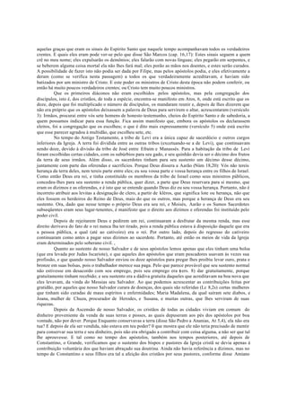 aquelas graças que eram os sinais do Espírito Santo que naquele tempo acompanhavam todos os verdadeiros
crentes. E quais eles eram pode ver-se pelo que disse São Marcos (cap. 16,17): Estes sinais seguem a quem
crê no meu nome; eles expulsarão os demônios; eles falarão com novas línguas; eles pegarão em serpentes, e
se beberem alguma coisa mortal ela não lhes fará mal; eles porão as mãos nos doentes, e estes serão curados.
A possibilidade de fazer isto não podia ser dada por Filipe, mas pelos apóstolos podia, e eles efetivamente a
deram (como se verifica nesta passagem) a todos os que verdadeiramente acreditavam, e haviam sido
batizados por um ministro de Cristo. E este poder os ministros de Cristo desta época não podem conferir, ou
então há muito poucos verdadeiros crentes; ou Cristo tem muito poucos ministros.
Que os primeiros diáconos não eram escolhidos pelos apóstolos, mas pela congregação dos
discípulos, isto é, dos cristãos, de toda a espécie, encontra-se manifesto em Atos, 6, onde está escrito que os
doze, depois que foi multiplicado o número de discípulos, os mandaram reunir e, depois de lhes dizerem que
não era próprio que os apóstolos deixassem a palavra de Deus para servirem o altar, acrescentaram (versículo
3): Irmãos, procurai entre vós sete homens de honesto testemunho, cheios do Espírito Santo e de sabedoria, a
quem possamos indicar para essa função. Fica assim manifesto que, embora os apóstolos os declarassem
eleitos, foi a congregação que os escolheu; o que é dito mais expressamente (versículo 5) onde está escrito
que esse parecer agradou à multidão, que escolheu sete, etc.
No tempo do Antigo Testamento, a tribo de Levi era a única capaz de sacerdócio e outros cargos
inferiores da Igreja. A terra foi dividida entre as outras tribos (excetuando-se a de Levi), que continuavam
sendo doze, devido à divisão da tribo de José entre Efraim e Manassés. Para a habitação da tribo de Levi
foram escolhidas certas cidades, com os subúrbios para seu gado, e seu quinhão devia ser o décimo dos frutos
da terra de seus irmãos. Além disso, os sacerdotes tinham para seu sustento um décimo desse décimo,
juntamente com parte das oferendas e sacrifícios. Porque Deus dissera a Aarão (Núm 18,20): Vós não tereis
herança da terra deles, nem tereis parte entre eles; eu sou vossa parte e vossa herança entre os filhos de Israel.
Como então Deus era rei, e tinha constituído os membros da tribo de Israel como seus ministros públicos,
concedeu-lhes para seu sustento a renda pública, quer dizer, a parte que Deus reservara para si mesmo, que
eram os dízimos e as oferendas, e é isto que se entende quando Deus diz eu sou vossa herança. Portanto, não é
incorreto atribuir aos levitas a designação de clero, a partir de kléros, que significa lote ou herança, não que
eles fossem os herdeiros do Reino de Deus, mais do que os outros, mas porque a herança de Deus era seu
sustento. Ora, dado que nesse tempo o próprio Deus era seu rei, e Moisés, Aarão e os Sumos Sacerdotes
subseqüentes eram seus lugar-tenentes, é manifesto que o direito aos dízimos e oferendas foi instituído pelo
poder civil.
Depois de rejeitarem Deus e pedirem um rei, continuaram a desfrutar da mesma renda, mas esse
direito derivava do fato de o rei nunca lha ter tirado, pois a renda pública estava à disposição daquele que era
a pessoa pública, a qual (até ao cativeiro) era o rei. Por outro lado, depois do regresso do cativeiro
continuaram como antes a pagar seus dízimos ao sacerdote. Portanto, até então os meios de vida da Igreja
eram determinados pelo soberano civil. ,
Quanto ao sustento de nosso Salvador e de seus apóstolos lemos apenas que eles tinham uma bolsa
(que era levada por Judas Iscariote), e que aqueles dos apóstolos que eram pescadores usavam às vezes sua
profissão, e que quando nosso Salvador enviou os doze apóstolos para pregar lhes proibiu levar ouro, prata e
bronze em suas bolsas, pois o trabalhador merece sua paga. Pelo que parece provável que seu sustento normal
não estivesse em desacordo com seu emprego, pois seu emprego era (
vers. 8) dar gratuitamente, porque
gratuitamente tinham recebido; e seu sustento era a dádiva gratuita daqueles que acreditavam na boa nova que
eles levavam, da vinda do Messias seu Salvador. Ao que podemos acrescentar as contribuições feitas por
gratidão, por aqueles que nosso Salvador curara de doenças, dos quais são referidas (Lc 8,2s) certas mulheres
que tinham sido curadas de maus espíritos e enfermidades; Maria Madalena, da qual saíram sete diabos, e
Joana, mulher de Chuza, procurador de Herodes, e Susana, e muitas outras, que lhes serviram de suas
riquezas.
Depois da Ascensão de nosso Salvador, os cristãos de todas as cidades viviam em comum do
dinheiro proveniente da venda de suas terras e posses, as quais depuseram aos pés dos apóstolos por boa
vontade, não por dever. Porque Enquanto conservavas a terra (disse São Pedro a Ananias, At 5,4), ela não era
tua? E depois de ela ser vendida, não estava em teu poder? 0 que mostra que ele não teria precisado de mentir
para conservar sua terra e seu dinheiro, pois não era obrigado a contribuir com coisa alguma, a não ser que tal
lhe aprouvesse. E tal como no tempo dos apóstolos, também nos tempos posteriores, até depois de
Constantino, o Grande, verificamos que o sustento dos bispos e pastores da Igreja cristã se devia apenas à
contribuição voluntária dos que haviam abraçado sua doutrina. Ainda não havia referência a dízimos, mas no
tempo de Constantino e seus filhos era tal a afeição dos cristãos por seus pastores, conforme disse Amiano
 