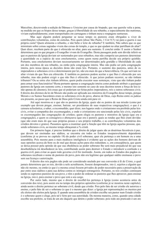 Marcelino, descrevendo a sedição de Dâmaso e Ursicino por causa do bispado, que sua querela valia a pena,
na medida em que os bispos desse tempo, graças à liberalidade de seu rebanho, e especialmente das matronas,
viviam esplendidamente, eram transportados em carruagens e tinham mesa e roupagens suntuosas.
Mas aqui alguém poderá perguntar se nesse tempo os pastores eram obrigados a viver de
contribuições voluntárias, como de esmolas. Pois quem (disse São Paulo, 1 Cor 9,7) vai para a guerra à sua
própria custa? Quem alimenta o rebanho, e não bebe o leite do rebanho? E também, Não sabeis que os que
ministram sobre coisas sagradas vivem das coisas do templo, e que os que ajudam no altar partilham do altar?
Quer dizer, recebem parte do que é oferecido no altar, para seu sustento. E conclui então: E assim o Senhor
determinou que os que pregam o Evangelho vivam do Evangelho. Desta passagem pode sem dúvida inferir-se
que os pastores da Igreja deviam ser sustentados por seus rebanhos, mas não competia aos pastores determinar
a quantidade ou a espécie de seus emolumentos, como quem numa partilha decide seu próprio quinhão.
Portanto, seus emolumentos deviam necessariamente ser determinados pela gratidão e liberalidade de cada
um dos membros de seu rebanho, ou então pela congregação inteira. Mas não podia ser pela congregação
inteira, pois nessa época as decisões desta não eram leis. Portanto, o sustento dos pastores, antes de os
imperadores e soberanos civis o determinarem por lei, não era mais do que a benevolência. Os que serviam no
altar viviam do que lhes era oferecido. E também os pastores podem aceitar o que lhes é oferecido por seu
rebanho, mas não podem exigir o que não lhes é oferecido. A que juízes podiam recorrer, se não tinham
tribunais? Ou se entre eles tinham árbitros, quem podia executar suas sentenças, visto que não tinham poder
para armar seus funcionários? Resta portanto apenas a congregação inteira como podendo atribuir a quaisquer
pastores da Igreja um sustento certo, e mesmo isto somente no caso de seus decretos terem a força de leis (e
não apenas de cânones), leis essas que só poderiam ser feitas pelos imperadores, reis e outros soberanos civis.
0 direito dos dízimos da lei de Moisés não podia ser aplicado aos ministros do Evangelho desse tempo, porque
Moisés e os Sumos Sacerdotes eram os soberanos civis do povo, abaixo de Deus, cujo Reino entre os judeus
era presente, ao passo que o Reino de Deus pelo Cristo ainda está para vir.
Até aqui mostrou-se o que são os pastores da Igreja, quais são os pontos de sua missão (como por
exemplo que devem pregar, ensinar, batizar, ser presidentes de suas respectivas congregações); o que é a
censura eclesiástica, a saber, a excomunhão, quer dizer, nos lugares onde o cristianismo era proibido pelas leis
civis, evitar a companhia dos excomungados, e onde o cristianismo era sancionado pelas leis civis, expulsar
os excomungados das congregações de cristãos; quem elegia os pastores e ministros da Igreja (que era a
congregação), e quem os consagrava e abençoava (que era o pastor); quais as rendas que lhes eram devidas
(que não eram mais do que suas próprias posses e seu próprio trabalho, e as contribuições voluntárias dos
cristãos devotos e gratos). Passamos agora a examinar qual a função que têm na Igreja aquelas pessoas, que,
sendo soberanos civis, ao mesmo tempo abraçaram a % cristã.
Em primeiro lugar, é preciso lembrar que o direito de julgar quais são as doutrinas favoráveis à paz,
que devem ser ensinadas aos súditos, se encontra em todos os Estados inseparavelmente dependente
(conforme já se provou no capítulo 18) do poder civil soberano, quer ele pertença a um homem ou a uma
assembléia. Pois mesmo para a mais medíocre inteligência é evidente que as ações dos homens derivam de
suas opiniões acerca do bem ou do mal que dessas ações para eles redundam; e, em conseqüência, que quem
se deixa possuir pela opinião de que sua obediência ao poder soberano lhe será mais prejudicial do que sua
desobediência irá desobedecer às leis, contribuindo assim para destruir o Estado e introduzir a confusão e a
guerra civil, para evitar as quais todo governo civil foi instituído. Assim, em todos os Estados dos pagãos os
soberanos recebiam o nome de pastores do povo, pois não era legítimo que qualquer súdito ensinasse o povo
sem sua licença e autorização.
0 direito dos reis pagãos não pode ser considerado anulado por sua conversão à fé de Cristo, o qual
jamais determinou que os reis, devido a nele acreditarem, fossem desapossados, isto é, sujeitos a alguém que
não ele mesmo, ou então (o que é a mesma coisa) fossem privados do poder necessário para a preservação da
paz entre seus súditos e para sua defesa contra os inimigos estrangeiros. Portanto, os reis cristãos continuam
sendo os supremos pastores de seu povo, e têm o poder de ordenar os pastores que lhes aprouver, para ensinar
na Igreja, isto é, para ensinar o povo que está a seu cargo.
Por outro lado, mesmo que o direito de escolhê-los pertença à Igreja (como acontecia antes da
conversão dos reis), pois assim era no tempo dos próprios apóstolos (conforme já se mostrou neste capítulo),
ainda assim o direito pertence ao soberano civil, desde que cristão. Pois pelo fato de ser cristão ele autoriza o
ensino, e pelo fato de ser o soberano (o que é o mesmo que dizer: a Igreja por representação) os mestres por
ele eleitos são eleitos pela Igreja. E quando uma assembléia de cristãos escolhe seu pastor num Estado cristão
é o soberano quem o elege, pois tal é feito por sua autoridade. Da mesma maneira, como, quando uma cidade
escolhe seu prefeito, se trata de um ato daquele que detém o poder soberano; pois todo ato praticado é um ato
 