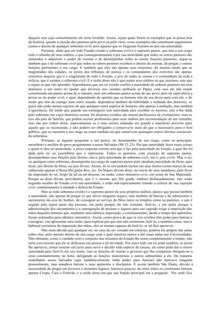 daquele sem cujo consentimento ele seria inválido. Assim, sejam quais forem os exemplos que se possa tirar
da história, quanto à eleição dos pastores pelo povo ou pelo clero, esses exemplos não constituem argumentos
contra o direito de qualquer soberano civil, pois aqueles que os elegeram fizeram-no por sua autoridade.
Portanto, dado que em todo Estado cristão o soberano civil é o supremo pastor, que tem a seu cargo
todo o rebanho de seus súditos, e que consequentemente é por sua autoridade que todos os outros pastores são
nomeados e adquirem o poder de ensinar e de desempenhar todas as outras funções pastorais, segue-se
também que é do soberano civil que todos os outros pastores recebem o direito de ensinar, de pregar, e outras
funções pertinentes a seu cargo. E também que eles são apenas seus ministros, do mesmo modo que os
magistrados das cidades, os juízes dos tribunais de justiça e os comandantes dos exércitos são apenas
ministros daquele que é o magistrado de todo o Estado, o juiz de todas as causas e o comandante de toda a
milícia, que é sempre o soberano civil. E a razão disto não é que sejam seus súditos os que ensinam, mas que
o sejam os que vão aprender. Suponhamos que um rei cristão confira a autoridade de ordenar pastores em seus
domínios a um outro rei (poder que diversos reis cristãos atribuem ao Papa); com isso ele não estará
constituindo um pastor acima de si mesmo, nem um soberano pastor acima de seu povo; pois tal eqüivaleria a
privar-se do poder civil, o qual, dependendo da opinião que os homens têm de seu dever para com ele, e do
medo que têm do castigo num outro mundo, dependeria também da habilidade e lealdade dos doutores, os
quais não estão menos sujeitos do que qualquer outra espécie de homens, não apenas à ambição, mas também
à ignorância. De modo que quando um estrangeiro tem autoridade para escolher os mestres, esta é-lhe dada
pelo soberano em cujos domínios ensina. Os doutores cristãos são nossos professores de cristianismo, mas os
reis são pais de família, que podem aceitar professores para seus súditos por recomendação de um estranho,
mas não por ordem deste; especialmente se o mau ensino redundar em grande e manifesto proveito para
aquele que os recomenda; e não podem ser obrigados a conservá-lo mais do que o necessário para o bem
público, que se encontra a seu cargo na exata medida em que conservam quaisquer outros direitos essenciais
da soberania.
Portanto, se alguém perguntar a um pastor, no desempenho de seu cargo, como os principais
sacerdotes e anciãos do povo perguntaram a nosso Salvador (Mi 21,23): Por que autoridade fazes essas coisas,
e quem te deu tal autoridade; a única resposta correta será que o faz pela autoridade do Estado, a qual lhe foi
dada pelo rei ou assembléia que o representa. Todos os pastores, com exceção do supremo pastor,
desempenham suas funções pelo direito, isto é, pela autoridade do soberano civil, isto é, jure civili. Mas o rei,
ou qualquer outro soberano, desempenha seu cargo de supremo pastor pela imediata autoridade de Deus, quer
dizer, por direito de Deus, ou jure divino. Assim, só os reis podem incluir em seus títulos (como marca de sua
submissão apenas a Deus) Dei gratia Rex, etc. Os bispos devem dizer, no início de seus mandatos, pelo favor
da majestade do rei, bispo de tal ou tal diocese, ou então, como ministros civis, em nome de Sua Majestade.
Porque ao dizer divina providentia, que é o mesmo que Dei grada, embora disfarçadamente, eles estão
negando receber do Estado civil sua autoridade, e estão sub-repticiamente tirando a coleira de sua sujeição
civil, contrariamente à unidade e defesa do Estado.
Mas se todo soberano cristão é o supremo pastor de seus próprios súditos, parece que possui também
a autoridade, não apenas de pregar (o que talvez ninguém negue), mas também de batizar e de administrar o
sacramento da ceia do Senhor, de consagrar ao serviço de Deus tanto os templos como os pastores, o que é
negado pela maior parte das pessoas, em parte porque ele não costuma fazê-lo, e em parte porque a
administração dos sacramentos e a consagração de pessoas e lugares para uso sagrado exige a imposição das
mãos daqueles homens que, mediante uma idêntica imposição, e continuamente, desde o tempo dos apóstolos,
foram ordenados para idêntico ministério. Assim, como prova de que os reis cristãos têm poder para batizar e
consagrar, vou apresentar uma razão, para explicar por que eles não costumam fazê-lo, e também como, sem a
habitual cerimônia da imposição das mãos, eles se tornam capazes de fazê-lo, se tal lhes aprouver.
Não resta dúvida que qualquer rei, no caso de ser versado em ciências, poderia ele próprio dar aulas
sobre elas, pelo mesmo direito de seu cargo com o qual autoriza outros a dar essas aulas nas Universidades.
Não obstante, como o cuidado com o conjunto dos assuntos do Estado lhe toma completamente o tempo, não
seria conveniente que ele se dedicasse em pessoa a tal atividade. Por outro lado um rei pode também, se assim
lhe aprouver, tomar assento em juízo para ouvir e decidir toda espécie de causas, tal como pode dar a outros
autoridade para fazê-lo em seu nome, mas as funções de mando e governo que lhe competem obrigam-no a
estar constantemente no leme, delegando as funções ministeriais a outros submetidos a ele. De maneira
semelhante nosso Salvador (que indubitavelmente tinha poder para batizar) não batizava ninguém
pessoalmente, mas mandava batizar a seus apóstolos e discípulos. E assim também São Paulo, devido à
necessidade de pregar em diversos e distantes lugares, batizava poucos; de entre todos os corintianos batizou
apenas Crispo, Caio e Estêvão; e a razão disso era que sua função principal era a pregação. Por onde fica
 