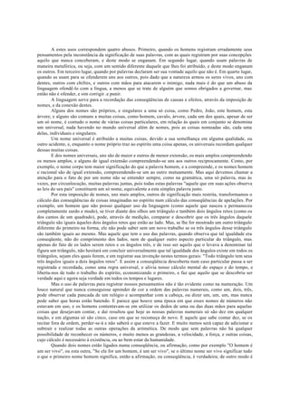 A estes usos correspondem quatro abusos. Primeiro, quando os homens registram erradamente seus
pensamentos pela inconstância da significação de suas palavras, com as quais registram por suas concepções
aquilo que nunca conceberam, e deste modo se enganam. Em segundo lugar, quando usam palavras de
maneira metafórica, ou seja, com um sentido diferente daquele que lhes foi atribuído, e deste modo enganam
os outros. Em terceiro lugar, quando por palavras declaram ser sua vontade aquilo que não é. Em quarto lugar,
quando as usam para se ofenderem uns aos outros, pois dado que a natureza armou os seres vivos, uns com
dentes, outros com chifres, e outros com mãos para atacarem o inimigo, nada mais é do que um abuso da
linguagem ofendê-lo com a língua, a menos que se trate de alguém que somos obrigados a governar, mas
então não é ofender, e sim corrigir .e punir.
A linguagem serve para a recordação das conseqüências de causas e efeitos, através da imposição de
nomes, e da conexão destes.
Alguns dos nomes são próprios, e singulares a uma só coisa, como Pedro, João, este homem, esta
árvore; e alguns são comuns a muitas coisas, como homem, cavalo, árvore, cada um dos quais, apesar de ser
um só nome, é contudo o nome de várias coisas particulares, em relação às quais em conjunto se denomina
um universal, nada havendo no mundo universal além de nomes, pois as coisas nomeadas são, cada uma
delas, individuais e singulares.
Um nome universal é atribuído a muitas coisas, devido a sua semelhança em alguma qualidade, ou
outro acidente, e, enquanto o nome próprio traz ao espírito uma coisa apenas, os universais recordam qualquer
dessas muitas coisas.
E dos nomes universais, uns são de maior e outros de menor extensão, os mais amplos compreendendo
os menos amplos, e alguns de igual extensão compreendendo-se uns aos outros reciprocamente. Como, por
exemplo, o nome corpo tem maior significação do que a palavra homem, e a compreende, e os nomes homem
e racional são de igual extensão, compreendendo-se um ao outro mutuamente. Mas aqui devemos chamar a
atenção para o fato de por um nome não se entender sempre, como na gramática, uma só palavra, mas às
vezes, por circunlocução, muitas palavras juntas, pois todas estas palavras "aquele que em suas ações observa
as leis do seu país" constituem um só nome, equivalente a esta simples palavra justo.
Por esta imposição de nomes, uns mais amplos, outros de significação mais restrita, transformamos o
cálculo das conseqüências de coisas imaginadas no espírito num cálculo das conseqüências de apelações. Por
exemplo, um homem que não possui qualquer uso da linguagem (como aquele que nasceu e permaneceu
completamente surdo e mudo), se tiver diante dos olhos um triângulo e também dois ângulos retos (como os
dos cantos de um quadrado), pode, através de medição, comparar e descobrir que os três ângulos daquele
triângulo são iguais àqueles dois ângulos retos que estão ao lado. Mas, se lhe for mostrado um outro triângulo
diferente do primeiro na forma, ele não pode saber sem um novo trabalho se os três ângulos desse triângulo
são também iguais ao mesmo. Mas aquele que tem o uso das palavras, quando observa que tal igualdade era
conseqüente, não do comprimento dos lados, nem de qualquer outro aspecto particular do triângulo, mas
apenas do fato de os lados serem retos e os ângulos três, e de isso ser aquilo que o levava a denominar tal
figura um triângulo, não hesitará em concluir universalmente que tal igualdade dos ângulos existe em todos os
triângulos, sejam eles quais forem, e em registrar sua invenção nestes termos gerais: "Todo triângulo tem seus
três ângulos iguais a dois ângulos retos". E assim a conseqüência descoberta num caso particular passa a ser
registrada e recordada, como uma regra universal, e alivia nosso cálculo mental do espaço e do tempo, e
liberta-nos de todo o trabalho do espírito, economizando o primeiro, e faz que aquilo que se descobriu ser
verdade aqui e agora seja verdade em todos os tempos e lugares.
Mas o uso de palavras para registrar nossos pensamentos não é tão evidente como na numeração. Um
louco natural que nunca conseguisse aprender de cor a ordem das palavras numerais, como um, dois, três,
pode observar cada pancada de um relógio e acompanhar com a cabeça, ou dizer um, um, um, mas nunca
pode saber que horas estão batendo. E parece que houve uma época em que esses nomes de números não
estavam em uso, e os homens contentavam-se em utilizar os dedos de uma ou das duas mãos para aquelas
coisas que desejavam contar, e daí resultou que hoje as nossas palavras numerais só são dez em qualquer
nação, e em algumas só são cinco, caso em que se recomeça de novo. E aquele que sabe contar dez, se os
recitar fora de ordem, perder-se-á e não saberá o que esteve a fazer. E muito menos será capaz de adicionar e
subtrair e realizar todas as outras operações da aritmética. De modo que sem palavras não há qualquer
possibilidade de reconhecer os números, e muito menos as grandezas, a velocidade, a força, e outras coisas,
cujo cálculo é necessário à existência, ou ao bem-estar da humanidade.
Quando dois nomes estão ligados numa conseqüência, ou afirmação, como por exemplo "O homem é
um ser vivo", ou esta outra, "Se ele for um homem, é um ser vivo", se o último nome ser vivo significar tudo
o que o primeiro nome homem significa, então a afirmação, ou conseqüência, é verdadeira; de outro modo é
 