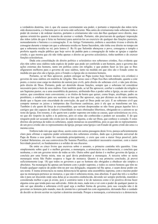 a verdadeira doutrina, isto é, que ele usasse corretamente seu poder, e portanto a imposição das mãos teria
sido desnecessária, e o batismo por si só teria sido suficiente. Mas antes do cristianismo todo soberano tinha o
poder de ensinar e de ordenar mestres, portanto o cristianismo não veio dar-lhes qualquer novo direito, mas
apenas orientá-los quanto à maneira de ensinar a verdade. Portanto, não precisavam de qualquer imposição
das mãos (além da que é feita no batismo) para autorizá-los ao exercício de qualquer das funções pastorais,
nomeadamente o batismo e a consagração. E no Antigo Testamento, embora o sacerdote tivesse o direito de
consagrar durante o tempo em que a soberania residia no Sumo Sacerdote, não tinha esse direito no tempo em
que a soberania residia no rei; pois lemos (1 Rs 8) que Salomão abençoou o povo, consagrou o templo e
proferiu aquela oração pública que hoje serve de padrão para a consagração de todas as igrejas e capelas
cristãs; o que mostra que ele não tinha apenas o direito ao governo eclesiástico, tinha também o de exercer
funções eclesiásticas.
Dada esta consolidação do direito político e eclesiástico nos soberanos cristãos, fica evidente que
eles têm sobre seus súditos toda espécie de poder que pode ser conferido a um homem, para o governo das
ações externas dos homens, tanto em política como em religião; e que podem fazer as leis que se lhes
afigurarem melhores para o governo de seus súditos, tanto na medida em que eles são o Estado como na
medida em que eles são a Igreja, pois o Estado e a Igreja são os mesmos homens.
Portanto, se tal lhes aprouver, podem entregar ao Papa (como hoje fazem muitos reis cristãos) o
governo de seus súditos em matéria de religião. Mas nesse caso o Papa fica-lhes subordinado, quanto a este
ponto, e exerce esse cargo no domínio de outrem jure civili, pelo direito do soberano civil, e não jure divino,
pelo direito de Deus. Portanto, pode ser demitido dessas funções, sempre que o soberano tal considerar
necessário para o bem de seus súditos. Este também pode, se tal lhe aprouver, confiar o cuidado da religião a
um Supremo pastor, ou a uma assembléia de pastores, atribuindo-lhes o poder sobre a Igreja, ou uns sobre os
outros, que considerar mais conveniente; e os títulos de honra que quiser, como bispo, arcebispo, padre ou
presbítero; e estabelecer para seu sustento as leis que lhe aprouver, seja por dízimos ou de outra maneira,
desde que o façam com sinceridade de convicção, da qual só Deus pode ser juiz. É ao soberano civil que
compete nomear os juízes e intérpretes das Escrituras canônicas, pois é ele que as transforma em leis.
Também é ele quem dá força às excomunhões, que seriam desprezadas se não fosse graças àquelas leis e
castigos que são capazes de reduzir à humildade os mais obstinados libertinos, obrigando-os a unirem-se ao
resto da Igreja. Em resumo, é ele quem tem o poder supremo em todas as causas, quer eclesiásticas ou civis,
no que diz respeito às ações e às palavras, pois só estas são conhecidas e podem ser acusadas. E do que
ninguém pode ser acusado não existe juiz de espécie alguma, a não ser Deus, que conhece o coração. E estes
direitos são pertença de todos os soberanos, sejam monarcas ou assembléias, pois os que são os representantes
de um povo cristão são os representantes da Igreja; porque uma Igreja e um Estado de gente cristã são uma e a
mesma coisa.
Embora tudo isto que aqui disse, assim como em outras passagens deste livro, pareça suficientemente
claro para afirmar o supremo poder eclesiástico dos soberanos cristãos, dado que a pretensão universal do
Papa de Roma a esse poder foi sustentada principalmente, e creio que com a maior força possível, pelo
Cardeal Belarmino, em sua controvérsia De Summo Pontífice, considerei necessário examinar, com a maior
brevidade possível, os fundamentos e a solidez de seu discurso.
De entre os cinco livros que escreveu sobre o assunto, o primeiro continha três questões. Uma
simplesmente sobre qual é o melhor governo, a monarquia, a aristocracia ou a democracia; e concluía que
nenhuma, e sim um governo misto de todas as três. Outra sobre qual destas é o melhor governo da Igreja; e
concluía por uma forma mista, mas na qual devia predominar a monarquia. A terceira sobre se nesta
monarquia mista São Pedro ocupava o lugar de monarca. Quanto à sua primeira conclusão, já provei
suficientemente (cap. 18) que todos os governos a que os homens são obrigados a obedecer são simples e
absolutos. Na monarquia há apenas um homem com o poder supremo, e todos os outros homens que têm no
Estado qualquer espécie de poder têm-no por sua delegação, enquanto tal lhe apraz, e usam desse poder em
seu nome. E numa aristocracia ou numa democracia há apenas uma assembléia suprema, com o mesmo poder
que na monarquia pertence ao monarca, o que não é soberania mista, mas absoluta. E qual das três e a melhor
não é para ser discutido onde uma delas já se encontra estabelecida, devendo ser sempre preferida, mantida e
considerada melhor a que já existe, pois é contrário tanto à lei de natureza como à lei positiva divina fazer
alguma coisa que tenda para sua subversão. Além do mais, nada tem a ver com o poder de qualquer pastor (a
não ser que detenha a soberania civil) qual seja a melhor forma de governo, pois sua vocação não é de
governar os homens pelo mando, mas de ensiná-los e persuadi-los com argumentos, deixando-lhes o cuidado
de decidir se devem aceitar ou rejeitar a doutrina ensinada. Porque a monarquia, a aristocracia e a democracia
 