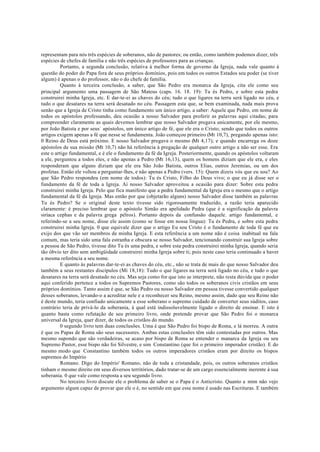 representam para nós três espécies de soberanos, não de pastores; ou então, como também podemos dizer, três
espécies de chefes de família e não três espécies de professores para as crianças.
Portanto, a segunda conclusão, relativa à melhor forma de governo da Igreja, nada vale quanto à
questão do poder do Papa fora de seus próprios domínios, pois em todos os outros Estados seu poder (se tiver
algum) é apenas o do professor, não o do chefe de família.
Quanto à terceira conclusão, a saber, que São Pedro era monarca da Igreja, cita ele como seu
principal argumento uma passagem de São Mateus (caps. 16. 18. 19): Tu és Pedro, e sobre esta pedra
construirei minha Igreja, etc. E dar-te-ei as chaves do céu; tudo o que ligares na terra será ligado no céu, e
tudo o que desatares na terra será desatado no céu. Passagem esta que, se bem examinada, nada mais prova
senão que a Igreja de Cristo tinha como fundamento um único artigo, a saber: Aquele que Pedro, em nome de
todos os apóstolos professando, deu ocasião a nosso Salvador para proferir as palavras aqui citadas; para
compreender claramente as quais devemos lembrar que nosso Salvador pregava unicamente, por ele mesmo,
por João Batista e por seus` apóstolos, um único artigo de fé, que ele era o Cristo; sendo que todos os outros
artigos exigem apenas a fé que nesse se fundamenta. João começou primeiro (Mt 10,7), pregando apenas isto:
0 Reino de Deus está próximo. E nosso Salvador pregava o mesmo (Mt 4,17); e quando encarrega os doze
apóstolos de sua missão (Mt 10,7) não há referência à pregação de qualquer outro artigo a não ser esse. Era
este o artigo fundamental, e é ele o fundamento da fé da Igreja. Posteriormente, quando os apóstolos voltaram
a ele, perguntou a todos eles, e não apenas a Pedro (Mt 16,13), quem os homens diziam que ele era, e eles
responderam que alguns diziam que ele era São João Batista, outros Elias, outros Jeremias, ou um dos
profetas. Então ele voltou a perguntar-lhes, e não apenas a Pedro (vers. 15): Quem dizeis vós que eu sou? Ao
que São Pedro respondeu (em nome de todos): Tu és Cristo, Filho do Deus vivo; o que eu já disse ser o
fundamento da fé de toda a Igreja. Aí nosso Salvador aproveitou a ocasião para dizer: Sobre esta pedra
construirei minha Igreja. Pelo que fica manifesto que a pedra fundamental da Igreja era o mesmo que o artigo
fundamental da fé da Igreja. Mas então por que (objetarão alguns) nosso Salvador disse também as palavras
Tu és Pedro? Se o original deste texto tivesse sido rigorosamente traduzido, a razão teria aparecido
claramente: é preciso lembrar que o apóstolo Simão era apelidado Pedra (que é a significação da palavra
siríaca cephas e da palavra grega pélros). Portanto depois da confussão daquele. artigo fundamental, e
referindo-se a seu nome, disse ele assim (como se fosse em nossa língua): Tu és Pedra, e sobre esta pedra
construirei minha Igreja. 0 que equivale dizer que o artigo Eu sou Cristo é o fundamento de toda fé que eu
exijo dos que vão ser membros de minha Igreja. E esta referência a um nome não é coisa inabitual na fala
comum, mas teria sido uma fala estranha e obscura se nosso Salvador, tencionando construir sua Igreja sobre
a pessoa de São Pedro, tivesse dito Tu és uma pedra, e sobre esta pedra construirei minha Igreja, quando seria
tão óbvio ter dito sem ambigüidade construirei minha Igreja sobre ti; pois neste caso teria continuado a haver
a mesma referência a seu nome.
E quanto às palavras dar-te-ei as chaves do céu, etc., não se trata de mais do que nosso Salvador deu
também a seus restantes discípulos (Mi 18,18): Tudo o que ligares na terra será ligado no céu, e tudo o que
desatares na terra será desatado no céu. Mas seja como for que isto se interprete, não resta dúvida que o poder
aqui conferido pertence a todos os Supremos Pastores, como são todos os soberanos civis cristãos em seus
próprios domínios. Tanto assim é que, se São Pedro ou nosso Salvador em pessoa tivesse convertido qualquer
desses soberanos, levando-o a acreditar nele e a reconhecer seu Reino, mesmo assim, dado que seu Reino não
é deste mundo, teria confiado unicamente a esse soberano o supremo cuidado de converter seus súditos, caso
contrário teria de privá-lo da soberania, à qual está indissoluvelmente ligado o direito de ensinar. E isto é
quanto basta como refutação de seu primeiro livro, onde pretende provar que São Pedro foi o monarca
universal da Igreja, quer dizer, de todos os cristãos do mundo.
0 segundo livro tem duas conclusões. Uma é que São Pedro foi bispo de Roma, e lá morreu. A outra
é que os Papas de Roma são seus sucessores. Ambas estas conclusões têm sido contestadas por outros. Mas
mesmo supondo que são verdadeiras, se acaso por bispo de Roma se entender o manarca da Igreja ou seu
Supremo Pastor, esse bispo não foi Silvestre, e sim Constantino (que foi o primeiro imperador cristão). E do
mesmo modo que Constantino também todos os outros imperadores cristãos eram por direito os bispos
supremos do Império
Romano. Digo do Império' Romano, não de toda a cristandade, pois, os outros soberanos cristãos
tinham o mesmo direito em seus diversos territórios, dado tratar-se de um cargo essencialmente inerente à sua
soberania. 0 que vale como resposta a seu segundo livro.
No terceiro livro discute ele o problema de saber se o Papa é o Anticristo. Quanto a mim não vejo
argumento algum capaz de provar que ele o é, no sentido em que esse nome é usado nas Escrituras. E também
 
