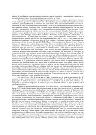 não tiro da qualidade de Anticristo qualquer argumento capaz de contradizer a autoridade que ele exercia, ou
que até então exercera nos domínios de qualquer outro príncipe ou Estado.
É evidente que os profetas do Antigo Testamento predisseram e os judeus esperavam um Messias,
isto é, um Cristo, que viria restabelecer entre eles o Reino de Deus, que por eles havia sido rejeitado no tempo
de Samuel, quando pediram um rei à maneira das outras nações. Esta sua expectativa tornava-os sujeitos às
imposturas de todos quantos tinham ao mesmo tempo a ambição de conseguir esse reino e a arte de enganar o
povo mediante milagres falsificados, uma vida hipócrita ou orações e doutrinas plausíveis. Por isso nosso
Salvador e seus apóstolos preveniram o povo contra os falsos profetas e os falsos Cristos. Os falsos Cristos
são aqueles que pretendem ser o Cristo mas não o são, e são propriamente chamados Anticristos, no mesmo
sentido em que, quando se deu um cisma na Igreja, por causa da eleição de dois Papas, cada um deles
chamava ao outro Antipapa, ou falso Papa. Portanto o Anticristo, em sua significação própria, tem dois
caracteres essenciais. Um deles é negar que Jesus é o Cristo, e o outro é pretender ser ele mesmo o Cristo. 0
primeiro caráter é definido por São João em sua primeira Epístola, cap. 4, vers. 3: Todo espírito que não
confessa que Jesus Cristo veio em carne não é de Deus, e esse é o espírito do Anticristo. 0 outro caráter se
exprime nas palavras de nosso Salvador (Mt 24,5): Muitos virão em meu nome, dizendo Eu sou o Cristo; e
também: Se alguém vier a vós e disser, aqui está o Cristo, aí está Cristo, não o acrediteis. Portanto, o
Anticristo é forçosamente um falso Cristo, isto é, um dos que pretendem que são o Cristo. E destes dois
caracteres, negar que Jesus seja o Cristo e afirmar de si mesmo que é o Cristo, segue-se que tem que existir
também um adversário de Jesus, o verdadeiro Cristo, o que é uma outra significação habitual da palavra
Anticristo. Mas entre estes numerosos Anticristos existe um especial, Ho Anticristos, 0 Anticristo, ou
Anticristo (definido como uma certa pessoa, e não indefinidamente um Anticristo. Ora, visto que o Papa de
Roma nem pretende sê-lo ele mesmo, nem nega que Jesus seja o Cristo, não percebo como ele pode ser
chamado Anticristo, palavra esta pela qual não se entende alguém que falsamente pretende ser seu lugar-
tenente ou vigário geral, mas ser ele. Há também um caráter relativo ao tempo desse Anticristo especial, como
vemos em Mt 24,15, quando aquele abominável destruidor a que se refere Daniel" se erguer no lugar sagrado,
ocorrendo uma tribulação como nunca houve desde o princípio do mundo, nem voltará a haver, pois se
durasse muito tempo (
vers. 22) nenhuma carne se salvaria, mas por causa dos eleitos esses dias serão
encurtados (serão menos dias). Mas essa tribulação ainda não ocorreu, pois ela será seguida imediatamente
(vers. 29) por um obscurecimento do Sol e da Lua, por uma queda das estrelas, por um abalo dos céus, e o
glorioso retorno de nosso Salvador por entre as nuvens. Portanto, 0 Anticristo ainda não chegou, ao passo que
muitos Papas já vieram e se foram. É certo que o Papa, arrogando-se o direito de ditar leis a todos os reis e
nações da cristandade, usurpou um reino deste mundo que Cristo não reservou para si, mas não faz como
Cristo, e sim para Cristo, e nisso nada há de 0 Anticristo.
No quarto livro, a fim de provar que o Papa é o supremo juiz de todas as questões de fé e de
costumes (o que é o mesmo que ser o monarca absoluto de todos os cristãos do mundo), apresenta ele três
proposições. A primeira é que seus juízos são infalíveis. A segunda é que ele pode fazer autênticas leis,
castigando os que não as respeitam. A terceira é que nosso Salvador conferiu ao Papa de Roma toda a
jurisdição eclesiástica.
Para provar a infalibilidade de seus juízos alega as Escrituras, e em primeiro lugar uma passagem de
Lucas, 22,31: Simão, Simão, Satanás desejou poder peneirar-te como trigo; mas eu orei por ti, para que tua fé
não fraqueje; e tu, uma vez convertido, fortalece a teus irmãos. Conforme a exposição de Belarmino, isto
significa que Cristo concedeu aqui a Simão Pedro dois privilégios: um deles era que sua fé não fraquejasse,
nem a fé de qualquer de seus sucessores; o outro era que nem ele nem qualquer de seus sucessores jamais
definiria erroneamente, nem contrariamente à definição de um Papa anterior, qualquer ponto relativo à fé ou
aos costumes. 0 que constitui uma interpretação estranha, e extremamente forçada. Quem ler com atenção
esse capítulo verificará que não existe passagem em todas as Escrituras que mais milite contra a autoridade do
Papa do que precisamente esta passagem. Quando os sacerdotes e os escribas pretendiam matar nosso
Salvador na Páscoa, e Judas estava decidido a traí-lo, no dia da matança do cordeiro pascal nosso Salvador
celebrou o mesmo com seus apóstolos, o que declarou não voltaria a fazer até à chegada do Reino de Deus; e
disse-lhes também que um deles iria traí-lo. Ao que eles perguntaram qual deles iria fazê-lo, e além disso,
dado que a próxima Páscoa que o Mestre iria celebrar seria quando ele fosse Rei, entraram numa discussão
sobre quem seria então o maior homem. Então nosso Salvador lhes disse que os reis das nações tinham
domínio sobre seus súditos, e eram designados por uma palavra que em hebreu significa generoso; mas isso
eu não posso ser para vós, deveis esforçar-vos por servir-vos uns aos outros; eu vos ordeno um Reino, mas tal
como meu Pai mo ordenou a mim; um Reino que vou agora comprar com meu sangue, e que só vou possuir
após minha segunda vinda; então comereis e bebereis à minha mesa, e sentar-vos-eis em tronos, julgando as
 