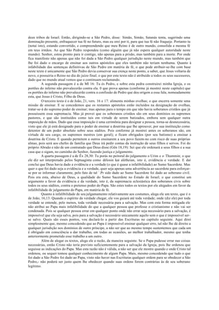 doze tribos de Israel. Então, dirigindo-se a São Pedro, disse: Simão, Simão, Satanás tenta, sugerindo uma
dominação presente, enfraquecer tua fé no futuro, mas eu orei por ti, para que tua fé não fraqueje. Portanto tu
(notai isto), estando convertido, e compreendendo que meu Reino é de outro mundo, consolida a mesma fé
em teus irmãos. Ao que São Pedro respondeu (como alguém que já não espera qualquer autoridade neste
mundo): Senhor, estou pronto para ir contigo, não apenas para a prisão, mas também para a morte. Por onde
fica manifesto não apenas que não foi dada a São Pedro qualquer jurisdição neste mundo, mas também que
lhe foi dado o encargo de ensinar aos outros apóstolos que eles também não teriam nenhuma. Quanto à
infabilidade das sentenças definitivas de São Pedro em matéria de fé, o que pode atribuir-se-lhe com base
neste texto é unicamente que São Pedro devia conservar sua crença neste ponto, a saber, que Jesus voltaria de
novo, e possuiria o Reino no dia do juízo final; o que por este texto não é atribuído a todos os seus sucessores,
dado que no mundo atual vemos que o continuam reclamando.
A segunda passagem é a de Ml 16: Tu és Pedro, e sobre esta pedra construirei minha Igreja, e os
portões do inferno não prevalecerão contra ela. 0 que prova apenas (conforme já mostrei neste capítulo) que
os portões do inferno não prevalecerão contra a confissão de Pedro que deu origem a essa fala; nomeadamente
esta, que Jesus é Cristo, Filho de Deus.
O terceiro texto é o de João, 21, vers. 16 e 17: alimenta minhas ovelhas; o que encerra somente uma
missão de ensinar. E se concedemos que os restantes apóstolos estão incluídos na designação de ovelhas,
tratar-se-á do supremo poder de ensinar; mas apenas para o tempo em que não havia soberanos cristãos que já
possuíssem essa supremacia. Mas já provei que os soberanos cristãos são em seus domínios os supremos
pastores, e que são instituídos como tais em virtude de serem batizados, embora sem qualquer outra
imposição de mãos. Dado que essa imposição é uma cerimônia para designar a pessoa, torna-se desnecessária,
visto que ele já está designado para o poder de ensinar a doutrina que lhe aprouver, por sua instituição como
detentor de um poder absoluto sobre seus súditos. Pois conforme já mostrei antes os soberanos são, em
virtude de seu cargo, os supremos mestres (em geral); e ficam obrigados (por seu batismo) a ensinar a
doutrina de Cristo. E quando permitem a outros ensinarem a seu povo fazem-no com risco de suas próprias
almas, pois será aos chefes de família que Deus irá pedir contas da instrução de seus filhos e servos. Foi do
próprio Abraão e não de um contratado que Deus disse (Gên 18,19): Sei que ele ordenará a seus filhos e a sua
casa que o sigam, no caminho do Senhor, fazendo justiça e julgamento.
A quarta passagem é a de Êx 28,30: Tu porás no peitoral do julgamento o Urim e o Thummin; o que
ele diz ser interpretado pelos Septuaginta como délosin kaì alétheian, isto é, evidência e verdade. E daí
conclui que Deus havia dado a evidência e a verdade (o que é quase a infalibilidade) ao Sumo Sacerdote. Mas
quer o que foi dado seja a evidência e a verdade, quer seja apenas uma advertência ao sacerdote para esforçar-
se por se informar claramente, pelo fato de tal `.Pr sido dado ao Sumo Sacerdote foi dado ao soberano civil.
Pois era esta, abaixo de Deus, a qualidade do Sumo Sacerdote no Estado de Israel; o que constitui um
argumento a favor da evidência e da verdade, isto é, da supremacia eclesiástica dos soberanos civis sobre
todos os seus súditos, contra o pretenso poder do Papa. São estes todos os textos por ele alegados em favor da
infalibilidade de julgamento do Papa, em matéria de fé.
Quanto à infalibilidade de seu julgamamento relativamente aos costumes, alega ele um texto, que é o
de João, 16,13: Quando o espírito da verdade chegar, ele vos guiará até toda verdade; onde (diz ele) por toda
verdade se entende, pelo menos, toda verdade necessária para a salvação. Mas com esta forma mitigada ele
não atribui ao Papa mais infalibilidade do que a qualquer pessoa que professe o cristianismo e não vai ser
condenada. Pois se qualquer pessoa errar em qualquer ponto onde não errar seja necessário para a salvação, é
impossível que ela seja salva, pois para a salvação é necessário unicamente aquilo sem o que é impossível ser-
se salvo. Quais são esses pontos, vou declará-lo a partir das Escrituras no capítulo seguinte. Aqui direi
simplesmente que, mesmo concedendo que ao Papa é impossível ensinar qualquer erro, tal não lhe dá direito a
qualquer jurisdição nos domínios de outro príncipe, a não ser que ao mesmo tempo sustentemos que cada um
é obrigado em consciência a dar trabalho, em todas as ocasiões, ao melhor trabalhador, mesmo que tenha
anteriormente prometido esse trabalho a um outro.
Além de alegar os textos, alega ele a razão, da maneira seguinte. Se o Papa pudesse errar nas coisas
necessárias, então Cristo não teria previsto suficientemente para a salvação da Igreja, pois lhe ordenou que
seguisse as indicações do Papa. Mas esta razão não é válida, a não ser que ele mostre quando e onde Cristo tal
ordenou, ou sequer tomou qualquer conhecimento de algum Papa. Mais, mesmo concedendo que tudo o que
foi dado a São Pedro foi dado ao Papa, visto não haver nas Escrituras qualquer ordem para se obedecer a São
Pedro,- não poderá ser justo quem lhe obedecer quando suas ordens forem contrárias às de seu soberano
legítimo.
 
