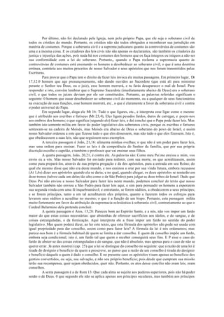 Por último, não foi declarado pela Igreja, nem pelo próprio Papa, que ele seja o soberano civil de
todos os cristãos do mundo. Portanto, os cristãos não são todos obrigados a reconhecer sua jurisdição em
matéria de costumes. Porque a soberania civil e a suprema judicatura quanto às controvérsias de costumes são
uma e a mesma coisa. E os criadores das leis civis não são apenas os declarantes, são também os criadores da
justiça e injustiça das ações, pois nada há nos costumes dos homens que os faça íntegros ou iníquos a não ser
sua conformidade com a lei do soberano. Portanto,, quando o Papa reclama a supremacia quanto às
controvérsias de costumes está ensinando os homens a desobedecer ao soberano civil, o que é uma doutrina
errônea, contrária aos muitos preceitos de nosso Salvador e seus apóstolos que nos foram transmitidos pelas
Escrituras.
Para provar que o Papa tem o direito de fazer leis invoca ele muitas passagens. Em primeiro lugar, Dt
17,12:0 homem que age presunçosamente, não dando ouvidos ao Sacerdote (que está ali para ministrar
perante o Senhor teu Deus, ou o juiz), esse homem morrerá, e tu farás desaparecer o mal de Israel. Para
responder a isto, convém lembrar que o Supremo Sacerdote (imediatamente abaixo de Deus) era o soberano
civil, e que todos os juízes deviam por ele ser constituídos. Portanto, as palavras referidas significam o
seguinte: 0 homem que ousar desobedecer ao soberano civil do momento, ou a qualquer de seus funcionários
na execução de suas funções, esse homem morrerá, etc., o que é claramente a favor da soberania civil e contra
o poder universal do Papa.
Em segundo lugar, alega ele Mt 16: Tudo o que ligares, etc., e interpreta esse ligar como o mesmo
que é atribuído aos escribas e fariseus (Mt 23,4), Eles ligam pesados fardos, duros de carregar, e poem-nos
aos ombros dos homens; o que significa (segundo ele) fazer leis, e daí conclui que o Papa pode fazer leis. Mas
também isto somente milita em favor do poder legislativo dos soberanos civis, porque os escribas e fariseus
sentavam-se na cadeira de Moisés, mas Moisés era abaixo de Deus o soberano do povo de Israel, e assim
nosso Salvador ordenou a este que fizesse tudo o que eles dissessem, mas não tudo o que eles fizessem. Isto é,
que obedecessem a suas leis, não que seguissem seus exemplos.
A terceira passagem é João, 21,16: alimenta minhas ovelhas; o que não é um poder para fazer leis,
mas uma ordem para ensinar. Fazer as leis é da competência do Senhor da família, que por sua própria
discrição escolhe o capelão, e também o professor que vai ensinar seus filhos.
A quarta passagem, João, 20,21, é contra ele. As palavras são: Como meu Pai me enviou a mim, vos
envio eu a vós. Mas nosso Salvador foi enviado para redimir, com sua morte, os que acreditassem, assim
como para prepará-los, através de sua própria pregação e da dos apóstolos, para a entrada em seu Reino; do
qual ele mesmo disse que não era deste mundo, e nos ensinou a orar por sua vinda futura, embora recusasse
(At 1,6s) dizer aos apóstolos quando ela se daria; e no qual, quando chegar, os doze apóstolos se sentarão em
doze tronos (talvez cada um deles tão alto como o de São Pedro) para julgar as doze tribos de Israel. Dado que
Deus Pai não enviou a nosso Salvador para fazer leis neste mundo, podemos concluir do texto que nosso
Salvador também não enviou a São Pedro para fazer leis aqui, e sim para persuadir os homens a esperarem
sua segunda vinda com uma fé inquebrantável; e entretanto, se forem súditos, a obedecerem a seus príncipes;
e se forem príncipes, tanto a em tal acreditarem eles próprios, quanto a fazerem todos os esforços para
levarem seus súditos a acreditar no mesmo; o que é a função de um bispo. Portanto, esta passagem milita
muito fortemente em favor da atribuição da supremacia eclesiástica à soberania civil, contrariamente ao que o
Cardeal Belarmino dela pretende concluir.
A quinta passagem é Atos, 15,28: Pareceu bom ao Espírito Santo, e a nós, não vos impor um fardo
maior do que estas coisas necessárias: que abstenhas de oferecer sacrifícios aos ídolos, e do sangue, e de
coisas estranguladas, e da fornicação. Aqui interpreta ele a frase impor um fardo no sentido do poder
legislativo. Mas quem poderá dizer, ao ler este texto, que esta fórmula dos apóstolos não pode ser usada com
igual propriedade para dar conselho, assim como para fazer leis? A fórmula da lei é nós ordenamos; mas
parece-nos bom é a fórmula habitual de quem se limita a dar conselho. E quem dá conselho impõe um fardo,
embora seja condicional, isto é, um fardo tal que quem o receber conseguirá seus fins. E P esse o caso do
fardo de abster-se das coisas estranguladas e do sangue, que não é absoluto, mas apenas para o caso de não se
querer errar. Já antes mostrei (cap. 25) que a lei se distingue do conselho no seguinte: que a razão de uma lei é
tirada do desígnio e beneficio de quem a prescreve, ao passo que a razão de um conselho é tirada do desígnio
e beneficio daquele a quem é dado o conselho. E no presente caso os apóstolos visam apenas ao beneficio dos
gentios convertidos, ou seja, sua salvação, e não seu próprio beneficio; pois desde que cumpram sua missão
terão sua recompensa, quer sejam obedecidos, quer não. Portanto, os atos desse concílio não eram leis, eram
conselhos.
A sexta passagem é a de Rom 13: Que cada alma se sujeite aos poderes superiores, pois não há poder
senão o de Deus. 0 que segundo ele não se aplica apenas aos príncipes seculares, mas também aos príncipes
 