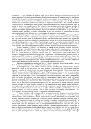 eclesiásticos. Ao que respondo, em primeiro lugar, que os únicos príncipes eclesiásticos são os que são
também soberanos civis, e que seus principados não ultrapassam o âmbito de sua soberania civil; fora desses
limites podem ser aceitos como doutores, mas não podem ser reconhecidos como príncipes. Pois se o apóstolo
tivesse querido dizer que devemos ser súditos tanto de nossos próprios príncipes como do Papa ternos-ia
ensinado uma doutrina que o próprio Cristo nos disse ser impossível, a saber servir a dois Senhores. E embora
o apóstolo diga em outra passagem: Escrevo estas coisas estando ausente, pois se estivesse presente usaria de
dureza, de acordo com o poder que me deu o Senhor, não significa isto que ele reclamasse o poder de
condenar à morte, ou à prisão, ao banimento, ao açoitamento ou a uma multa a qualquer deles, sendo tudo isto
punições; mas apenas o poder de excomungar, o qual (sem o poder civil) não é mais do que abandonar a
companhia e nada mais ter a ver com o excomungado do que com um pagão ou um publicano. 0 que em
muitos casos pode ser mais doloroso para o excomungante do que para o excomungado.
A sétima passagem é 1 Cor 4,21: Devo ir a vós com um vara, ou com amor e espírito de clemência?
Mas mais uma vez aqui não é o poder que um magistrado tem para punir os criminosos que se entende por
uma vara, mas apenas o poder da excomunhão, que por sua natureza não é um punição, mas apenas uma
denúncia da punição que Cristo virá a infligir, quando estiver de pose de seu Reino, no dia do juízo. E mesmo
então não será propriamente uma punição, -1o tipo da que se aplica a um súdito que infringiu a lei, mas de
uma vingança, como a que se aplica a um inimigo ou um rebelde que nega o direito de nosso Salvador a seu
Reino. Portanto, isso não prova o poder legislativo de qualquer bispo que não possua também o poder civil.
A oitava passagem é 1 Tim 3,2: Um bispo deve ser marido de uma só mulher, vigilante, sóbrio, etc.;
do que ele diz que é uma lei. Pensava eu que quem na Igreja podia fazer leis era unicamente o monarca da
Igreja, São Pedro. Mas mesmo supondo que esse preceito provenha da autoridade de São Pedro, não vejo
razão para chamar-lhe uma lei, e não um conselho, dado que Timóteo não era súdito de São Paulo, mas
apenas seu discípulo; e os membros do rebanho que Timóteo tinha a seu cargo também não eram súditos de
seu reino, mas SCub escolares na escola de Cristo. Se todos os preceitos que ele deu a Timóteo fossem leis,
por que não o seria também uma lei o de não beber mais água, mas usar um pouco de vinho por causa da
saúde? E por que não serão os preceitos dos bons hsicosZ9 outras tantas leis? 0 que transforma um preceito
numa lei não é a maneira imperativa de falar, e sim a sujeição absoluta a uma pessoa.
Da mesma maneira a nona passagem, 1 Tim 5,19: Contra um ancião não aceites acusação, a não ser
diante de duas ou três testemunhas, é um sábio preceito, mas não é uma lei.
A décima passagem é Lucas, 10,16: Aquele que vos ouve ouve-me a mim, e aquele que vos despreza
despreza-me a mim. E não resta dúvida que quem despreza o conselho dos que são enviados por Cristo
despreza o conselho do próprio Cristo. Mas quem são esses que são enviados por Cristo, senão os que são
ordenados pastores pela autoridade legítima? E quem é legitimamente ordenado, se não for ordenado pelo
soberano pastor? E quem é ordenado pelo soberano pastor num Estado cristão se não for ordenado pela
autoridade do soberano desse Estado? Desta passagem conclui-se portanto que quem ouvir a seu soberano,
sendo este cristão, ouve a Cristo, e que quem despreza a doutrina autorizada por seu rei, sendo este cristão,
despreza a doutrina de Cristo (e não era isto que Belarmino pretendia aqui provar, mas o contrário). Mas nada
disto tem coisa alguma que ver com as leis. Mais, um rei cristão, em sua qualidade de pastor e mestre de seus
súditos, não faz por isso que suas doutrinas sejam leis. Ele não pode obrigar as pessoas a acreditar, embora
enquanto soberano civil possa fazer leis compatíveis com sua doutrina, as quais possam obrigar os homens a
certas ações, e às vezes ações que de outro modo eles não praticariam, e que ele não deveria ordenar; mas na
medida em que são ordenadas elas são leis, e as ações externas praticadas em obediência a elas, sem
aprovação interior, são ações do soberano e não do súdito, que neste caso é apenas um instrumento, e não
efetua qualquer movimento próprio; porque Deus ordenou que lhes obedecesse.
A décima primeira é toda passagem onde os apóstolos usam, para designar um conselho, alguma
palavra que se costuma usar com o significado de uma ordem, ou quando designam a aceitação de seus
conselhos com o nome de obediência. Assim, invoca-se de 1 Cor 11,2: Recomendo-vos que guardeis meus
preceitos tais como vo-los dei. No grego está Recomendo-vos que guardeis as coisas que vos dei tais como eu
vo-las dei. 0 que está muito longe de significar que eram leis, ou qualquer coisa senão bons conselhos. E a de
1 Tes 4,2: Vós sabeis que mandamentos vos demos, onde a frase grega é parangeáás edókamen, equivalente a
paredókamen, o que vos entregamos, como na passagem anteriormente invocada, o que não prova que as
tradições dos apóstolos fossem outra coisa senão conselhos. Embora se diga no versículo 8: Aquele que os
despreza não despreza a ninguém senão a Deus. Porque mesmo nosso Salvador não veio para julgar, isto é,
para ser rei deste mundo, mas para sacrificar-se pelos pecadores e para deixar em sua Igreja doutores que
guiassem, e não que empurrassem os homens para Cristo, que jamais aceitou ações forçadas (que é tudo o que
 