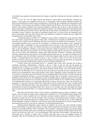 a lei produz), mas apenas a conversão interior do coração, a qual não é obra das leis, mas dos conselhos e da
doutrina.
E a de 2 Tes 3,14: Se algum homem não obedecer a nossa palavra nesta Epístola, assinalai esse
homem, e não aceites sua companhia, para que ele se envergonhe; onde da palavra obedecer pretende ele
inferir que esta Epístola era uma lei para os tessalônicos. Sem dúvida que as Epístolas dos imperadores eram
leis. Portanto, se eles tivessem que obedecer também à Epístola de São Paulo, eles teriam que obedecer a dois
senhores. Mas a palavra obedecer, que em grego é hypakoúei, significa dar ouvidos a, ou pôr em prática, não
apenas aquilo que é ordenado por quem tem o direito de castigar, mas também aquilo que é apresentado sob a
forma de conselho para nosso bem. Assim, São Paulo não diz que matem o desobediente, ou que lhe batam ou
o prendam, ou que o multem, o que todos os legisladores podem fazer, e sim que evitem sua companhia, para
que se envergonhe; com o que fica evidente que o que mantinha os cristãos em respeito não era o império de
um apóstolo, mas sua reputação entre os fiéis.
A última passagem é a de Hbr 13,17: Obedecei a vossos chefes, e submeteivos a eles, pois eles velam
por vossas almas, já que terão que prestar contas delas. Também aqui se entende por obediência seguir seus
conselhos, pois a razão de nossa obediência não deriva da vontade e do mando de nossos pastores, e sim de
nosso próprio beneficio, pois o que eles têm em atenção é a salvação de nossas almas, e não a exaltação de
seu próprio poder e autoridade. Se aqui se pretendesse dizer que tudo o que eles ensinam são leis, daí
resultaria que não apenas o Papa, mas também cada pastor em sua paróquia, teria poder legislativo. Por outro
lado, os que são obrigados a obedecer a seus pastores não têm o poder de examinar suas ordens. Que iremos
então dizer a São João, que nos manda (1 Jo 4,1) Não obedecer a todo espírito, mas provar os espíritos para
saber se são de Deus, pois andam pelo mundo muitos falsos profetas? Portanto, é manifesto que podemos
contestar as doutrinas de nossos pastores; mas ninguém pode contestar uma lei. As ordens dos soberanos civis
são confirmadas como leis sob todos os aspectos. Se além deles alguém puder fazer leis, será o fim de todo
Estado, e consequentemente de toda paz e justiça, o que é contrário a todas as leis, tanto divinas como
humanas. Portanto, nada se pode concluir desta ou de qualquer outra passagem das Escrituras, no sentido de
provar que os decretos do Papa são leis, onde ele não tiver também a soberania civil.
0 último ponto que ele pretende provar é o seguinte, Que Cristo nosso Salvador não confiou a
jurisdição eclesiástica imediatamente a ninguém a não ser o Papa. E aqui ele não trata da questão da
supremacia entre o Papa e os reis cristãos, mas entre o Papa e os outros bispos. E em primeiro lugar diz estar
estabelecido que a jurisdição dos bispos é, pelo menos em geral, de jure divino, isto é, pelo direito de Deus.
Para prová-lo cita São Paulo, Ef 4,11, onde se diz que Cristo, após sua Ascensão aos céus, concedeu dons aos
homens, uns como apóstolos, outros como profetas, outros como evangelistas, outros como pastores e outros
como mestres. E daí infere que sem dúvida eles têm sua jurisdição pelo direito de Deus, mas não concede que
a recebam imediatamente de Deus, e sim por intermédio do Papa. Mas se de alguém se disser que tem sua
jurisdição de jure divino, mas não imediatamente, qual a jurisdição legítima, ainda que apenas civil, que pode
existir num Estado cristão sem ser ao mesmo tempo de jure divino? Porque os reis cristãos recebem seu poder
civil imediatamente de Deus, e os magistrados abaixo deles exercem seus diversos cargos em virtude de sua
delegação, e o que nesse exercício fazem não é menos de jure divino mediato do que o que os bispos fazem
em virtude da ordenação pelo Papa. Todo poder legítimo é imediatamente divino no supremo governante, e
mediatamente nos que têm autoridade abaixo dele. Assim, ou se reconhece que todo funcionário do Estado
tem seu cargo pelo direito de Deus, ou é impossível afirmar que assim o tem qualquer bispo além do próprio
Papa.
Mas toda esta discussão sobre se Cristo atribuiu a jurisdição apenas ao Papa ou também a outros
bispos, se não se referir aos lugares onde o Papa detém a soberania civil, é uma disputa de lana caprina. Pois
nem um nem os outros (quando não são soberanos) possuem qualquer espécie de jurisdição. Porque a
jurisdição é o poder de ouvir e decidir os litígios entre os homens, e não pode pertencer a ninguém a não ser
àquele que possui o poder de prescrever as regras do bem e do mal, isto é, de fazer as leis. E com a espada da
justiça obrigando os homens a obedecer a suas decisões, quer sejam proferidas por ele mesmo ou pelos juízes
que nomeou para esse fim, coisa que só o soberano civil pode legitimamente fazer.
Quando portanto Belarmino alega, baseado no capítulo 6 de Lucas, que nosso Salvador mandou
reunir seus discípulos e escolheu doze homens aos quais chamou apóstolos, prova apenas que Cristo os elegeu
(a todos com exceção de Manas, Paulo e Barnabé) e lhes deu poder e mando para pregar, mas não para julgar
os litígios entre os homens, pois esse é um poder que ele próprio recusou assumir, dizendo: Quem fez de mim
um juiz ou um divisor, entre vós?, e em outra passagem: Meu reino não é deste mundo. E de quem não tem
poder para ouvir e decidir os litígios entre os homens não pode dizer-se que tem qualquer espécie de
jurisdição. Mas isto não impede que nosso Salvador lhes tenha dado poder para pregar e batizar em todas as
 