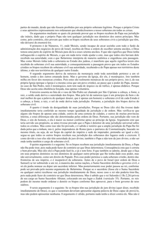 partes do mundo, desde que não fossem proibidos por seu próprio soberano legítimo. Porque o próprio Cristo
e seus apóstolos expressamente nos ordenaram que obedecêssemos a nosso soberano em todas as coisas.
Os argumentos mediante os quais ele pretende provar que os bispos recebem do Papa sua jurisdição
são inúteis, dado que o próprio Papa não tem qualquer jurisdição nos domínios dos outros príncipes. Mas
como, pelo contrário, eles provam que todos os bispos recebem de seus soberanos civis a jurisdição que têm,
não deixarei de enumerá-los.
0 primeiro é de Números, 11, onde Moisés, sendo incapaz de arcar sozinho com todo o fardo da
administração dos negócios do povo de Israel, recebeu de Deus a ordem de escolher setenta anciãos, e Deus
tomou uma parte do espírito de Moisés para dá-la a esses setenta anciãos. 0 que não significa que Deus tenha
enfraquecido o espírito de Moisés, o que em nada teria vindo ajudar a este, mas que todos eles haviam dele
recebido sua autoridade; com o que Belarmino interpreta de maneira autêntica e engenhosa esta passagem.
Mas como Moisés tinha toda a soberania no Estado dos judeus, é manifesto que aquilo significa terem eles
recebido do soberano civil sua autoridade, e consequentemente a passagem prova que em todos os Estados
cristãos os bispos recebem do soberano civil sua autoridade, recebendo-a do Papa apenas nos territórios deste
último, e não nos territórios de qualquer outro Estado.
0 segundo argumento deriva da natureza da monarquia onde toda autoridade pertence a um só
homem, sendo a dos outros emanada deste. Mas o governo da Igreja, diz ele, é monárquico. Isto também
milha em favor dos monarcas cristãos. Pois estes são realmente monarcas de seu próprio povo, isto é, de sua
própria Igreja (porque a Igreja é a mesma coisa que um povo cristão), ao passo que o poder do Papa, mesmo
no caso de São Pedro, nem é monárquico, nem tem nada de árquico ou de tráfico, é apenas didático. Porque
Deus não aceita uma obediência forçada, mas apenas voluntária.
0 terceiro assenta no fato de o vaso de São Pedro ser chamado por São Cipriano a cabeça, a fonte, a
raiz, o solde onde deriva a autoridade dos bispos. Mas pela lei de natureza (que é um princípio do bem e do
mal melhor do que a palavra de qualquer doutor, que é apenas um homem) o soberano civil de cada Estado é
a cabeça, a fonte, a raiz, o sol de onde deriva toda jurisdição. Portanto, a jurisdição dos bispos deriva do
soberano civil.
0 quarto é tirado da desigualdade de suas jurisdições. Porque se Deus (diz ele) lha tivesse dado
imediatamente teria conferido ao mesmo tempo igualdade de jurisdição e de ordem. Mas verifica-se que
alguns são bispos de apenas uma cidade, outros de uma centena de cidades, e outros de muitas províncias
inteiras, e estas diferenças não são determinadas pelas ordens de Deus. Portanto, sua jurisdição não vem de
Deus, e sim do homem, e ela é maior ou menor conforme apraz ao príncipe da Igreja. Argumento este que
teria servido seu propósito, se antes tivesse provado que o Papa é detentor de uma jurisdição universal sobre
todos os cristãos. Mas como isso não foi provado, e é sabido e notório que a ampla jurisdição do Papa lhe foi
dada pelos que a tinham, isto é, pelos imperadores de Roma (pois o patriarca de Constantinopla, baseado no
mesmo título, ou seja, de ser bispo da capital do império e sede do imperador, pretendia ser igual a ele),
segue-se que todos os outros bispos recebem sua jurisdição dos soberanos dos lugares onde a exercem. E
como devido a isso eles não têm autoridade de jure divino, também o Papa a não tem de jure divino, a não ser
onde tenha também o cargo de soberano civil.
0 quinto argumento é o seguinte: Se os bispos recebem sua jurisdição imediatamente de Deus, o Papa
não lha pode tirar, pois nada pode fazer de contrário ao que Deus determinou. Conseqüência esta que é correta
e bem provada. Mas (diz ele) o Papa pode fazê-lo, e já o tem feito. 0 que também se admite, desde que o faça
em seus próprios domínios ou nos domínios de qualquer outro príncipe que lhe tenha dado esse poder, mas
não universalmente, como um direito do Papado. Pois esse poder pertence a cada soberano cristão, dentro das
fronteiras de seu império, e é inseparável da soberania. Antes de o povo de Israel (por ordem de Deus a
Samuel) se ter submetido a um rei, à maneira das outras nações, o Sumo Sacerdote detinha o governo civil, e
só ele podia nomear ou depor um sacerdote inferior. Mas posteriormente esse poder passou ao rei, conforme
pode ser provado pelo mesmo argumento de Belarmino. Porque se o sacerdote (fosse ele o Sumo Sacerdote
ou qualquer outro) recebesse sua jurisdição imediatamente de Deus, nesse caso o rei não poderia tirar-lha,
pois nada pode fazer de contrário ao que Deus determinou. Mas é sabido que o rei Salomão (1 Rs 2,26) privou
de seu cargo ao Sumo Sacerdote Abiatar, colocando em seu lugar a Zadok (versículo 35). Portanto, os reis
podem do mesmo modo ordenar e demitir os bispos conforme lhes aprouver, para o bom governo de seus
súditos.
0 sexto argumento é o seguinte: Se os bispos têm sua jurisdição de jure divino (quer dizer, recebido
imediatamente de Deus), os que o sustentam deveriam apresentar alguma palavra de Deus capaz de prová-lo,
mas não podem apresentar nenhuma. 0 argumento é válido, portanto nada tenho a dizer contra ele. Mas não é
 