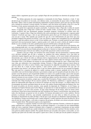 menos válido o argumento que prova que o próprio Papa não tem jurisdição nos domínios de qualquer outro
príncipe.
Por último apresenta ele como argumento o testemunho de dois Papas, Inocêncio e Leão. E não
duvido de que ele poderia ter invocado, com idêntica razão, os testemunhos de quase todos os Papas desde
São Pedro. Dado o amor ao poder naturalmente implantado no gênero humano, quem quer que seja feito Papa
terá a tentação de sustentar a mesma opinião. No entanto o que eles fariam seria apenas, como foi o caso de
Inocêncio e Leão, prestar testemunho sobre si mesmos, e portanto seu testemunho não seria válido.
No quinto livro apresenta ele quatro conclusões. A primeira é Que o Papa não é senhor do mundo
inteiro. A segunda, Que o Papa não é senhor de todo o mundo cristão. A terceira, Que o papa (fora de seu
próprio território) não tem diretamente qualquer jurisdição temporal. Facilmente se aceitam estas três
conclusões. A quarta é Que o Papa (nos domínios dos outros príncipes) tem indiretamente o supremo poder
temporal. Conclusão que nego, a não ser que indiretamente queira dizer que foi obtido por meios indiretos,
caso em que a aceito. Mas suponho que quando diz que ele o tem indiretamente ele quer dizer que essa
jurisdição temporal lhe pertence de direito, e que esse direito é apenas uma conseqüência de sua autoridade
pastoral, o qual não poderia exercer se não tivesse também esta. Portanto, ao poder pastoral (ao qual chama
espiritual) está necessariamente ligado o supremo poder civil, tendo ele assim o direito de mudar os reinos,
dando-os a um e tirando-os de outro, quando pensar que tal contribui para a salvação das almas.
Antes de passar a examinar os argumentos mediante os quais ele pretende provar esta doutrina, não
seria despropositado pôr a nu suas conseqüências, a fim de 'que os príncipes e governantes detentores da
soberania civil em seus diversos Estados possam avaliar por si mesmos se é para eles conveniente aceitá-las e
se elas contribuem para o bem de seus súditos, do qual terão que prestar contas no dia do juízo.
Quando se diz que o Papa, nos territórios dos outros Estados, não tem diretamente o supremo poder
civil, devemos entender que ele não o reclama, ao contrário dos outros soberanos civis, com base na
submissão original daqueles que irão ser governados. Pois é evidente, e já foi neste tratado suficientemente
demonstrado, que o direito de todos os soberanos deriva originariamente do consentimento de cada um dos
que irão ser governados; quer o escolham tendo em vista a defesa comum contra um inimigo, como quando
concordam entre si em designar um homem ou uma assembléia para protegê-los, quer o façam para salvar
suas vidas, por submissão a um conquistador inimigo. Portanto, o Papa, quando renuncia à posse direta do
supremo poder civil sobre os outros Estados, nega unicamente ter adquirido seu poder dessa maneira. Nem
por isso deixa de o exigir de outra maneira, a qual consiste (sem o consentimento dos que irão ser
governados) num direito a ele dado por Deus (o que ele chama indiretamente) em sua assunção do Papado.
Mas seja qual for a maneira de adquiri-lo o poder continua sendo o mesmo, podendo ele (se tal lhe for
concedido como um direito) depor príncipes e governantes sempre que tal seja pela salvação das almas, isto é,
quantas vezes lhe aprouver; pois ele pretende também ser o único a ter o poder de julgar, seja ou não seja para
a salvação das almas dos homens. E é esta a doutrina que não apenas Belarmino nesta obra, e muitos outros
doutores ensinam em seus sermões e livros, mas também que alguns concílios decretaram, e conformemente a
isso os Papas puseram em prática, sempre que a ocasião lhes foi propícia. Porque o quarto concílio de Latrão,
realizado sob o Papa Inocêncio III (no terceiro capítulo, De Haereticis), estabeleceu o seguinte cânone: Se
apesar de admoestado pelo Papa um rei deixar de expurgar seu reino dos hereges, e se depois depor tal ser
excomungado não prestar satisfação dentro de um ano, seus súditos ficarão dispensados de obedecer-lhe. Isto
foi posto em prática em diversas ocasiões, como quando da deposição de Chilperico, rei de França, na
translação do Império Romano para Carlos Magno, na opressão do rei João de Inglaterra, na transferência do
reino de Navarra e, em anos mais recentes, na liga contra Henrique III de França, além de muitas outras
ocorrências. Penso haver poucos príncipes que não considerem isto injusto e inconveniente; mas gostaria que
todos eles decidissem se querem ser reis ou súditos. Os homens não podem servir a dois senhores. Devem
portanto os príncipes aliviá-los, seja tomando completamente em suas mãos as rédeas do governo, seja
deixando-as inteiramente nas mãos do Papa; a fim de que os que desejam ser obedientes sejam protegidos em
sua obediência. Porque essa distinção entre o poder temporal e o poder espiritual não passa de palavras. Dá-se
uma divisão tão real do poder, e sob todos os aspectos tão perigosa, dividindo com outrem um poder indireto
como um poder direto. Mas passemos agora a seus argumentos.
0 primeiro é o seguinte: 0 poder civil está sujeito ao poder espiritual. Portanto, o detentor do supremo
poder espiritual tem o direito de mando sobre as príncipes temporais, e o de dispor de suas temporalidades
tendo em vista o espiritual. Quanto à distinção entre o temporal e o espiritual, examinemos em que sentido
pode dizer-se inteligivelmente que o poder temporal ou civil está sujeito ao espiritual. Há duas maneiras como
estas palavras podem adquirir sentido. Pois quando dizemos que um poder está sujeito a outro poder, ou isso
significa que quem tem um deles está sujeito a quem tem o outro, ou então que um dos poderes está para o
 