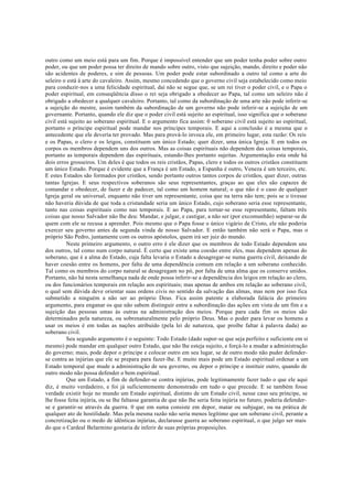 outro como um meio está para um fim. Porque é impossível entender que um poder tenha poder sobre outro
poder, ou que um poder possa ter direito de mando sobre outro, visto que sujeição, mando, direito e poder não
são acidentes de poderes, e sim de pessoas. Um poder pode estar subordinado a outro tal como a arte do
seleiro o está à arte do cavaleiro. Assim, mesmo concedendo que o governo civil seja estabelecido como meio
para conduzir-nos a uma felicidade espiritual, daí não se segue que, se um rei tiver o poder civil, e o Papa o
poder espiritual, em conseqüência disso o rei seja obrigado a obedecer ao Papa, tal como um seleiro não é
obrigado a obedecer a qualquer cavaleiro. Portanto, tal como da subordinação de uma arte não pode inferir-se
a sujeição do mestre, assim também da subordinação de um governo não pode inferir-se a sujeição de um
governante. Portanto, quando ele diz que o poder civil está sujeito ao espiritual, isso significa que o soberano
civil está sujeito ao soberano espiritual. E o argumento fica assim: 0 soberano civil está sujeito ao espiritual,
portanto o príncipe espiritual pode mandar nos príncipes temporais. E aqui a conclusão é a mesma que o
antecedente que ele deveria ter provado. Mas para prová-lo invoca ele, em primeiro lugar, esta razão: Os reis
e os Papas, o clero e os leigos, constituem um único Estado; quer dizer, uma única Igreja. E em todos os
corpos os membros dependem uns dos outros. Mas as coisas espirituais não dependem das coisas temporais,
portanto as temporais dependem das espirituais, estando-lhes portanto sujeitas. Argumentação esta onde há
dois erros grosseiros. Um deles é que todos os reis cristãos, Papas, clero e todos os outros cristãos constituem
um único Estado. Porque é evidente que a França é um Estado, a Espanha é outro, Veneza é um terceiro, etc.
E estes Estados são formados por cristãos, sendo portanto outros tantos corpos de cristãos, quer dizer, outras
tantas Igrejas. E seus respectivos soberanos são seus representantes, graças ao que eles são capazes de
comandar e obedecer, de fazer e de padecer, tal como um homem natural; o que não é o caso de qualquer
Igreja geral ou universal, enquanto não tiver um representante, coisa que na terra não tem; pois se o tivesse
não haveria dúvida de que toda a cristandade seria um único Estado, cujo soberano seria esse representante,
tanto nas coisas espirituais como nas temporais. E ao Papa, para tornar-se esse representante, faltam três
coisas que nosso Salvador não lhe deu: Mandar, e julgar, e castigar, a não ser (por excomunhão) separar-se de
quem com ele se recusa a aprender. Pois mesmo que o Papa fosse o único vigário de Cristo, ele não poderia
exercer seu governo antes da segunda vinda de nosso Salvador. E então também não será o Papa, mas o
próprio São Pedro, juntamente com os outros apóstolos, quem irá ser juiz do mundo.
Neste primeiro argumento, o outro erro é ele dizer que os membros de todo Estado dependem uns
dos outros, tal como num corpo natural. É certo que existe uma coesão entre eles, mas dependem apenas do
soberano, que é a alma do Estado, cuja falta levaria o Estado a desagregar-se numa guerra civil, deixando de
haver coesão entre os homens, por falta de uma dependência comum em relação a um soberano conhecido.
Tal como os membros do corpo natural se desagregam no pó, por falta de uma alma que os conserve unidos.
Portanto, não há nesta semelhança nada de onde possa inferir-se a dependência dos leigos em relação ao clero,
ou dos funcionários temporais em relação aos espirituais; mas apenas de ambos em relação ao soberano civil,
o qual sem dúvida deve orientar suas ordens civis no sentido da salvação das almas, mas nem por isso fica
submetido a ninguém a não ser ao próprio Deus. Fica assim patente a elaborada falácia do primeiro
argumento, para enganar os que não sabem distinguir entre a subordinação das ações em vista de um fim e a
sujeição das pessoas umas às outras na administração dos meios. Porque para cada fim os meios são
determinados pela natureza, ou sobrenaturalmente pelo próprio Deus. Mas o poder para levar os homens a
usar os meios é em todas as nações atribuído (pela lei de natureza, que proíbe faltar à palavra dada) ao
soberano civil.
Seu segundo argumento é o seguinte: Todo Estado (dado supor-se que seja perfeito e suficiente em si
mesmo) pode mandar em qualquer outro Estado, que não lhe esteja sujeito, e forçá-lo a mudar a administração
do governo; mais, pode depor o príncipe e colocar outro em seu lugar, se de outro modo não puder defender-
se contra as injúrias que ele se prepara para fazer-lhe. E muito mais pode um Estado espiritual ordenar a um
Estado temporal que mude a administração de seu governo, ou depor o príncipe e instituir outro, quando de
outro modo não possa defender o bem espiritual.
Que um Estado, a fim de defender-se contra injúrias, pode legitimamente fazer tudo o que ele aqui
diz, é muito verdadeiro, e foi já suficientemente demonstrado em tudo o que precede. E se também fosse
verdade existir hoje no mundo um Estado espiritual, distinto de um Estado civil, nesse caso seu príncipe, se
lhe fosse feita injúria, ou se lhe faltasse garantia de que não lhe seria feita injúria no futuro, poderia defender-
se e garantir-se através da guerra. 0 que em suma consiste em depor, matar ou subjugar, ou na prática de
qualquer ato de hostilidade. Mas pela mesma razão não seria menos legítimo que um soberano civil, perante a
concretização ou o medo de idênticas injúrias, declarasse guerra ao soberano espiritual, o que julgo ser mais
do que o Cardeal Belarmino gostaria de inferir de suas próprias proposições.
 