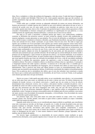 falsa. Pois o verdadeiro e o falso são atributos da linguagem, e não das coisas. E onde não houver linguagem,
não há nem verdade nem falsidade. Pode haver erro, como quando esperamos algo que não acontece, ou
quando suspeitamos algo que não aconteceu, mas em nenhum destes casos se pode acusar um homem de
inveracidade.
Vendo então que a verdade consiste na adequada ordenação de nomes em nossas afirmações, um
homem que procurar a verdade rigorosa deve lembrar-se que coisa substitui cada palavra de que se serve, e
colocá-la de acordo com isso; de outro modo ver-se-á enredado em palavras, como uma ave em varas
enviscadas: quanto mais lutar, mais se fere. E portanto em geometria (que é a única ciência que prouve a Deus
conceder à humanidade) os homens começam por estabelecer as significações de suas palavras, e a esse
estabelecimento de significações chamam definições, e colocam-nas no início de seu cálculo.
Por aqui se vê como é necessário a qualquer pessoa que aspire a um conhecimento verdadeiro
examinar as definições dos primeiros autores, ou para corrigi-las, quando tiverem sido estabelecidas de
maneira negligente, ou para apresentar as suas próprias. Pois os erros de definições se multiplicam à medida
que o cálculo avança e conduzem os homens a absurdos, que finalmente descobrem, mas que não conseguem
evitar sem calcular de novo, desde o princípio, no que reside a base de seus erros. De onde se segue que
aqueles que acreditam nos livros procedem como aqueles que somam muitas pequenas somas numa maior,
sem atentarem se essas pequenas somas foram ou não corretamente somadas; e finalmente encontrando o erro
visível, e não duvidando das suas primeiras bases, não sabem que caminho seguir para se esclarecerem, mas
gastam tempo azafamando-se em torno de seus livros, como aves que, entrando numa chaminé e vendo-se
fechadas num quarto, adejam em torno da enganadora luz de uma janela, por não possuírem a sabedoria
suficiente para atentarem por que caminho entraram. De tal modo que na correta definição de nomes reside o
primeiro uso da linguagem, o qual consiste na aquisição de ciência; e na incorreta definição, ou na ausência
de definições, reside o primeiro abuso, do qual resultam todas as doutrinas falsas e destituídas de sentido; o
que torna aqueles homens que tiram sua instrução da autoridade dos livros, e não de sua própria meditação,
tão inferiores à condição dos ignorantes, quanto são superiores a estes os homens revestidos de uma
verdadeira ciência. Pois entre a verdadeira ciência e as doutrinas errôneas situa-se a ignorância. A sensação e
a imaginação naturais não estão sujeitas a absurdos. A natureza em si não pode errar; e à medida que os
homens vão adquirindo uma abundância de linguagem, vão-se tornando mais sábios ou mais loucos do que
habitualmente. Nem é possível sem letras que algum homem se torne ou extraordinariamente sábio, ou
(amenos que sua memória seja atacada por doença, ou deficiente constituição dos órgãos) extraordinariamente
louco. Pois as palavras são os calculadores dos sábios, que só com elas calculam; mas constituem a moeda
dos loucos que a avaliam pela autoridade de um Aristóteles, de um Cícero, ou de um Tomás, ou de qualquer
outro doutor que nada mais é do que um homem.
Sujeito aos nomes é tudo aquilo que pode entrar, ou ser considerado, num cálculo, e ser acrescentado
um ao outro para fazer uma soma, ou subtraído um do outro e deixar um resto. Os latinos chamavam aos
cômputos de moeda rationes, e ao cálculo ratiocinatio, e àquilo que nós em contas ou livros de cálculo
denominamos itens, chamavam nomina, isto é, nomes; e daí parece resultar a extensão da palavra ratio à
faculdade de contar em todas as outras coisas. Os gregos têm uma só palavra, lógos, para linguagem e razão,
não que eles pensassem que não havia linguagem sem razão, mas sim que não havia raciocínio sem
linguagem. E ao ato de raciocinar chamaram silogismo, o que significa somar as conseqüências de uma
proposição a outra. E porque as mesmas coisas podem entrar em cômputo para diversos acidentes, seus nomes
são (para mostrar essa diversidade) diversamente deturpados, e diversificados. Esta diversidade dos nomes
pode ser reduzida a quatro grupos gerais.
Em primeiro lugar, uma coisa pode entrar em conta para matéria ou corpo, como vivo, sensível,
racional, quente, frio, movido, parado, com todos os quais nomes a palavra matéria ou corpo é entendida,
sendo todos eles nomes de matéria.
Segundo, pode entrar em conta, ou ser considerada para algum acidente ou qualidade, que concebemos
estar nela, como para ser movido, ser tão longo, ser quente, etc.; e então, do nome da própria coisa, por uma
pequena mudança ou alteração, fazemos um nome para aquele acidente que consideramos, e para vivo
fazemos vida, para movido, movimento, para quente, calor, para comprido, comprimento, e assim
sucessivamente. E todos esses nomes são os nomes dos acidentes e propriedades pelos quais a matéria e o
corpo se distinguem um do outro. A estes nomes chama-se nomes abstratos, porque separados, não da
matéria, mas do cálculo da matéria.
Em terceiro lugar consideramos as propriedades de nossos próprios corpos mediante as quais
estabelecemos distinções, como quando alguma coisa é vista por nós, nós contamos não a própria coisa, mas a
 