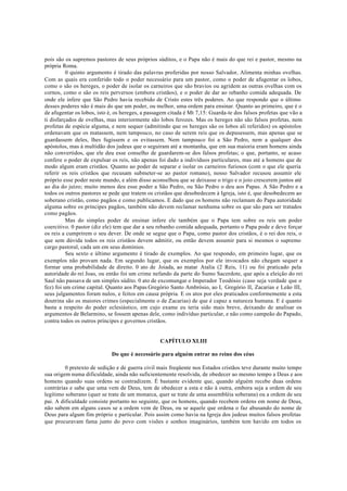 pois são os supremos pastores de seus próprios súditos, e o Papa não é mais do que rei e pastor, mesmo na
própria Roma.
0 quinto argumento é tirado das palavras proferidas por nosso Salvador, Alimenta minhas ovelhas.
Com as quais era conferido todo o poder necessário para um pastor, como o poder de afugentar os lobos,
como o são os hereges, o poder de isolar os carneiros que são bravios ou agridem as outras ovelhas com os
cornos, como o são os reis perversos (embora cristãos), e o poder de dar ao rebanho comida adequada. De
onde ele infere que São Pedro havia recebido de Cristo estes três poderes. Ao que respondo que o último
desses poderes não é mais do que um poder, ou melhor, uma ordem para ensinar. Quanto ao primeiro, que é o
de afugentar os lobos, isto é, os hereges, a passagem citada é Mt 7,15: Guarda-te dos falsos profetas que vão a
ti disfarçados de ovelhas, mas interiormente são lobos ferozes. Mas os hereges não são falsos profetas, nem
profetas de espécie alguma, e nem sequer (admitindo que os hereges são os lobos ali referidos) os apóstolos
ordenavam que os matassem, nem tampouco, no caso de serem reis que os depusessem, mas apenas que se
guardassem deles, lhes fugissem e os evitassem. Nem tampouco foi a São Pedro, nem a qualquer dos
apóstolos, mas à multidão dos judeus que o seguiram até a montanha, que em sua maioria eram homens ainda
não convertidos, que ele deu esse conselho de guardarem-se dos falsos profetas; o que, portanto, se acaso
confere o poder de expulsar os reis, não apenas foi dado a indivíduos particulares, mas até a homens que de
modo algum eram cristãos. Quanto ao poder de separar e isolar os carneiros furiosos (com o que ele queria
referir os reis cristãos que recusam submeter-se ao pastor romano), nosso Salvador recusou assumir ele
próprio esse poder neste mundo, e além disso aconselhou que se deixasse o trigo e o joio crescerem juntos até
ao dia do juízo; muito menos deu esse poder a São Pedro, ou São Pedro o deu aos Papas. A São Pedro e a
todos os outros pastores se pede que tratem os cristãos que desobedecem à Igreja, isto é, que desobedecem ao
soberano cristão, como pagãos e como publicamos. E dado que os homens não reclamam do Papa autoridade
alguma sobre os príncipes pagãos, também não devem reclamar nenhuma sobre os que são para ser tratados
como pagãos.
Mas do simples poder de ensinar infere ele também que o Papa tem sobre os reis um poder
coercitivo. 0 pastor (diz ele) tem que dar a seu rebanho comida adequada, portanto o Papa pode e deve forçar
os reis a cumprirem o seu dever. De onde se segue que o Papa, como pastor dos cristãos, é o rei dos reis, o
que sem dúvida todos os reis cristãos devem admitir, ou então devem assumir para si mesmos o supremo
cargo pastoral, cada um em seus domínios.
Seu sexto e último argumento é tirado de exemplos. Ao que respondo, em primeiro lugar, que os
exemplos não provam nada. Em segundo lugar, que os exemplos por ele invocados não chegam sequer a
formar uma probabilidade de direito. 0 ato de Joiada, ao matar Atalia (2 Reis, 11) ou foi praticado pela
autoridade do rei Joas, ou então foi um crime nefando da parte do Sumo Sacerdote, que após a eleição do rei
Saul não passava de um simples súdito. 0 ato de excomungar o Imperador Teodósio (caso seja verdade que o
fez) foi um crime capital. Quanto aos Papas Gregório Santo Ambrósio, ao I, Gregório II, Zacarias e Leão III,
seus julgamentos foram nulos, e feitos em causa própria. E os atos por eles praticados conformemente a esta
doutrina são os maiores crimes (especialmente o de Zacarias) de que é capaz a natureza humana. E é quanto
basta a respeito do poder eclesiástico, em cujo exame eu teria sido mais breve, deixando de analisar os
argumentos de Belarmino, se fossem apenas dele, como indivíduo particular, e não como campeão do Papado,
contra todos os outros príncipes e governos cristãos.
CAPÍTULO XLIII
Do que é necessário para alguém entrar no reino dos céus
0 pretexto de sedição e de guerra civil mais freqüente nos Estados cristãos teve durante muito tempo
sua origem numa dificuldade, ainda não suficientemente resolvida, de obedecer ao mesmo tempo a Deus e aos
homens quando suas ordens se contradizem. É bastante evidente que, quando alguém recebe duas ordens
contrárias e sabe que uma vem de Deus, tem de obedecer a esta e não à outra, embora seja a ordem de seu
legítimo soberano (quer se trate de um monarca, quer se trate de uma assembléia soberana) ou a ordem de seu
pai. A dificuldade consiste portanto no seguinte, que os homens, quando recebem ordens em nome de Deus,
não sabem em alguns casos se a ordem vem de Deus, ou se aquele que ordena o faz abusando do nome de
Deus para algum fim próprio e particular. Pois assim como havia na Igreja dos judeus muitos falsos profetas
que procuravam fama junto do povo com visões e sonhos imaginários, também tem havido em todos os
 