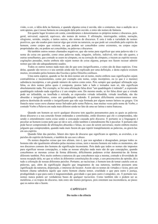 visão, a cor, a idéia dela na fantasia, e quando alguma coisa é ouvida, não a contamos, mas a audição ou o
som apenas, que é nossa fantasia ou concepção dela pelo ouvido, e estes são nomes de fantasia.
Em quarto lugar levamos em conta, consideramos e denominamos os próprios nomes e discursos, pois
geral, universal, especial, equívoco, são nomes de nomes. E afirmação, interrogarão, ordem, narração,
silogismo, sermão, oração, e tantos outros, são nomes de discursos. E esta é toda a variedade de nomes
positivos, que são usados para marcar algo que existe na natureza, ou que pode ser concebido pelo espírito do
homem, como corpos que existem, ou que podem ser concebidos como existentes, ou corpos cujas
propriedades são, ou podem ser concebidas, ou palavras e discursos.
Há também outros nomes chamados negativos, que são notas para significar que uma palavra não é o
nome da coisa em questão, como estas palavras nada, ninguém, infinito, indizível, três não são quatro, e
outras semelhantes, que contudo se usam no cômputo, ou na correção do cômputo, e trazem ao espírito nossas
cogitações passadas, muito embora não sejam nomes de coisa alguma, porque nos fazem recusar admitir
nomes que não são adequadamente usados.
Todos os outros nomes nada mais são do que sons insignificantes, e estes são de duas espécies. Uma
delas, quando são novos e o seu sentido ainda não foi explicado por uma definição, e desta espécie existem
muitos, inventados pelos homens das Escolas e pelos filósofos confusos.
Uma outra espécie, quando se faz de dois nomes um só nome, muito embora suas significações sejam
contraditórias e inconsistentes, como por exemplo este nome, corpo incorpóreo, ou (o que é o mesmo)
substância incorpórea, e um grande número de outros como estes. Pois sempre que qualquer afirmação seja
falsa, os dois nomes pelos quais é composta, postos lado a lado e tornados num só, não significam
absolutamente nada. Por exemplo, se for uma afirmação falsa dizer "um quadrângulo é redondo", a expressão
quadrângulo redondo nada significa e é um simples som. Do mesmo modo, se for falso dizer que a virtude
pode ser infundida, ou insuflada e retirada, as expressões virtude infundida, virtude insuflada, são tão
absurdas e insignificantes, como um quadrângulo redondo. E portanto dificilmente encontraremos uma
palavra destituída de sentido e insignificante que não seja formada por alguns nomes latinos ou gregos. Um
francês raras vezes ouve chamar nosso Salvador pelo nome Palavra, mas muitas vezes pelo nome de Verbo, e
contudo Verbo e Palavra em nada mais diferem senão no fato de uma ser latina e outra francesa.
Quando um homem ao ouvir qualquer discurso tem aqueles pensamentos para os quais as palavras
desse discurso e a sua conexão foram ordenadas e constituídas, então dizemos que ele o compreendeu, não
sendo o entendimento outra coisa senão a concepção causada pelo discurso. E portanto se a linguagem é
peculiar ao homem (como pelo que sei deve ser), então também o entendimento lhe é peculiar. E portanto não
pode haver compreensão de afirmações absurdas e falsas, no caso de serem universais; muito embora muitos
julguem que compreendem, quando nada mais fazem do que repetir tranqüilamente as palavras, ou gravá-las
em seu espírito.
Quando falar das paixões, falarei dos tipos de discurso que significam os apetites, as aversões, e as
paixões do espírito do homem, e também de seu uso e abuso.
Os nomes daquelas coisas que nos afetam, isto é, que nos agradam e desagradam, porque todos os
homens não são igualmente afetados pelas mesmas coisas, nem o mesmo homem em todos os momentos, são
nos discursos comuns dos homens de significação inconstante. Pois dado que todos os nomes são impostos
para significar nossas concepções, e todas as nossas afeições nada mais são do que concepções, quando
concebemos as mesmas coisas de forma diferente, dificilmente podemos evitar denominá-las de forma
diferente também. Pois muito embora a natureza do que concebemos seja a mesma, contudo a diversidade de
nossa recepção dela, no que se refere às diferentes constituições do corpo, e aos preconceitos da opinião, dá a
tudo a coloração de nossas diferentes paixões. Portanto, ao raciocinar, o homem tem de tomar cautela com as
palavras, que, além da significação daquilo que imaginamos de sua natureza, também possuem uma
significação da natureza, disposição, e interesse do locutor. Assim são os nomes de virtudes e vícios, pois um
homem chama sabedoria àquilo que outro homem chama temor, crueldade o que para outro é justiça,
prodigalidade o que para outro é magnanimidade, gravidade o que para outro é estupidez, etc. E portanto tais
nomes nunca podem ser verdadeiras bases de qualquer raciocínio. Como também não o podem ser as
metáforas, e os tropos do discurso, más estes são menos perigosos, pois ostentam sua inconstância, ao passo
que os outros não o fazem.
CAPÍTULO V
Da razão e da ciência
 