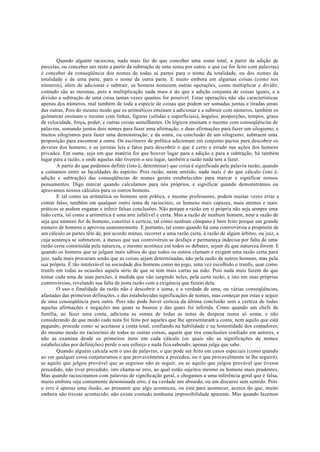 Quando alguém raciocina, nada mais faz do que conceber uma soma total, a partir da adição de
parcelas, ou conceber um resto a partir da subtração de uma soma por outra; o que (se for feito com palavras)
é conceber da conseqüência dos nomes de todas as partes para o nome da totalidade, ou dos nomes da
totalidade e de uma parte, para o nome da outra parte. E muito embora em algumas coisas (como nos
números), além de adicionar e subtrair, os homens nomeiem outras operações, como multiplicar e dividir,
contudo são as mesmas, pois a multiplicação nada mais é do que a adição conjunta de coisas iguais, e a
divisão a subtração de uma coisa tantas vezes quantas for possível. Estas operações não são características
apenas dos números, mal também de toda a espécie de coisas que podem ser somadas juntas e tiradas umas
das outras, Pois do mesmo modo que os aritméticos ensinam a adicionar e a subtrair com números, também os
geômetras ensinam o mesmo com linhas, figuras (sólidas e superficiais), ângulos, proporções, tempos, graus
de velocidade, força, poder, e outras coisas semelhantes. Os lógicos ensinam o mesmo com conseqüências de
palavras, somando juntos dois nomes para fazer uma afirmação, e duas afirmações para fazer um silogismo, e
muitos silogismos para fazer uma demonstração; e da soma, ou conclusão de um silogismo, subtraem uma
proposição para encontrar a outra. Os escritores de política adicionam em conjunto pactos para descobrir os
deveres dos homens, e os juristas leis e fatos para descobrir o que é certo e errado nas ações dos homens
privados. Em suma, seja em que matéria for que houver lugar para a adição e para a subtração, há também
lugar para a razão, e onde aquelas não tiverem o seu lugar, também a razão nada tem a fazer.
A partir do que podemos definir (isto é, determinar) que coisa é significada pela palavra razão, quando
a contamos entre as faculdades do espírito. Pois razão, neste sentido, nada mais é do que cálculo (isto é,
adição e subtração) das conseqüências de nomes gerais estabelecidos para marcar e significar nossos
pensamentos. Digo marcar quando calculamos para nós próprios, e significar quando demonstramos ou
aprovamos nossos cálculos para os outros homens.
E tal como na aritmética os homens sem prática, e mesmo professores, podem muitas vezes errar e
contar falso, também em qualquer outro tema de raciocínio, os homens mais capazes, mais atentos e mais
práticos se podem enganar e inferir falsas conclusões. Não porque a razão em si própria não seja sempre uma
ruão certa, tal como a aritmética é uma arte infalível e certa. Mas a razão de nenhum homem, nem a razão de
seja que número for de homens, constitui a certeza, tal como nenhum cômputo é bem feito porque um grande
número de homens o aprovou unanimemente. E portanto, tal como quando há uma controvérsia a propósito de
um cálculo as partes têm de, por acordo mútuo, recorrer a uma razão certa, à razão de algum árbitro, ou juiz, a
cuja sentença se submetem, a menos que sua controvérsia se desfaça e permaneça indecisa por falta de uma
razão certa constituída pela natureza, o mesmo acontece em todos os debates, sejam de que natureza forem. E
quando os homens que se julgam mais sábios do que todos os outros clamam e exigem uma razão certa para
juiz, nada mais procuram senão que as coisas sejam determinadas, não pela razão de outros homens, mas pela
sua própria. É tão intolerável na sociedade dos homens como no jogo, uma vez escolhido o trunfo, usar como
trunfo em todas as ocasiões aquela série de que se tem mais cartas na mão. Pois nada mais fazem do que
tomar cada uma de suas paixões, à medida que vão surgindo neles, pela certa razão, e isto em suas próprias
controvérsias, revelando sua falta de justa razão com a exigência que fazem dela.
O uso e finalidade da razão não é descobrir a soma, e a verdade de uma, ou várias conseqüências,
afastadas das primeiras definições, e das estabelecidas significações de nomes, mas começar por estas e seguir
de uma conseqüência para outra. Pois não pode haver certeza da última conclusão sem a certeza de todas
aquelas afirmações e negações nas quais se baseou e das quais foi inferida. Como quando um chefe de
família, ao fazer uma conta, adiciona as somas de todas as notas de despesa numa só soma, e não
considerando de que modo cada nota foi feita por aqueles que lhe apresentaram a conta, nem aquilo que está
pagando, procede como se aceitasse a conta total, confiando na habilidade e na honestidade dos contadores;
do mesmo modo no raciocínio de todas as outras coisas, aquele que tira conclusões confiado em autores, e
não as examina desde os primeiros itens em cada cálculo (os quais são as significações de nomes
estabelecidas por definições) perde o seu esforço e nada fica sabendo; apenas julga que sabe.
Quando alguém calcula sem o uso de palavras, o que pode ser feito em casos especiais (como quando
ao ver qualquer coisa conjeturamos o que provavelmente a precedeu, ou o que provavelmente se lhe seguirá),
se aquilo que julgou provável que se seguisse não se seguir, ou se aquilo que julgou provável que tivesse
precedido, não tiver precedido, isto chama-se erro, ao qual estão sujeitos mesmo os homens mais prudentes.
Mas quando raciocinamos com palavras de significação geral, e chegamos a uma inferência geral que é falsa,
muito embora seja comumente denominada erro, é na verdade um absurdo, ou um discurso sem sentido. Pois
o erro é apenas uma ilusão, ao presumir que algo aconteceu, ou está para acontecer, acerca do que, muito
embora não tivesse acontecido, não existe contudo nenhuma impossibilidade aparente. Mas quando fazemos
 