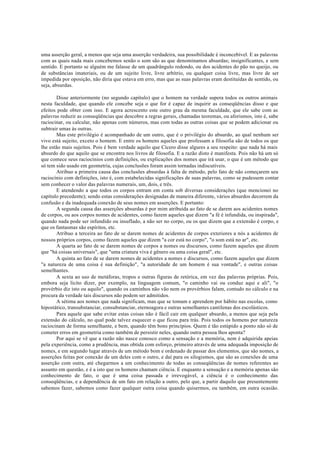uma asserção geral, a menos que seja uma asserção verdadeira, sua possibilidade é inconcebível. E as palavras
com as quais nada mais concebemos senão o som são as que denominamos absurdas; insignificantes, e sem
sentido. E portanto se alguém me falasse de um quadrângulo redondo, ou dos acidentes do pão no queijo, ou
de substâncias imateriais, ou de um sujeito livre, livre arbítrio, ou qualquer coisa livre, mas livre de ser
impedida por oposição, não diria que estava em erro, mas que as suas palavras eram destituídas de sentido, ou
seja, absurdas.
Disse anteriormente (no segundo capítulo) que o homem na verdade supera todos os outros animais
nesta faculdade, que quando ele concebe seja o que for é capaz de inquirir as conseqüências disso e que
efeitos pode obter com isso. E agora acrescento este outro grau da mesma faculdade, que ele sabe com as
palavras reduzir as conseqüências que descobre a regras gerais, chamadas teoremas, ou aforismos, isto é, sabe
raciocinar, ou calcular, não apenas com números, mas com todas as outras coisas que se podem adicionar ou
subtrair umas às outras.
Mas este privilégio é acompanhado de um outro, que é o privilégio do absurdo, ao qual nenhum ser
vivo está sujeito, exceto o homem. E entre os homens aqueles que professam a filosofia são de todos os que
lhe estão mais sujeitos. Pois é bem verdade aquilo que Cícero disse algures a seu respeito: que nada há mais
absurdo do que aquilo que se encontra nos livros de filosofia. E a razão disto é manifesta. Pois não há um só
que comece seus raciocínios com definições, ou explicações dos nomes que irá usar, o que é um método que
só tem sido usado em geometria, cujas conclusões foram assim tornadas indiscutíveis.
Atribuo a primeira causa das conclusões absurdas à falta de método, pelo fato de não começarem seu
raciocínio com definições, isto é, com estabelecidas significações de suas palavras, como se pudessem contar
sem conhecer o valor das palavras numerais, um, dois, e três.
E atendendo a que todos os corpos entram em conta sob diversas considerações (que mencionei no
capítulo precedente); sendo estas considerações designadas de maneira diferente, vários absurdos decorrem da
confusão e da inadequada conexão de seus nomes em asserções. E portanto:
A segunda causa das asserções absurdas é por mim atribuída ao fato de se darem aos acidentes nomes
de corpos, ou aos corpos nomes de acidentes, como fazem aqueles que dizem "a fé é infundida, ou inspirada",
quando nada pode ser infundido ou insuflado, a não ser no corpo, ou os que dizem que a extensão é corpo, e
que os fantasmas são espíritos, etc.
Atribuo a terceira ao fato de se darem nomes de acidentes de corpos exteriores a nós a acidentes de
nossos próprios corpos, como fazem aqueles que dizem "a cor está no corpo", "o som está no ar", etc.
A quarta ao fato de se darem nomes de corpos a nomes ou discursos, como fazem aqueles que dizem
que "há coisas universais", que "uma criatura viva é gênero ou uma coisa geral", etc.
A quinta ao fato de se darem nomes de acidentes a nomes e discursos, como fazem aqueles que dizem
"a natureza de uma coisa é sua definição", "a autoridade de um homem é sua vontade", e outras coisas
semelhantes.
A sexta ao uso de metáforas, tropos e outras figuras de retórica, em vez das palavras próprias. Pois,
embora seja licito dizer, por exemplo, na linguagem comum, "o caminho vai ou conduz aqui e ali", "o
provérbio diz isto ou aquilo", quando os caminhos não vão nem os provérbios falam, contudo no cálculo e na
procura da verdade tais discursos não podem ser admitidos.
A sétima aos nomes que nada significam, mas que se tomam e aprendem por hábito nas escolas, como
hipostático, transubstanciar, consubstanciar, eternoagora e outras semelhantes cantilenas dos escolásticos.
Para aquele que sabe evitar estas coisas não é fácil cair em qualquer absurdo, a menos que seja pela
extensão do cálculo, no qual pode talvez esquecer o que ficou para trás. Pois todos os homens por natureza
raciocinam de forma semelhante, e bem, quando têm bons princípios. Quem é tão estúpido a ponto não só de
cometer erros em geometria como também de persistir neles, quando outra pessoa lhos aponta?
Por aqui se vê que a razão não nasce conosco como a sensação e a memória, nem é adquirida apeias
pela experiência, como a prudência, mas obtida com esforço, primeiro através de uma adequada imposição de
nomes, e em segundo lugar através de um método bom e ordenado de passar dos elementos, que são nomes, a
asserções feitas por conexão de um deles com o outro, e daí para os silogismos, que são as conexões de uma
asserção com outra, até chegarmos a um conhecimento de todas as conseqüências de nomes referentes ao
assunto em questão, e é a isto que os homens chamam ciência. E enquanto a sensação e a memória apenas são
conhecimento de fato, o que é uma coisa passada e irrevogável, a ciência é o conhecimento das
conseqüências, e a dependência de um fato em relação a outro, pelo que, a partir daquilo que presentemente
sabemos fazer, sabemos como fazer qualquer outra coisa quando quisermos, ou também, em outra ocasião.
 