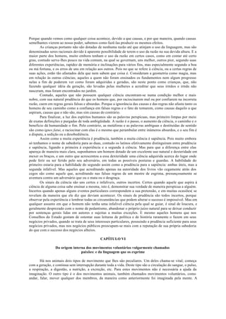 Porque quando vemos como qualquer coisa acontece, devido a que causas, e por que maneira, quando causas
semelhantes vierem ao nosso poder, sabemos como fazê-las produzir os mesmos efeitos.
As crianças portanto não são dotadas de nenhuma razão até que atinjam o uso da linguagem, mas são
denominadas seres racionais devido à aparente possibilidade de terem o uso da razão na sua devida altura. E a
maior parte dos homens, muito embora tenham o uso da razão em certos casos, como em contar até certo
grau, contudo serve-lhes pouco na vida comum, na qual se governam, uns melhor, outros pior, segundo suas
diferentes experiências, rapidez de memória e inclinações para vários fins, mas especialmente segundo a boa
ou má fortuna, e os erros de uns em relação aos outros. Pois no que se refere à ciência, ou a certas regras de
suas ações, estão tão afastados dela que nem sabem que coisa é. Consideram a geometria como magia, mas
em relação às outras ciências; aqueles a quem não foram ensinados os fundamentos nem algum progresso
nelas a fim de poderem ver como foram adquiridas e geradas, são neste ponto como crianças, que, não
fazendo qualquer idéia da geração, são levadas pelas mulheres a acreditar que seus irmãos e irmãs não
nasceram, mas foram encontrados no jardim.
Contudo, aqueles que não possuem qualquer ciência encontram-se numa condição melhor e mais
nobre, com sua natural prudência do que os homens que, por raciocinarem mal ou por confiarem na incorreta
razão, caem em regras gerais falsas e absurdas. Porque a ignorância das causas e das regras não afasta tanto os
homens de seu caminho como a confiança em falsas regras e o fato de tomarem, como causas daquilo a que
aspiram, causas que o não são, mas sim causas do contrário.
Para finalizar, a luz dos espíritos humanos são as palavras perspícuas, mas primeiro limpas por meio
de exatas definições e purgadas de toda ambigüidade. A razão é o passo, o aumento da ciência, o caminho e o
beneficio dá humanidade o fim. Pelo contrário, as metáforas e as palavras ambíguas e destituídas de sentido
são como ignes fatui, e raciocinar com elas é o mesmo que perambular entre inúmeros absurdos, e o seu fim é
a disputa, a sedição ou a desobediência.
Assim como a muita experiência é prudência, também a muita ciência é sapiência. Pois muito embora
só tenhamos o nome de sabedoria para as duas, contudo os latinos efetivamente distinguiram entre prudência
e sapiência, ligando a primeira à experiência e a segunda à ciência. Mas para que a diferença entre elas
apareça de maneira mais clara, suponhamos um homem dotado de um excelente uso natural e dexteridade em
mexer os braços, e um outro que acrescentou a essa dexteridade uma ciência adquirida acerca do lugar onde
pode ferir ou ser ferido pelo seu adversário, em todas as possíveis posturas e guardas. A habilidade do
primeiro estaria para a habilidade do segundo assim como a prudência para a sapiência: ambas úteis, mas a
segunda infalível. Mas aqueles que acreditando apenas na autoridade dos livros vão cegamente atrás dos
cegos são como aquele que, acreditando nas falsas regras de um mestre de esgrima, presunçosamente se
aventura contra um adversário que ou o mata ou o desgraça.
Os sinais da ciência são uns certos e infalíveis, outros incertos. Certos quando aquele que aspira à
ciência de alguma coisa sabe ensinar a mesma, isto é, demonstrar sua verdade de maneira perspícua a alguém.
Incertos quando apenas alguns eventos particulares correspondem a sua pretensão, e em muitas ocasiões( se
revelam da maneira que ele diz que deviam acontecer. Os sinais de prudência são todos incertos, porque
observar pela experiência e lembrar todas as circunstâncias que podem alterar o sucesso é impossível. Mas em
qualquer assunto em que o homem não tenha uma infalível ciência pela qual se guiar, é sinal de loucura, e
geralmente desprezado com o nome de pedantismo, abandonar o próprio juízo natural para se deixar conduzir
por sentenças gerais lidas em autores e sujeitas a muitas exceções. E mesmo aqueles homens que nos
Conselhos do Estado gostam de ostentar suas leituras de política e de história raramente o fazem em seus
negócios privados, quando se trata de seus interesses particulares, possuindo a prudência suficiente para seus
negócios privados, mas nos negócios públicos preocupam-se mais com a reputação de sua própria sabedoria
do que com o sucesso dos negócios alheios.
CAPÍTULO VI
Da origem interna dos movimentos voluntários vulgarmente chamados
paixões: e da linguagem que os exprime
Há nos animais dois tipos de movimento que lhes são peculiares. Um deles chama-se vital; começa
com a geração, e continua sem interrupção durante toda a vida. Deste tipo são a circulação do sangue, o pulso,
a respiração, a digestão, a nutrição, a excreção, etc. Para estes movimentos não é necessária a ajuda da
imaginação. O outro tipo é o dos movimentos animais, também chamados movimentos voluntários, como
andar, falar, mover qualquer dos membros, da maneira como anteriormente foi imaginada pela mente. A
 