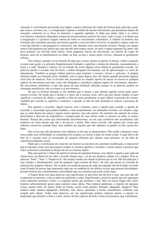sensação é o movimento provocado nos órgãos e partes inferiores do corpo do homem pela ação das coisas
que vemos, ouvimos, etc., e a imaginação é apenas o resíduo do mesmo movimento, que permanece depois da
sensação, conforme já se disse no primeiro e segundo capítulos. E dado que andar, falar e os outros
movimentos voluntários dependem sempre de um pensamento anterior de como, onde e o que, é evidente que
a imaginação é a primeira origem interna de todos os movimentos voluntários. E embora os homens sem
instrução não concebam que haja movimento quando a coisa movida é invisível, ou quando o espaço onde ela
é movida (devido a sua pequenez) é insensível, não obstante esses movimentos existem. Porque um espaço
nunca é tão pequeno que aquilo que seja movido num espaço maior, do qual o espaço pequeno faz parte, não
deva primeiro ser movido neste último. Estes pequenos inícios do movimento, no interior do corpo do
homem, antes de se manifestarem no andar, na fala, na luta e outras ações visíveis, chamam-se geralmente
esforço.
Este esforço, quando vai em direção de algo que o causa, chama-se apetite ou desejo, sendo o segundo
o nome mais geral, e o primeiro freqüentemente limitado a significar o desejo de alimento, nomeadamente a
fome e a sede. Quando o esforço vai no sentido de evitar alguma coisa chama-se geralmente aversão. As
palavras apetite e aversão vêm do latim, e ambas designam movimentos, um de aproximação e o outro de
afastamento. Também os gregos tinham palavras para exprimir o mesmo, hormé e aphormé. A própria
natureza impõe aos homens certas verdades, com as quais depois eles vão chocar quando procuram alguma
coisa fora da natureza. Pois as Escolas não encontram no simples apetite de mexer ou mover-se qualquer
espécie de movimento real mas, como são obrigados a reconhecer alguma espécie de movimento, chamam-
lhe movimento metafórico; o que não passa de uma definição absurda, porque só as palavras podem ser
chamadas metafóricas, não os corpos e os movimentos.
Do que os homens desejam se diz também que o amam, e que odeiam aquelas coisas pelas quais
sentem aversão. De modo que o desejo e o amor são a mesma coisa, salvo que por desejo sempre se quer
significar a ausência do objeto, e quando se fala em amor geralmente se quer indicar a presença do mesmo.
Também por aversão se significa a ausência, e quando se fala de ódio pretende-se indicar a presença do
objeto.
Dos apetites e aversões, alguns nascem com o homem, como o apetite pela comida, o apetite de
excreção e exoneração (que podem também, e mais propriamente, ser chamados aversões, em relação a algo
que se sente dentro do corpo) e alguns outros apetites, mas não muitos. Os restantes são apetites de coisas
particulares e derivam da experiência e comprovação de seus efeitos sobre si mesmo ou sobre os outros
homens. Porque das coisas que inteiramente desconhecemos, ou em cuja existência não acreditamos, não
podemos ter outro desejo que não o de provar e tentar. Mas temos aversão, não apenas por coisas que
sabemos terem-nos causado dano, mas também por aquelas que não sabemos se podem ou não causar-nos
dano.
Das coisas que não desejamos nem odiamos se diz que as desprezamos. Não sendo o desprezo outra
coisa senão uma imobilidade ou contumácia do coração, ao resistir à ação de certas coisas. A qual deriva do
fato de o coração estar já estimulado de maneira diferente por objetos mais potentes, ou da falta de
experiência daquelas coisas.
Dado que a constituição do corpo de um homem se encontra em constante modificação, é impossível
que as mesmas coisas nele provoquem sempre os mesmos apetites e aversões, e muito menos é possível que
todos os homens coincidam no desejo de um só e mesmo objeto.
Mas seja qual for o objeto do apetite ou desejo de qualquer homem, esse objeto é aquele a que cada um
chama bom; ao objeto de seu ódio e aversão chama mau, e ao de seu desprezo chama vil e indigno. Pois as
palavras "bom", "mau" e "desprezível" são sempre usadas em relação à pessoa que as usa. Não há nada que o
seja simples e absolutamente, nem há qualquer regra comum do bem e do mal, que possa ser extraída da
natureza dos próprios objetos. Ela só pode ser tirada da pessoa de cada um (quando não há Estado) ou então
(num Estado) da pessoa que representa cada um; ou também de um árbitro ou juiz que pessoas discordantes
possam instituir por consentimento, concordando que sua sentença seja aceite como regra.
A língua latina tem duas palavras cuja significação se aproxima das de bom e mau, mas que não são
exatamente as mesmas, e são as palavras pulchrum e turpe. Significando a primeira aquilo que por quaisquer
sinais aparentes promete o bem, e a segunda aquilo que promete o mal. Mas em nossa língua não temos
homens suficientemente gerais para exprimir essas idéias. Para traduzir pulchrum, a respeito de algumas
coisas usamos belo; de outras, lindo ou bonito, assim como galante, honrado, adequado, amigável. Para
traduzir turpe usamos repugnante, disforme, feio, baixo, nauseante e termos semelhantes, conforme seja
exigido pelo objeto. Todas estas palavras, em sua significação própria, indicam apenas o aspecto ou
disposição que promete o bem e o mal. Assim, há três espécies de bem; o bem na promessa, que é pulchrum;
 