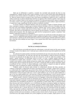 Dado que na deliberação os apetites e aversões são suscitados pela previsão das boas ou más
conseqüências e seqüelas da ação sobre a qual se delibera, os bons ou maus efeitos dessa ação dependem da
previsão de uma extensa cadeia de conseqüências, cujo fim muito poucas vezes qualquer pessoa é capaz de
ver. Mas até o ponto em que se consiga ver que o bem dessas conseqüências é superior ao mal, o conjunto da
cadeia é aquilo que os autores chamam bem manifesto ou aparente. Pelo contrário, quando o mal é maior do
que o bem, o conjunto chama-se mal manifesto ou aparente. De modo que quem possuir, graças à experiência
ou à razão, a maior e mais segura capacidade de prever as conseqüências é quem melhor é capaz de deliberar;
e é quem mais é capa,, quando quer, de dar aos outros os melhores conselhos.
O sucesso contínuo na obtenção daquelas coisas que de tempos a tempos os homens desejam, quer
dizer, o prosperar constante, é aquilo a que os homens chamam felicidade; refiro-me à felicidade nesta vida.
Pois não existe uma perpétua tranqüilidade de espírito, enquanto aqui vivemos, porque a própria vida não
passa de movimento, e jamais pode deixar de haver desejo, ou medo, tal como não pode deixar de haver
sensação. Que espécie de felicidade Deus reservou àqueles que devotamente o veneram, é coisa que ninguém
saberá antes de gozá-la. Pois são alegrias que agora são tão incompreensíveis quanto a expressão visão
beatífica, usada pelos Escolásticos, é ininteligível.
A forma de linguagem através da qual os homens exprimem sua opinião da excelência de alguma coisa
chama-se louvor. Aquela pela qual exprimem o poder e grandeza de alguma coisa é a exaltação. E aquela pela
qual exprimem a opinião que têm da felicidade de um homem era pelos gregos chamada makarismós, palavra
para a qual não existe tradução em nossa língua. E isto é quanto basta dizer sobre as paixões, para o objetivo
do momento.
CAPÍTULO VII
Dos fins ou resoluções do discurso
Para todo discurso, governado pelo desejo de conhecimento, existe pelo menos um fim, quer seja para
conseguir ou para evitar alguma coisa. E onde quer que a cadeia do discurso seja interrompida existe um fim
provisório.
Se o discurso for apenas mental, consistirá em pensamentos de que uma coisa será ou não, de que ela
foi ou não foi, alternadamente. De modo que onde quer que interrompamos a cadeia do discurso de alguém,
deixamo-lo na suposição de que algo será ou não será; de que foi, ou não foi. Tudo isto é opinião. E tudo
quanto é apetite alternado, na deliberação relativa ao bem e ao mal, é também opinião alternada, na
investigação da verdade sobre o passado e o futuro. E tal como o último apetite na deliberação se chama
vontade, assim também a última opinião na busca da verdade sobre o passado e o futuro se chama juízo, ou
sentença final e decisiva daquele que discursa. E tal como o conjunto da cadeia de apetites alternados, quanto
ao problema do bem e do mal, se chama deliberação, assim também o conjunto da cadeia de opiniões
alternadas, quanto ao problema da verdade e da falsidade, se chama dúvida.
Nenhuma espécie de discurso pode terminar no conhecimento absoluto dos fatos, passados ou
vindouros. Porque para o conhecimento dos fatos é necessária primeiro a sensação, e depois disso a memória;
e o conhecimento das conseqüências, que acima já disse chamar-se ciência, não é absoluto, mas condicional.
Ninguém pode chegar a saber, através do discurso, que isto ou aquilo é, foi ou será, o que equivale a conhecer
absolutamente. É possível apenas saber que, se isto é, aquilo também é; que, se isto foi, aquilo também foi; e
que, se isto será, aquilo também será; o que equivale a conhecer condicionalmente. E não se trata de conhecer
as conseqüências de uma coisa para outra, e sim as do nome de uma coisa para outro nome da mesma coisa.
Portanto quando o discurso é exprimido através da linguagem, começa pela definição das palavras e
procede mediante a conexão das mesmas em afirmações gerais, e destas por sua vez em silogismos, o fim ou
soma total é chamado conclusão; e o pensamento por esta significado é aquele conhecimento condicional, ou
conhecimento das conseqüências das palavras, a que geralmente se chama ciência. Mas se o primeiro terreno
desse discurso não forem as definições, ou se as definições não forem corretamente ligadas em silogismos,
nesse caso o fim ou conclusão volta a ser opinião, acerca da verdade de algo afirmado, embora às vezes em
palavras absurdas e destituídas de sentido, sem possibilidade de serem compreendidas. Quando duas ou mais
pessoas conhecem um e o mesmo fato diz-se de cada uma delas que está consciente do fato em relação à
outra, o que equivale a conhecer conjuntamente. E como cada urna delas é para a outra, ou para uma terceira,
a melhor testemunha de tais fatos, tem sido e sempre será considerado um ato extremamente perverso que
qualquer um fale contra sua consciência, ou induza ou force outrem a fazê-lo. É por isso que o testemunho de
consciência tem sido sempre atendido com a maior diligência em todos os tempos. Depois passou-se a usar
 