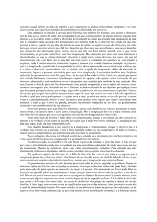 constitui aquele defeito ou falha do espírito a que vulgarmente se chama imbecilidade, estupidez, e às vezes
outros nomes que significam lentidão de movimentos ou dificuldade em mover-se.
Esta diferença de rapidez é causada pela diferença das paixões dos homens, que gostam e detestam,
uns de uma coisa, outros de outra. Em conseqüência do que os pensamentos de alguns homens seguem uma
direção, e os de outros outra, e retêm e observam diversamente as coisas que passam pela imaginação de cala
um. E enquanto nesta sucessão dos pensamentos dos homens nada há a observar nas coisas em que eles
pensam a não ser aquilo em que elas são idênticas umas às outras, ou aquilo em que são diferentes, ou então
para que servem ou como servem para tal fim; daqueles que observam suas semelhanças, caso sejam daquelas
que raramente são observadas pelos outros, diz-se que têm um bom talento natural, com o que, nesta
circunstância, se pretende identificar uma boi imaginação. Mas daqueles que observam suas diferenças e
dissimilitudes, ao que se chama distinguir, discernir e julgar entre coisas diversas, nos casos. em que tal
discernimento não seja fácil, diz-se que têm um bom juízo; e sobretudo em questões de conversação e
negócios, onde é preciso discernir momentos, lugares e pessoas, esta virtude chama-se discrição. A primeira,
isto é, a imaginação, quando não é acompanhada de juízo, não se recomenda como virtudes nas a última, que
é o juízo e discrição, recomenda-se por si mesma, sem a ajuda da imaginação. Além da discrição de
momentos, lugares e pessoas, necessária para uma viva imaginação, é necessária também uma freqüente
aplicação dos pensamentos a seu fim, quer dizer, ao uso que deles pode ser feito. Feito isto, aquele que possui
esta virtude facilmente encontrará semelhanças capazes de agradar, não apenas como ilustrações de seu
discurso, adornando-o com metáforas novas e adequadas, mas também pela raridade de sua invenção. Mas
sem firmeza e direção para um fim determinado, uma grande imaginação é uma espécie de loucura, como
acontece com aqueles que, iniciando um novo discurso, se deixam desviar de seu objetivo, por qualquer coisa
que lhes passe pelo pensamento, para longas digressões e parênteses, até que inteiramente se perdem. Gênero
de loucura para o qual não conheço nenhum nome especial, mas cuja causa é às vezes a falta de experiência,
devido à qual uma coisa pode parecer a alguém nova e rara, quando aos outros assim não parece; e outras
vezes é a pusilanimidade, devido à qual lhe parece uma grande coisa aquilo que outros consideram uma
ninharia. E tudo o que é novo ou grande, portanto considerado merecedor de ser dito, vai gradualmente
afastando-o do caminho inicial de seu discurso.
Num bom poema, quer seja épico ou dramático, assim como também nos sonetos, epigramas e outras
outras obras, é necessário tanto o juízo como a imaginação. Mas a imaginação deve ser a mais eminente, pois
tais obras devem agradar por sua extravagância; mas não devem desagradar por indiscrição.
Num bom livro de história o juízo deve ser predominante, porque a excelência da obra consiste no
método e na verdade, assim como na escolha das ações que é mais proveitoso conhecer. A imaginação não
tem aqui lugar; a não ser para ornamentar estilo.
Nas orações laudatórias e nas invectivas a imaginação é predominante, porque o objetivo não é a
verdade, mas a honra ou a desonra, o que é feito mediante nobres ou vis comparações. O juízo se limita a
sugerir quais as circunstâncias que tornam uma ação louvável ou condenável.
Nas exortações e discursos em tribunal, conforme a verdade ou a simulação sirva melhor o objetivo em
vista, assim também o juízo ou a imaginação é a qualidade mais necessária.
Na demonstração, no conselho e em toda busca rigorosa da verdade, o juízo faz tudo. A não ser que
por vezes o entendimento tenha que ser ajudado por uma semelhança adequada, havendo nesse caso um uso
da imaginação. Quanto às metáforas, neste caso estão completamente excluídas. Pois sabendo que elas
abertamente professam a simulação, admiti-las no conselho e no raciocínio seria manifesta loucura.
Em qualquer espécie de discurso, se a falta de discrição for visível, por mais extravagante que a
imaginação possa ser, o discurso inteiro não deixará de ser tomado como um sinal de falta de talento; o que
nunca acontecerá quando a discrição for manifesta, mesmo que a imaginação seja muito medíocre.
Os pensamentos secretos de cada homem percorrem todas as coisas, sagradas ou profanas, limpas ou
obscenas, sérias ou frívolas, sem vergonha ou censura. Coisa que o discurso verbal não pode fazer, limitado
pela aprovação do juízo quanto ao momento, ao lugar e à pessoa. Um anatomista ou físico pode falar ou
escrever sua opinião sobre um assunto pouco limpo, porque nesse caso não se trata de agradar, e sim de ser
útil. Mas se um outro homem escrevesse suas extravagantes e frívolas fantasias sobre o mesmo assunto, seria
o mesmo que alguém apresentar-se numa reunião depois de ter-se espojado na lama. E é na falta de discrição
que reside a diferença. Por outro lado, em casos de deliberada dissipação do espírito e dentro do círculo
familiar, é licito jogar com os sons e com as significações equivocas das palavras, coisa que muitas vezes não
é sinal de extraordinária fantasia. Mas num sermão, ou em público ou diante de pessoas desconhecidas, ou às
quais se deva reverência, nenhum jogo de palavras deixará de ser considerado insensatez, e a diferença reside
 