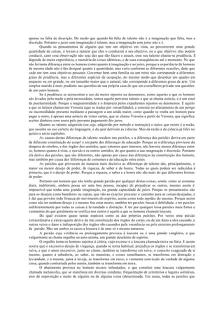apenas na falta de discrição. De modo que quando há falta de talento não é a imaginação que falta, mas a
discrição. Portanto o juízo sem imaginação é talento, mas a imaginação sem juízo não o é.
Quando os pensamentos de alguém que tem um objetivo em vista, ao percorrerem uma grande
quantidade de coisas, o levam a reparar que elas o conduzem a seu objetivo, ou a que objetivo elas podem
conduzir, caso essa observação não seja das que são fáceis e usuais, esse seu talento chama-se prudência. E
depende de muita experiência, e memória de coisas idênticas, e de suas conseqüências até o momento. No que
não há tanta diferença entre os homens como quanto à imaginação e ao juízo, porque a experiência de homens
da mesma idade não é tão desigual quanto à quantidade, mas varia conforme as diferentes ocasiões, dado que
cada um tem seus objetivos pessoais. Governar bem uma família ou um reino não corresponde a diferentes
graus de prudência, mas a diferentes espécies de ocupação, do mesmo modo que desenhar um quadro em
pequeno ou em grande, ou em tamanho maior que o natural, não corresponde a diferentes graus de arte. Um
simples marido é mais prudente nas questões de sua própria casa do que um conselheiro privado nas questões
de um outro homem.
Se à prudência se acrescentar o uso de meios injustos ou desonestos, como aqueles a que os homens
são levados pelo medo e pela necessidade, temos aquele perverso talento a que se chama astúcia, e é um sinal
de pusilanimidade. Porque a magnanimidade é o desprezo pelos expedientes injustos ou desonestos. E aquilo
a que os latinos chamavam Versutia (que se traduz por versatilidade), e consiste no afastamento de um perigo
ou incomodidade presente mediante a passagem a um ainda maior, como quando se rouba um homem para
pagar a outro, é apenas uma astúcia de vistas curtas, que se chama Versutia a partir de Versura, que significa
aceitar dinheiro com usura pelo presente pagamento dos juros.
Quanto ao talento adquirido (ou seja, adquirido por método e instrução) o único que existe é a razão,
que assenta no uso correto da linguagem, e da qual derivam as ciências. Mas da razão e da ciência já falei no
quinto e sexto capítulos.
As causas destas diferenças de talento residem nas paixões, e a diferença das paixões deriva em parte
da diferente constituição do corpo' e em parte das diferenças de educação. Porque se a diferença proviesse da
têmpera do cérebro, e dos órgãos dos sentidos, quer externos quer internos, não haveria menor diferença entre
os, homens quanto à vista, o ouvido e os outros sentidos, do que quanto a sua imaginação e discrição. Portanto
ela deriva das paixões, que são diferentes, não apenas por causa das diferenças de constituição dos homens,
mas também por causa das 'diferenças de costumes e de educação entre estes.
As paixões que provocam de maneira mais decisiva as diferenças de talento são, principalmente, o
maior ou menor desejo de poder, de riqueza, de saber e de honra. Todas as quais podem ser reduzidas à
primeira, que é o desejo de poder. Porque a riqueza, o saber e a honra não são mais do que diferentes formas
de poder.
Portanto um homem que não tenha grande paixão por qualquer destas coisas, sendo, como se costuma
dizer, indiferente, embora possa ser uma boa pessoa, incapaz de prejudicar os outros, mesmo assim é
impossível que tenha uma grande imaginação, ou grande capacidade de juízo. Porque os pensamentos são
para os desejos como batedores ou espias, que vão ao exterior procurar o caminho para as coisas desejadas; e
é daí que provém toda firmeza do movimento do espírito, assim como toda rapidez do mesmo. Porque assim
como não ter nenhum desejo é o mesmo 4ue estar morto, também ter paixões fracas é debilidade, e ter paixões
indiferentemente por todas as coisas é leviandade e distração. E ter por qualquer loisa paixões mais fortes e
veementes do que geralmente se verifica nos outros é aquilo a que os homens chamam loucura.
Da qual existem quase tantas espécies como as das próprias paixões. Por vezes uma paixão
extraordinária e extravagante deriva da má constituição dos órgãos do corpo, ou de um dano a eles causado, e
outras vezes o dano e indisposição dos órgãos são causados pela veemência ou pelo extremo prolongamento
da `paixão. Mas em ambos os casos a loucura é de uma só e mesma natureza.
A paixão cuja violência ou prolongamento provoca à loucura ou é uma grande vanglória, a que
vulgarmente se chama orgulho ou auto-estima, um grande desalento de espírito.
O orgulho torna os homens sujeitos à cólera, cujo excesso é a loucura chamada raiva ou fúria. E assim
ocorre que o excessivo desejo de vingança, quando se torna habitual, prejudica os órgãos e se transforma em
raiva, e que o amor excessivo, junto ao ciúme, também se transforma em raiva; o conceito exagerado de si
mesmo, quanto à sabedoria, ao saber, às maneiras, e coisas semelhantes, se transforma em distração e
leviandade, e a mesma, junta à inveja, se transforma em raiva; a veemente convicção da verdade de alguma
coisa, quando contrariada pelos outros, também se transforma em raiva.
O abatimento provoca no homem receios infundados, o que constitui uma loucura vulgarmente
chamada melancolia, que sé manifesta em diversas condutas: frequentação de cemitérios e lugares solitários,
atos de superstição e medo de alguém ou de alguma coisa (determinada. Em suma, todas as paixões que
 