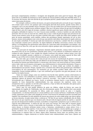 provocam comportamentos estranhos e invulgares são designadas pelo nome geral de loucura. Mas quem
quiser dar-se ao trabalho de enumerar as várias espécies de loucura poderia contar uma multidão delas. E, se
os excessos são loucura, não resta dúvida de que as próprias paixões, quando tendem para o mal, constituem
outros tantos graus da mesma.
Por exemplo: embora os efeitos da loucura, em quem está possuído pela convicção de que é inspirado,
nem sempre sejam visíveis, dor qualquer ação extravagante derivada dessa paixão, quando muitos deles se
conjugam a raiva cré uma multidão inteira é bastante visível. Pois que melhor prova de loucura poda haver do
que increpar, bater e lapidar nossos melhores amigos? Mas isto é um pouco menos do que uma tal multidão é
capaz de fazer, pois ela é capaz de increpar, combater e destruir aqueles por quem, durante toda a sua vida, foi
protegida e defendida de injúrias. E se isto é loucura numa multidão, o mesmo é também em cada indivíduo
particular. Pois tal como no meio do mar, embota não se ouça o ruído da parte da água mais próxima de nós,
mesmo assim estamos certos de que essa parte contribui tanto para o rugido das ondas c6mo qualquer outra
parte da mesma quantidade; assim também, embora não percebamos grande inquietação em um ou dois
homens, mesmo assim podemos estar certos de que suas paixões individuais fazem parte do rugido sedicioso
de uma nação conturbada. È mesmo que nada mais denunciasse sua loucura, o próprio fato de se arrogarem
essa inspiração constitui prova suficiente. Se algum habitante de Bedlam conversasse conosco em termos
sóbrios, e ao despedirmo-nos quiséssemos saber quem ele é; para mais tarde corresponder a sua atenção, e ele
rios dissesse ser Deus Pai, creio que não seria necessário esperar qualquer ação extravagante como prava de
sua loucura.
Esta convicção de inspiração, vulgarmente chamada espírito particular, começa muitas vezes com a
descoberta feliz de um erro geralmente cometido pelos outros. E sem saberem ou lembrarem mediante que
conduta da razão chegaram a uma verdade tão singular (conforme eles pensam, embora muitas vezes seja
apenas uma inverdade), passam a admirar-se a si mesmos, coiro sendo uma graça especial de Deus todo-
poderoso, que tal lhes teria revelado sobrenaturalmente, por intermédio de seu Espírito.
Por outro lado, que a loucura não é mais do que um excesso de manifestação da paixão é coisa que
pode verificar-se nos efeitos do vinho, que são idênticos aos da má disposição dos órgãos. Porque a variedade
da conduta dos homens que bebem demais é a mesma que a dos loucos, uns enraivecendo-sé3 outros amando,
outros rindo, tudo isso de maneira extravagante, mas conformemente às várias paixões dominantes. Porque os
efeitos do vinho limitam-se a eliminar a dissimulação, ao mesmo tempo que ocultam do próprio a
deformidade de suas paixões. Porque, segundo creio, os homens mais sóbrios não gostariam que a futilidade e
extravagância de seus pensamentos, nos momentos em que andam sozinhos dando rédea solta a sua
imaginação, fossem tornadas públicas, o que vem confirmar que as paixões sem guia não passam, em sua
maioria, de simples loucura.
Tanto nos tempos antigas como nos modernos tem havido duas opiniões comuns relativamente às
causas da loucura. Uns atribuindo-a às paixões, outros a demônios e espíritos, tanto bons como maus, que
supunham capazes de penetrar num homem e possuí-lo, movendo - seus órgãos da maneira estranha e
inconsiderada que é habitual nos loucos. Assim, os primeiros chamam loucos a esses homens, mas os
segundos às vezes chamam-lhes endemoninhados (ou seja, possessos dos espíritos), outras vezes
energúmenos (isto é, agitados ou movidos pelos espíritos); e hoje na Itália são chamados não apenas pazzi,
loucos, mas também spiritati, isto é, possessos.
Houve uma vez uma grande afluência de gente em Abdera, cidade da Grécia, por causa da
representação da tragédia de Andrômeda, num dia extremamente quente. Em resultado disso uma grande
parte dos espectadores foi acometida de febres, sendo este acidente devido ao calor e à tragédia
conjuntamente, e os doentes limitavam-se a recitar jâmbicos com os nomes de Perseu e Andrômeda. O que foi
curado, juntamente com a febre, pela chegada do inverno. Esta loucura foi atribuída às paixões suscitadas pela
tragédia. Fato semelhante foi uma epidemia de loucura que grassou em outra cidade grega, que atacou apenas
as jovens donzelas, levando muitas delas a enforcar-se. Tal fato foi por muitos considerado obra do diabo.
Mas houve um que suspeitou que esse desprezo pela vida provinha de alguma paixão do espírito e, supondo
que elas não desprezariam também sua honra, aconselhou os magistrados a despirem as que se enforcavam e a
expô-las nuas publicamente. A estória diz que isto curou essa loucura. Por outro lado os mesmos gregos
atribuíam muitas vezes a loucura à intervenção das Eumênides, ou Fúrias, e outras vezes a Ceres, Febo e
outros deuses; os homens atribuíam muitas coisas a fantasmas, considerando-os corpos aéreos vivos, e
geralmente chamavam-lhes espíritos. E tal como nisto os romanos tinham a mesma opinião que os gregos, o
mesmo acontecia com os judeus, que chamavam aos profetas loucos ou endemoninhados (conforme
consideravam os espíritos bons ou maus); alguns deles chamavam loucos tanto aos profetas como aos
endemoninhados, e alguns chamavam ao mesmo homem tanto endemoninhado como louco. Quanto aos
 