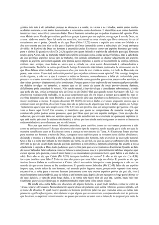 gentios isto não é de estranhar, porque as doenças e a saúde, os vícios e as virtudes, assim como muitos
acidentes naturais, eram assim denominados e venerados como demônios. E identificava-se como demônio
tanto (às vezes) uma febre como um diabo. Mas é bastante estranho que os judeus tivessem tal opinião. Pois
nem Moisés nem Abraão pretendiam profetizar graças à posse por um espírito, mas graças à voz de Deus, ou
a uma. visão ou sonho. Nem há nada em suas leis, sua moral ou seus rituais, que lhes ensinasse haver tal
entusiasmo, ou tal posse. Quando se diz que Deus (Núm 11,25) tomou o espírito que estava em Moisés e o
deu aos setenta anciãos não se diz que o Espírito de Deus (entendido como a substância de Deus) estivesse
dividido. O Espírito de Deus no homem é entendido pelas Escrituras como um espírito humano que tende
para o divino. E quando se diz (Êx 28,3) aqueles em quem infundi o espírito da sabedoria para que fizessem
roupas para Aarão, não se pretende referir um espírito colocado neles, capaz de fazer roupas, mas a sabedoria
de seus próprios espíritos nesse tipo de trabalho. Em sentido semelhante se chama vulgarmente um espírito
impuro ao espírito do homem quando este pratica ações impuras; e assim se fala também de outros espíritos,
embora nem sempre, mas todas as vezes que a virtude ou vício assim denominada é extraordinária e
predominante. Também os outros profetas do Antigo Testamento não tinham pretensões de entusiasmo, ou de
que Deus falasse através deles, mas apenas a eles, por meio de voz, visão ou sonho, e o fardo de Deus não era
posse, mas ordem. Como terá então sido possível que os judeus caíssem nessa opinião? Não consigo imaginar
razão alguma, a não ser a que é comum a todos os homens, nomeadamente a falta de curiosidade para
procurar as causas naturais e a identificação da felicidade como gozo dos grosseiros prazeres dos sentidos, e
das coisas que mais diretamente a eles conduzem. Porque quem vê no espírito de um homem qualquer aptidão
ou defeito invulgar ou estranho, a menos que se dê conta da causa de onde provavelmente derivou,
dificilmente pode considerá-lo natural. Não sendo natural, é inevitável que o considerem sobrenatural; e então
que pode ele ser, senão a presença nele de Deus ou do Diabo? Daí que quando nosso Salvador (Mc 3,21) se
encontrava rodeado pela multidão, os da casa suspeitaram que ele era louco, e saíram para agarrá-lo; mas os
escribas disseram que ele tinha Belzebu, e que era através dele que expulsava os demônios; como se o louco
maior inspirasse o menor. E alguns disseram JO 10,20) ele tem o diabo, e é louco, enquanto outros, que o
consideravam um profeta, disseram: Essas não são as palavras de alguém que tem o diabo. Assim, no Antigo
Testamento aquele que veio ungir a Jeú (2 Rs 9,11) era um profeta, mas um dos presentes perguntou: Jeú, que
veio o louco aqui fazer? Em resumo, é manifesto que quem se comportasse de maneira invulgar era
considerado pelos judeus como possesso, quer por Deus quer por um espírito maligno. Com exceção dos
saduceus, que erravam tanto no sentido oposto que não acreditavam na existência de quaisquer espíritos (o
que está muito próximo do ateísmo declarado), e talvez por isso ainda mais instigavam os outros a chamarem
endemoninhados a esses homens, em vez de loucos.
Mas por que motivo nosso Salvador procedeu, para curá-los, como se estivessem possessos e não
como se estivessem loucos? Ao que não posso dar outro tipo de resposta, senão aquela que é dada aos que de
maneira semelhante usam as Escrituras contra a crença no movimento da Terra. As Escrituras foram escritas
para mostrar aos homens o reino de Deus, e preparar seus espíritos para se tornarem seus súditos obedientes;
deixando o mundo, e a filosofia a ele referente, às disputas dos homens, pelo exercício de sua razão natural.
Que o dia e a noite provenham do movimento da Terra, ou do Sol, ou que as ações exorbitantes dos homens
derivem da paixão ou do diabo (desde que não adoremos a este último), nenhuma diferença faz quanto a nossa
obediência e sujeição a Deus todo-poderoso, que é o fim para que se escreveram as Escrituras. Quanto ao fato
de nosso Salvador falar à doença como se falasse a uma pessoa, esse é o procedimento habitual daqueles que
curam apenas pela palavra, como Cristo fazia (e os encantadores pretendem fazer, quer falem a um diabo ou
não). Pois não se diz que Cristo (Mt 8,26) increpou também os ventos? E não se diz que ele (Lc 4,39)
increpou também uma febre? Todavia isto não prova que uma febre seja um diabo. E quando se diz que
muitos desses diabos se confessaram a Cristo, não é necessário interpretar essas passagens a não ser no
sentido de que esses loucos se lhe confessaram. E quando nosso Salvador (Mt 12,43) falou de um espírito
impuro que, tendo saído de um homem, vai errando pelos lugares secos, procurando repouso sem nunca
encontrá-lo, e volta para o mesmo homem juntamente com sete outros espíritos piores do que ele, isto é
manifestamente uma parábola, que se refere a um homem que; depois de um pequeno esforço para libertar-se
de seus desejos, é vencido pela força deles, e se torna sete fezes pior do que era. Assim, nada vejo nas
Escrituras que exija acreditar que os endemoninhados eram outra coisa senão loucos.
Há ainda uma outra falha nos discursos de alguns homens, a qual pode também contar-se entre as
várias espécies de loucura. Nomeadamente aquele abuso de palavras que acima referi no quinto capítulo, sob
o nome de absurdo. O qual ocorre quando os homens proferem palavras que reunidas umas às outras não
possuem significação alguma, não obstante o que alguns que as encontram, compreendendo mal as palavras
que 6uviram, as repetem rotineiramente; ao passo que outros as usam com a intenção de enganar por meio da
 