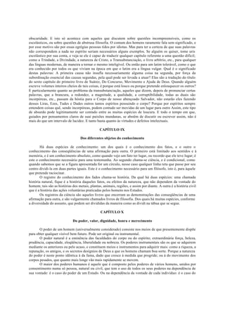 obscuridade. E isto só acontece com aqueles que discutem sobre questões incompreensíveis, como os
escolásticos, ou sobre questões de abstrusa filosofia. O comum dos homens raramente fala sem significado, e
por esse motivo são por essas egrégias pessoas tidos por idiotas. Mas para ter a certeza de que suas palavras
não correspondem a nada no espírito seriam necessários alguns exemplos. Se alguém os quiser, tome uris
escolástico por sua conta, e veja se ele é capaz de traduzir qualquer capítulo referente a uma questão difícil;
como a Trindade, a Divindade, a natureza de Cristo, a Transubstanciação, o livre arbítrio, etc., para qualquer
das línguas modernas, de maneira a tornar o mesmo inteligível. Ou então para um latim tolerável, como o que
era conhecido por todos os que viviam na época em que o latim era a língua vulgar. Qual é o significado
destas palavras: A primeira causa não insufla necessariamente alguma coisa na segunda, por força da
subordinação essencial das causas segundas, pela qual pode ser levada a atuar? Elas são a tradução do título
do sexto capítulo do primeiro livro de Suárez, Do Concurso, Movimento e Ajuda de Deus. Quando alguém
escreve volumes inteiros cheios de tais coisas, é porque está louco ou porque pretende enlouquecer os outros?
E particularmente quanto ao problema da transubstanciação, aqueles que dizem, depois de pronunciar certas
palavras, que a brancura, a redondez, a magnitude, a qualidade, a corruptibilidade, todas as duais são
incorpóreas, etc., passam da hóstia para o Corpo de nosso abençoado Salvador, não estarão eles fazendo
desses Liras, Ezes, Tudes e Dades outros tantos espíritos possuindo o corpo? Porque por espíritos sempre
entendem coisas quê, sendo incorpóreas, podem contudo ser movidas de um lugar para outro Assim, este tipo
de absurdo pode legitimamente ser contado entre as muitas espécies de loucura. E todo o tempo em que,
guiados por pensamentos claros de suai paixões mundanas, se abstêm de discutir ou escrever assim, não é
mais do que um intervalo de lucidez. E tanto basta quanto às virtudes e defeitos intelectuais.
CAPÍTULO IX
Dos diferentes objetos do conhecimento
Há duas espécies de conhecimento: um dos quais é o conhecimento dos fatos, e o outro o
conhecimento das conseqüências de uma afirmação para outra. O primeiro está limitado aos sentidos e à
memória, e é um conhecimento absoluto, como quando vejo um fato ter lugar, ou recordo que ele teve lugar; é
este o conhecimento necessário para uma testemunha. Ao segundo chama-se ciência, e é condicional, como
quando sabemos que se a figura apresentada for um círculo, nesse caso qualquer linha reta que passe por seu
centro dividi-la em duas partes iguais. Este é o conhecimento necessário para um filósofo, isto é, para àquele
que pretende raciocinar.
O registro do conhecimento dos fados chama-se história. Da qual há duas espécies: uma chamada
história natural, fique é a história daqueles fatos, ou efeitos da natureza, que não dependem da vontade do
homem; tais são as histórias dos metais, plantas, animais, regiões, e assim por diante. A outra é a história civil
que é a história das ações voluntárias praticadas pelos homens nos Estados.
Os registros da ciência são aqueles livros que encerram as demonstrações das conseqüências de uma
afirmação para outra, e são vulgarmente chamados livros de filosofia. Dos quais há muitas espécies, conforme
a diversidade do assunto, que podem ser divididas da maneira como as dividi na tábua que se segue.
CAPÍTULO X
Do poder, valor, dignidade, honra e merecimento
O poder de um homem (universalmente considerado) consiste nos meios de que presentemente dispõe
para obter qualquer visível bem futuro. Pode ser original ou instrumental.
O poder natural é a eminência das faculdades do corpo ou do espírito; extraordinária força, beleza,
prudência, capacidade, eloqüência, liberalidade ou nobreza. Os poderes instrumentais são os que se adquirem
mediante os anteriores ou pelo acaso, e constituem meios e instrumentos para adquirir mais: como a riqueza, a
reputação, os amigos, e os secretos desígnios de Deus a que os homens chamam boa sorte. Porque a natureza
do poder é neste ponto idêntica à da fama, dado que cresce à medida que progride; ou à do movimento dos
corpos pesados, que quanto mais longe vão mais rapidamente se movem.
O maior dos poderes humanos é aquele que é composto pelos poderes de vários homens, unidos por
consentimento numa só pessoa, natural ou civil, que tem o uso de todos os seus poderes na dependência de
sua vontade: é o caso do poder de um Estado. Ou na dependência da vontade de cada indivíduo: é o caso do
 