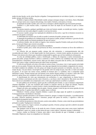 poder de uma facção, ou de várias facções coligadas. Consequentemente ter servidores é poder; e ter amigos é
poder: porque são forças unidas.
Também a riqueza aliada à liberalidade é poder, porque consegue amigos e servidores. Sem a liberdade
não o é, porque neste caso a riqueza não protege, mas expõe o homem, como presa, à inveja.
A reputação do poder é poder, pois com ela se consegue a adesão daqueles que necessitam proteção.
Também o é, pela mesma razão, a reputação de amor da nação de um homem (à qual se chama
popularidade).
Da mesma maneira, qualquer qualidade que torna um homem amado, ou temido por muitos, é poder;
porque constitui um meio para adquirir a ajuda e o serviço de muitos.
O sucesso é poder, porque traz reputação de sabedoria ou boa sorte, o que faz os homens recearem ou
confiarem em quem o consegue.
A afabilidade dos homens que já estão no poder é aumento de poder, porque atrai amor.
A reputação de prudência na conduta da paz ou da guerra é poder, porque confiamos o governo de nós
mesmos de melhor grado aos homens prudentes do que aos outros.
A nobreza é poder, não em todos os lugares, mas somente naqueles Estados onde goza de privilégios,
pois, é nesses privilégios que consiste seu poder.
A eloqüência é poder, porque se assemelha à prudência.
A beleza é poder, pois, sendo uma promessa de Deus, recomenda os homens ao favor das mulheres e
dos estranhos.
As ciências são um pequeno poder, porque não são eminentes, e consequentemente não são
reconhecidas por todos. E só são algum poder em muito poucos, e mesmo nestes apenas em poucas coisas.
Porque é da natureza da ciência que só podem compreendê-la aqueles que em boa medida já a alcançaram.
As artes de utilidade pública, como a fortificação, o fabrico de máquinas e outros instrumentos de
guerra são poder, porque facilitam a defesa e conferem a vitória. Embora sua verdadeira mãe seja a ciência,
nomeadamente a matemática, mesmo assim, dado que são dadas à lua pela mão do artífice, são consideradas
(neste caso, para o vulgo, a parteira passa por mãe) como seu produto.
O valor de um homem, tal como o de todas as outras coisas, é seu preço; isto é, tanto quanto seria dado
pelo uso de seu poder, Portanto não absoluto, mas algo que depende da necessidade e julgamento de outrem.
Um hábil condutor de soldados é de alto preço em tempo de guerra presente ou iminente, mas não o é em
tempo de paz. Um juiz douto e incorruptível é de grande valor em tempo de paz, mas não o é tanto em tempo
de guerra., E tal como nas outras coisas, também no homem não é o vendedor, mas o comprador quem
determina o preço. Porque mesmo que um homem (coro muitos fazem) atribua a si mesmo o mais alto valor
possível, apesar disso seu verdadeiro valor não será superior ao que lhe for atribuído pelos outros.
A manifestação do valor que mutuamente nos atribuímos é o que vulgarmente se chama honra e
desonra. Atribuir a um homem um alto valor é honrá-lo, e um baixo valor é desonrá-lo. Mas neste caso alto e
baixo devem ser entendidos em comparação com o valor que cada homem se atribui a si próprio.
O valor público de um homem, aquele que lhe é atribuído pelo Estado, é o que os homens vulgarmente
chamam dignidade. E esta sua avaliação pelo Estado se exprimo através de cargos de direção, funções
judiciais e empregos públicos, ou pelos nomes e títulos introduzidos para a distinção de tal valor.
Elogiar um outro, por qualquer tipo de ajuda, é honrar, porque é sinal de que em nossa opinião ele tem
poder para auxiliar. E quanto mais difícil é a ajuda, maior é a honra.
Obedecer é honrar, porque ninguém obedece a quem não julga capaz de ajudá-lo ou prejudicá-lo.
Consequentemente, desobedecer é desonrar.
Oferecer grandes presentes a um homem é honrá-lo, porque é compra de proteção, e reconhecimento
de poder. Oferecer pequenos presentes é desonrar, porque não passa de esmola, e significa a idéia da
necessidade de pequenos auxílios.
Ser solicito em promover o bem dá outro, assim como adular, é honrar, como sinal de que pretendemos
proteção ou ajuda. Negligenciar é desonrar.
Ceder o passo ou o lugar a outrem, em qualquer questão, é honrar, porque equivale a admitir um poder
superior. Fazer frente é desonrar.
Dar qualquer sinal de amor ou de medo do outro é honrar, porque tanto amar como temer implicam
apreço. Suprimir o amor ou o medo, ou dar menos do que o outro espera, é desonrar, porque é subestimar.
Louvar, exaltar ou felicitar é honrar, pois nada é mais prezado do que a bondade, o poder e a
felicidade. Depreciar, troçar ou compadecer-se é desonrar.
 