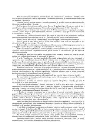 Falar ao outro com consideração, aparecer diante dele com decência e humildade, é honrá-lo, como
sinal de receio de ofendê-lo. Falar-lhe asperamente, comportar-se perante ele de maneira obscena, reprovável
ou impudente é desonrá-lo.
Acreditar, confiar, apoiar-se no outro é honrá-lo, como sinal de reconhecimento de sua virtude e poder.
Desconfiar, ou não acreditar, é desonrar.
Solicitar de um homem seu conselho, ou um discurso de qualquer tipo, é honrar, em sinal de que o
consideramos sábio, ou eloqüente, ou sagaz. Dormir, afastar-se ou falar quando ele fala é desonrá-lo.
Fazer ao outro as coisas que ele considera sinais de honra, ou que assim o sejam pela lei ou pelo
costume, é honrar, porque ao aprovar a honra feita por outros se reconhece o poder que os outros reconhecem.
Recusar fazê-las é desonrar.
Concordar com a opinião do outro é honrar, pois é sinal de aprovação de seu julgamento e sabedoria.
Discordar é desonrar e acusar o outro de erre, e, se a discordância atinge muitas coisas, de insensatez.
Imitar é honrar, pois equivale a uma veemente aprovação. Imitar o inimigo do outro é desonrar.
Honrar aquele a quem outro honra é honrar este também, como sinal de aprovação de seu
discernimento. Honrar seus inimigos é desonrá-lo.
Pedir conselho, ou colaboração em ações difíceis, é honrar, como sinal de apreço pela sabedoria, ou
outro poder do outro. Recusar a colaboração dos que a oferecem é desonrar.
Todas estas maneiras de honrar são naturais, tanto nos Estados como fora deles. Mas nos Estados, onde
aquele ou aqueles que detêm a suprema autoridade podem instituir os sinais de honra que lhes aprouver,
existem outras honras.
Um soberano pode honrar um súdito com qualquer título, ou cargo, ou emprego, ou ação, que ele
próprio haja estabelecido como sinal de sua vontade de honrá-lo.
O rei da Pérsia honrou a Mordecai, quando decidiu que ele seria conduzido pelas ruas envergando as
vestimentas reais, montado num dos cavalos do rei, com uma coroa na cabeça e um príncipe adiante dele,
proclamando: Assim será feito àquele que o rei quiser honrar. E um outro rei da Pérsia, ou o mesmo em outra
ocasião, a um súdito que pedia por qualquer grande serviço permissão para usar as roupas do rei, outorgou o
que ele pedia, mas acrescentando que deveria usá-las como seu bobo, e neste caso era desonra.
Portanto a fonte de toda honra civil reside na pessoa do Estado, e depende da vontade do soberano.
Consequentemente é temporária, e chama-se honra civil. É o caso da magistratura, dos cargos públicos e dos
títulos e, em alguns lugares, dos uniformes e emblemas. Os homens honram a quem os possui, porque são
outros tantos sinais do favor do Estado; este favor é poder.
Honrosa é qualquer espécie de posse, ação ou qualidade que constitui argumento e sinal de poder.
Por conseguinte, ser honrado, amado ou temido por muitos é honroso, e prova de poder. Ser honrado
por poucos ou nenhum é desonroso.
O domínio e a vitória são honrosos, porque se adquirem pelo poder; a servidão, que vem da
necessidade ou do medo, é desonrosa.
A boa sorte (quando duradoura) é honrosa, como sinal do favor de Deus. A má sorte e a desgraça são
desonrosas. A riqueza é honrosa, porque é poder. A pobreza é desonrosa. A magnanimidade, a liberalidade, a
esperança, a coragem e a confiança são honrosas, porque derivam da consciência do poder. A pusilanimidade,
a parcimônia, o medo e a desconfiança são desonrosos.
A decisão ou resolução oportuna do que se precisa fazer é honrosa, pois implica 'desprezo pelas
pequenas dificuldades e perigos. A irresolução é desonrosa, como sinal de excessiva valorização de pequenos
impedimentos e pequenas vantagens. Porque quando um homem ponderou as coisas tanto quanto o tempo
permite, e não se decidiu, a diferença de ponderação é ínfima, logo se ele não se decide é porque
sobrevaloriza pequenas coisas, o que é pusilanimidade.
Todas as ações e palavras que derivam, ou parecem derivar de muita experiência, ciência, discrição ou
sagacidade são honrosas, pois todas estas últimas são poderes. As ações ou palavras que derivem do erro, da
ignorância ou da insensatez são desonrosas.
A gravidade, na medida em que pareça proceder de um espírito ocupado com outras coisas, é honrosa,
porque a ocupação é sinal de poder. Mas se parecer que procede do propósito de aparentar gravidade é
desonrosa. Porque a gravidade do primeiro é como a firmeza de um navio carregado de mercadoria, mas a do
segundo é como a firmeza de um navio que leva um lastro de areia ou qualquer outra carga inútil.
Ser ilustre, ou seja, ser conhecido pela riqueza, cargos, grandes ações ou qualquer bem eminente, é
honroso, como sinal do poder que faz alguém ser ilustre. Pelo contrário, a obscuridade é desonrosa.
Descender de pais ilustres é honroso, porque assim mais facilmente se conseguem a ajuda e os amigos
dos antecessores. Pelo contrário, descender de pais obscuros é desonroso.
 